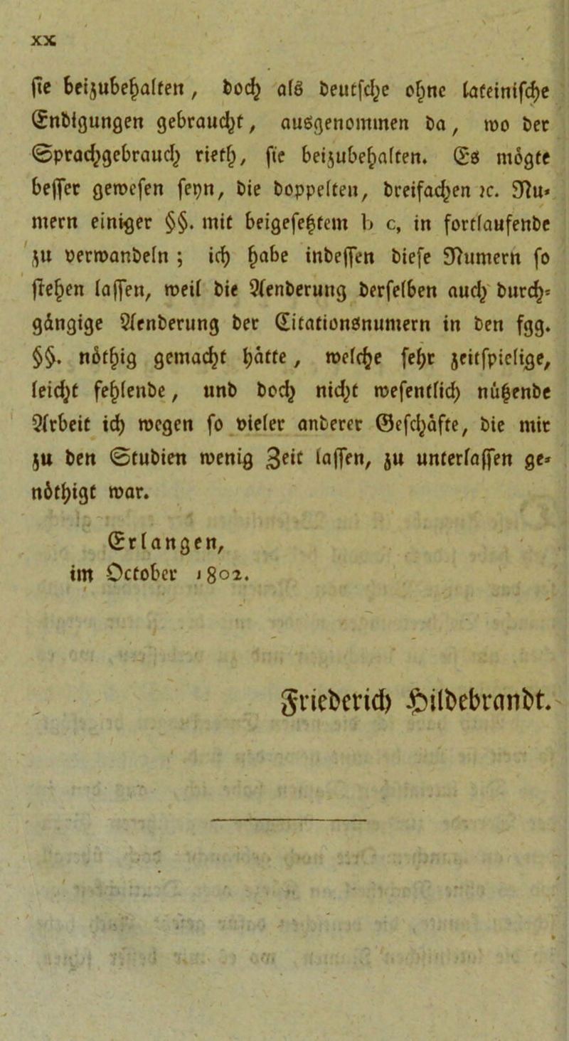 fie betjubefjaften, bo<$ a(S öeutfdje ofjne lateinifd)e (Enbigungen gebraust, ausgenommen ba, two bet ©prad^gebraudj rtet&amp;, fte beijube&amp;aften. (Es ntogfe beffer geroefen fepn, bie hoppelten, btetfad^en tc. 9?u* / mern einiger §§. mit beigefe^tcm b c, in fortfaufenbe flu vermanbeln ; id) f)abe inbejfen biefe Bumern fo fte^en taffen, roeit bie Stenberung berfetben aud^ bnrd)* gängige 2(enberung bet (Eitationsnumern in ben fgg. §§. nbtfiig gemacht fyattt, roctdje fefyr jeitfpietige, leidet fef)tenbe, unb bod} nidjt rcefentfid) nü|enbe Arbeit id) wegen fo Pieter anberer ©efd^afte, bie mit ]U ben 0tubien wenig 3e‘c faffft»/ ju untertaffen ge* n6tf)igt mar. (Erlangen, im October j 8b». gricfcerid) £ntöebranbt.