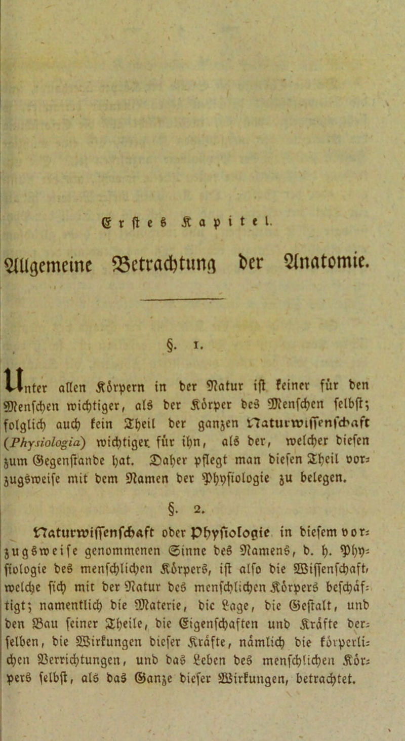 ■ 6 r ft e S Äapitel. ^gemeine SSetradfetunfl bcr Anatomie. Vinter allen Körpern in bcr fftatur ifi feiner für ben SJtenfdjen triftiger, alö bcr Äorper bc$ ÜJienfdjen felbft; folglich auch fei« ^heil ber ganjen £7atumn(Venfd>aft (Physiologia) wichtiger, für ihn, al$ ber, welcher biefen jum ©egenfranbe hat- £>aher pflegt man biefen £h<ül »ot5 jugöweife mit bem tarnen ber spt>pftologie ju belegen. §• 2. ttaturwififenfdjAft ober pbyjtologie in biefemnor; jugSweife genommenen ©innc be$ 9tamen$, b. h- <Ph9; fiologie beS menfchlichen Äürperö, ift alfo bie SBiffenfchaft, welche fich mit bcr 9iatur bcö mcnfchlichen ÄörperS befchaf; tigt; namentlich bie Materie, bic Jage, bie ©eftalt, unb ben S8au feiner SXljeüe, bie ©igenfdhaften unb Ärafte bcd felbcn, bie SBirfuitgcn biefer grafte, nämlich bie fovpcrlU chen Verrichtungen, unb baö Beben be§ menfchlichen Äor; perö felbft, alö ba3 ©anje biefer SBirfutigen, betrachtet.