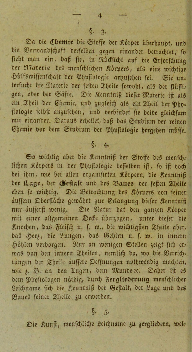 §• 3- £>a t>ic Hernie bie (Stoffe ber Stbrpei überhaupt, unb bie 23ervoanbfd?aft berfelben gegen einanber betrachtet, fo fieht man ein, bap fte, in 9iurfftd)t auf bie ©rforfebung ber tlTaterie bc§ menfcblicben ÄörperS, al§ eine nichtige «hülfSwiffenfcbaft bet ^^fiologie anjufeben fei. Sie um tcrfucht feie Materie ber fejtcn Shcite foroohl, alö ber flüffk gen, ober ber «Safte. Sic Äenntnifj biefer Materie ift als ein Sl;eit ber Sbemie, unb jugleicb al$ ein Sbcil ber fioiogie felbfi anjufeben, unb «erbinbet fte beibe gleichfam mit einanber. Sarauö erhellet, bafi baö ©tubium ber reinen Chemie «or bem ©tubium bet qtypftologie hetgehert muffe. §• 4> ©o wichtig aber bie Äenntnifj ber (Stoffe be§ menfcf>j lidjcit .R6rper&amp; in ber g>hhftologte beffelben ift, fo ift hoch bei il)m, wte bei allen organifirten Äörpern, bie Äenntnifj ber Hage, ber deflalt unb beö fernes ber fejtcn Steile eben fo wichtig. Sic Söetracbtung bcö ÄorpcrS «on feiner duffem Oberfläche gewahrt jur Erlangung biefer Äcnntnif nur aufferft wenig. Sie Statur bat ben ganjen Äorper mit einer allgemeinen Secfc überzogen, unter biefer bie jtnoeben, ba§ gleifcb u. f. w., bie wiebtigften Sbeile aber, ba§ .£>erj, bie Zungen, ba3 ©ebirn u. f. w. in innern v^bblen «erborgen. 9tut an wenigen ©teilen jeigt ftch et: wa§ »on ben innern Stilen, ncmlieb ba, wo bie Söerrtcb- tungen ber £f)eile duffere Ocffnungen notbwcnbtg machten, wie j. 53. an ben tlugen, bcin SÄunbeic. Sabcr ift e§ bem ^>hVfiologen mkbig, bureb Setglkbcrung menfeblicber ßeiebname fid; bk Äenntnij} ber ©eftalt, ber Sage unb be$ SSaueS feiner SSbcilc ju erwerben. §• 5* Sie Äunfl, mcnfcbltcbe 2eicbname ju jergliebern, wet;