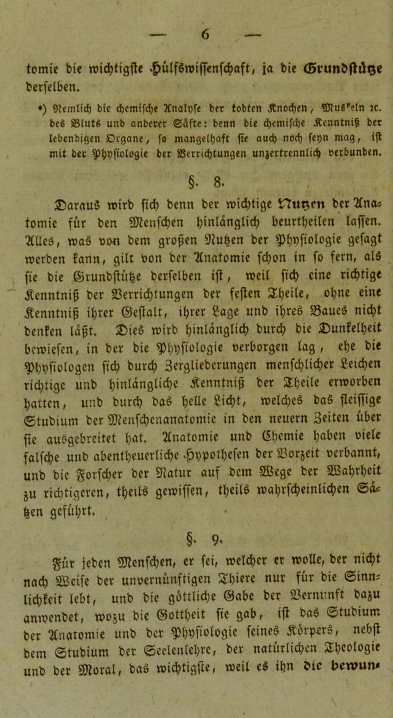 tomie bie wichttgfle .f?ülf$wiffenfchaft, ja bic (SvtmbflÜQC berfelben. ♦) Stemlid) bic d)cmifd)t 2Cnatt)fe bcr tobten Änodjcn, SJiue'eln je. bc6 5Blnt$ unb anbetcr @4fte: benn bie d)emifd)e Äcnntnif bet lebenbigen Digane, fo mangelhaft fie aud) nod) fepn mag, i|t mit bet ipbpfiologie bet SSerridjtungen unjertrennlid) »erbunben. §. 8. £)arau§ wirb ficb benn ber wichtige Hurim bcr %naz tomie für ben Vtcufcfeen btnlanglid) beurteilen taffen. 2(UeS, wa§ oon bem großen 9iufeen bcr ^fiologie gefagt roerben fann, gilt oon ber Anatomie fchon in fo fern, al$ fie bie ©runbftüfee berfetben ifl, weit fich eine richtige Äenntnifj ber Verrichtungen ber fcflen Steile, ohne eine Äenntnifj ihrer ©eftalt, ihrer Sage unb ihres VaucS nicht benfen lagt. ®ieS wirb hinlänglich burd; bie 2)unfetheit bewiefen, in ber bie ^hDfiologie oerborgen lag, che bie ^hftologen ffd> burch 3ergliebcrungen menfd?lid>er Seichen richtige unb hinlängliche Äenntnifj ber SThcile erworben hatten, unb burch ba$ hedc Sicht, welches baS fleiffige «Etubium ber Vtenfchcnanatomic in ben neuern 3eiten über fie auSgebrcitet hat. Anatomie unb Chemie h«ben oiele fatfehe unb abentheuertichc £ppothcfen ber Vorjett oerbannt, unb bic gorfdjer ber 9iatur auf bem Söcgc ber SBahrhcit ju richtigeren, thctlö gewiffen, theilS wahrfchetnlicfeen ©d* feen geführt. , §. 9. gür icbcn 9Jtenfchen, er fei, welcher er wolle, ber nicht nach SBcife ber unoernünftigen Shiere nur für bie ©inn; lichfcit lebt, unb bie göttliche ©abe ber Vernunft baju anwenbet, woju bie ©ottheit fie gab, ift baS ^tubiurn bcr Anatomie unb bcr ^hbfiologie feines ÄörperS, nebft bem ©tubium ber ©cclenlehre, ber natürlichen Rheologie unb ber Vtoral, baS wiefetigfie, weil cS ihn bic beroun»