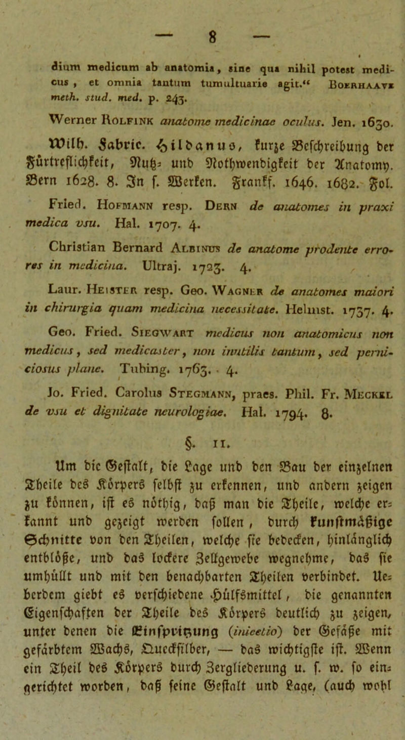 diurn medicum ab anatomia, sine qua nihil potest medi- cus , et omnia tantum tumultuarie agit.“ Bokrhaav* meth. stud. med. p. 243. Werner Rolfink anatonic medicinac oculus. Jen. 1630. Wilb. Sabric. ^ilbanuo, furje Scfdjreibung bcr gürtrcflicbfcit, 9tufc; unb 9totbwenbig?cit ber EnatonR». SScrn 1628. 8. 3n f. SBerten. granff. 1646. 1682. gol. Fried. Hofmann resp. Dern de auatomes in praxi medica vsu. Hai. 1707. 4. Christian Bernard Albinus de anatome prodente erro- res in mcdiciua. Ultraj. 1723. 4. Laur. Heister resp. Geo. Wagner de anatomes maiori in chirurgia quam medlcina neccssitate. Heimst. 1737. 4. Geo. Fried. Sieqwart mcdicus non anatomicus non me die us, sed medicasber, non inubilis tantum, sed perni- ciosus plane. Tubing. 1763. • 4. Jo. Fried. Carolus Stegmann, praes. Phil. Fr. Meckel de vsu et dignibabe neurologiae. Hai. 1794. 8* §. II. Um bic ©eftalt, fcte Stage unb ben Sau bet etnjelncn Steile beS ÄörperS felbft ju ernennen, unb anbern geigen ju tonnen, ift eä nott)ig, baß man btc Steile, welche er= fannt unb gezeigt werben follen , burdj funftmdgige ©cbmtte üon ben Steilen, welche fte bcbccfen, hinlänglich entblöße, unb ba§ locfere 3edgewebe wegnebmc, ba3 fie umhüllt unb mit ben benad;bartcn Sbeilen »erbinbet. Ue; berbem giebt e§ »erfd)iebene ^>ulfgmittel, bic genannten (Sigenfcbaften ber Sbeile be§ ÄörperS beutlidj ju jeigen, unter benen bie Ctnfprtflung (imeetio) ber ©cfaße mit gefärbtem 2ßad)ö, £Lucdft(ber, — ba§ wichtigfte ift. SBenn ein Sljeil be$ Äörperä buvcb 3erglieberung u. f. tu. fo ein; gerichtet worben, baß feine ©eftalt unb ?age, (auch wohl