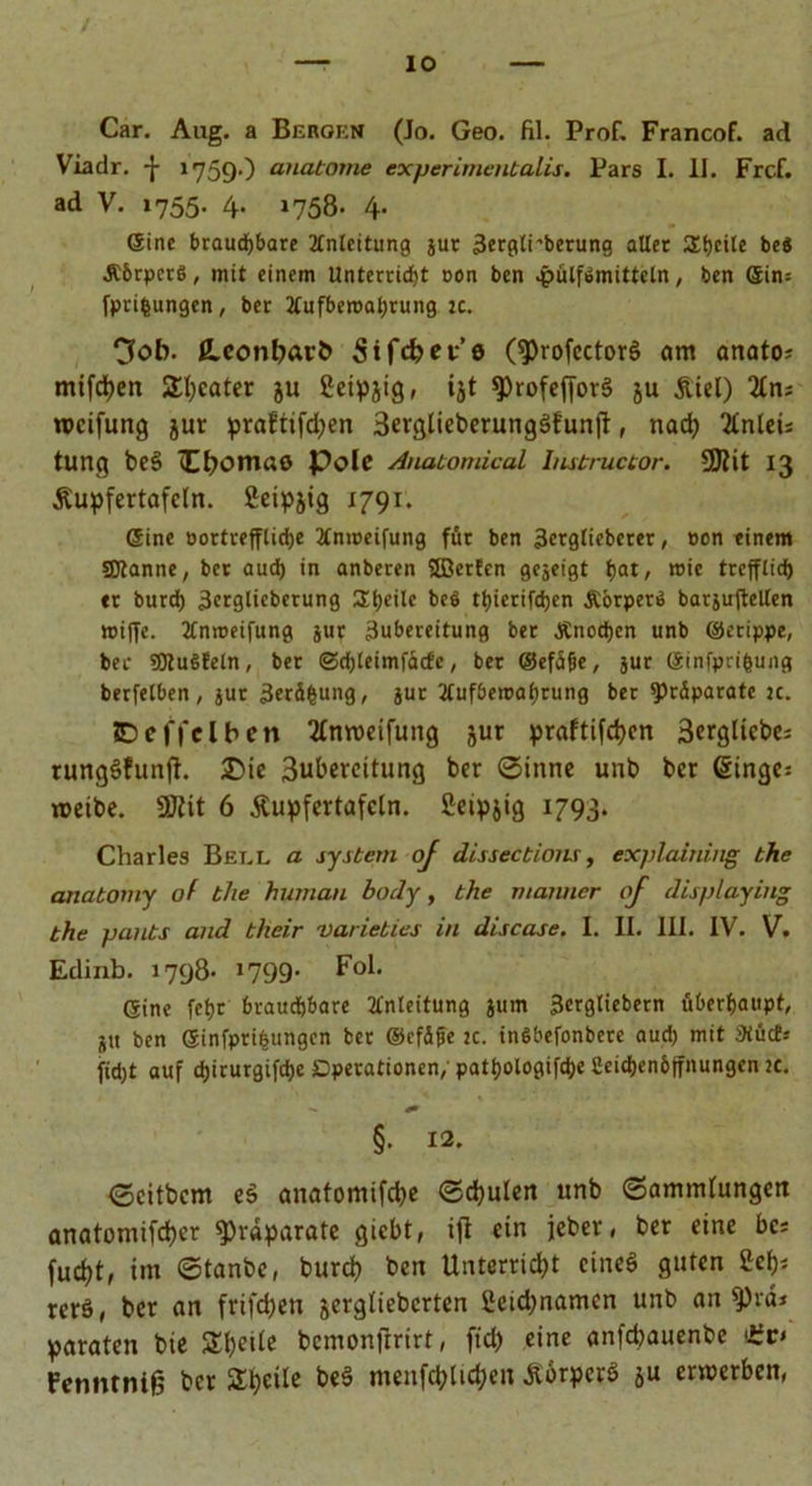 / —-io Car. Aug. a Bergen (Jo. Geo. fil. Prof. Francof. ad Viadr. -j- 1759O anabome experimentalis. Pars I. II. Frcf. ad V. 1755. 4. 1758. 4. (Sine brauchbare Anleitung jur 3ergli’berung aller Steile be« JCbrpcrS, mit einem Unterricht oon ben .pülfiomittcln, ben ein: fprifcungen, ber Aufbewahrung :c. “jfob. £conbarb Sifcbet’e (9)rofector$ um anato; milchen Sweater ju Setpjig, ijt 9)rofeffor§ ju &amp;iel) %ru rocifung jur praftifd?en 3erglieberungSfunj}, nach 2tnlei: tung be§ Hbomao Pole Anatomical Imtructor. 5Jlit 13 Äupfertafcln. Seipjig 1791. eine oortreffiiehe Anweifung für ben 3ergtieberer, »on einem Spanne, ber auch in anberen Sfflerfen gezeigt hat, wie trefftief) er burch 3erglüberung Shedc be6 thierifchen Äorpen» barjuftellen wiffe. Anweifung jur 3ubereitung ber Änod)en unb ©erippe, ber SMuSfeln, ber ©chleimfücfc, ber ©efüfie, jur ©infpn'bung berfelben , jur 3erä(sung, jur Aufbewahrung ber Präparate je. JDeffeiben 2£mt>eifung jur praftifchen 3ergüct>e= rungöfunft. £>ie 3ubercitung ber Sinne unb ber ginge: treibe. 9JJit 6 Äupfcrtafcln. Setpjig 1793. Charles Bet.l a System oj disseebions, explaining the anatomy of the human body, the mariner of disp/aying the pants and their varieties in disease. I. II. III. IV. V. Edinb. 1798- 1799- Fol. eine fcf>r brauchbare Anleitung jum 3ergliebern überhaupt, jtt ben einfprihungen ber ©cfäfie 2c. tnSbefonbere aud) mit 3Cüct.- fid)t auf chirurgifche Operationen; pathologifche Ceichen&amp;ffnungen 2t. - §. 12. <5eitbcm eä anatomifche Schulen unb Sammlungen anatomifcher ^raparate giebt, ifl ein jeher, ber eine bc* fucht, im Stanbc, burch ben Unterricht cineö guten geh* rerö, ber an frifdjen jergliebcrten 2cid;namcn unb an 9)rä* paraten bie bcmonjrrirt, ft'ch eine anfehauenbe Fcnnrnifj bet STtjeilc be§ menfchlid;eit ÄorperS ju erwerben,