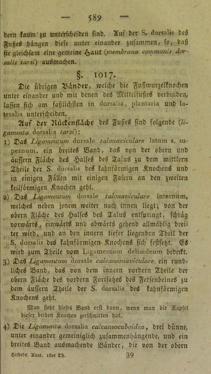 bem faunt $u unte'rfcbeiberi finb. 2fuf ber S. dorsalis bcS fangen biefe unter einanber jufammen, fo, bafj fte gteidjfam eine gemeine /jaut (’membrana communis dor- salis tarsi) auämacben. §> IOI7» Die übrigen Länder, wcld;e bie gufwurjelfno^en unter einanber unb mit benen be$ €0?ittclfufeö »erbinben, taffen fiel) am fafjtidjjtcn in dorsalia, plantaria unb la- teralia unterfebeiben. Stuf ber HucfenfrUfec be$ gupeä finb fotgenbe Qi- gamenta dorsalia tarsi)' 1) DaÖ Ligamentum dorsale talonaviculare latum s. su- pernum, ein breitet Sanb, ba$ opn ber obern unb duffem gtddje beä $alfe$ be3 2atu$ ju bem mittlern Steile ber S. dorsalis bcS fabnförmigen £nod;enö unb in einigen mit einigen gafern an ben jmciten feilformigen Änodjcn gebt. 2) Daä Ligamentum dorsale talonaviculare internum, welcbed neben jenem weiter nari) innen liegt; oon bet obern gtäcbc beö £alfc3 bcö tXaluö entfpringt, fdjrdg oorwdrtä < einwärts unb abwdrt3 gcl;cnb allmdbtig brei; ter wirb, unb an ben innern tiefer liegenben 3Tt>cit ber S. dorsalis bed fabnförmigen £nod;cn$ fid? feflfefct. Q6 wirb jum Steile 00m Ligamentum deltoideum bebccft. 3) DaÖ Ligamentum dorsale calcaneonaviculare, ein runb-' lidjc^ Sanb, ba$ oon bem innern oorbern Sljeite ber obern glddje betf oorbern gortfafseä bed gerfenbeineä ju bem duffem Steile ber S. dorsalis be$ fabnförmigen Änocbenö gebt. SKan (tetit biefeS S5anb erfl bann, wenn man bie .Stapfet biefer beiben Änotyen jerfd)nitten !>at. 4) Die Ligamenta dorsalia calcaneocuboidea, brei bünne, unter einanber gemeiniglich jufammcnbdngenbe, unb ein breiteö Sanb auämacbenbe 83dnber, bie oon ber obern £ii&amp;efrr. Miut. ltfet II). 39
