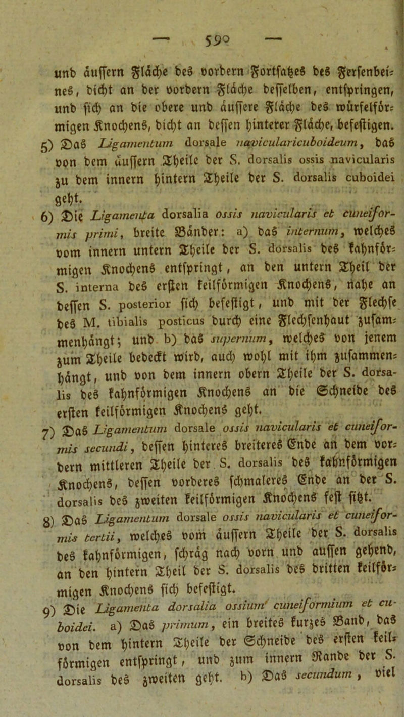 unb duffem glddje beS borbern $ortfabe§ beS gerfenbet« neS, bid)t an ber borbern §tdd>e beffelben, entspringen, unb ftd) an bte obere unb duffere gidcfye beS roürfelför; migen ÄnocbenS, bidjt an beffen Hinterer gladje, befeffigen. 5) 25a3 Ligamentum dorsale navicularicuboideum, baS üon bem duffem Sb^lc bw s. dorsalis ossis navicularis ju bem innern ^intern Steile ber S. dorsalis cuboidei geljt. 6) 35ie Ligamenta dorsalia ossis navicularis et cuneijor- mis primi, breite Sauber: a) baS intemum, meines »om innern untern Streite ber S. dorsalis beS fat>nf6r; migen ÄnocbenS entspringt, an ben untern Sijeil ber s. interna beS erffen feilformigen ÄnocbenS, nabe an beffen S. posterior ffcb befeffigt, unb mit ber gled?fe be3 M. tibialis posticus bureb eine §lcd)fcnbaut jufam; mcnbdngt; unb b) ba$ supenmm, tvelcbeS bon jenem jum Sb«ite bebccft wirb, aud; molff mit tbm jufammen= bdngt, uttb bon bem innern obern Steile ber S. dorsa- lis beS fabnformigen ÄnocbenS an bte ©d)netbe beS erffen feilformigen ÄnocbenS gebt. 7) 25a§ Ligamentum dorsale ossis navicularis et cuneijor- mis secundi, beffen bintcreS breiteres @nbe an bem »er; bem mittleren Steile ber S. dorsalis beS fabnförmtgen ÄnodjenS, beffen PorbereS fdimalereS @nbe an ber S. dorsalis beS jroeiten feilformigen ÄnocbenS feff ffbt. 3) ©aS Ligamentum dorsale ossis navicularis et cuneifor- mis tertii, weites both duffem 2if>etle ber S. dorsalis beS fabnformigen, fd;rag nach bom unb auffen gebenb, an ben intern Sbeil ber S. dorsalis beS britten feilfir» migen ÄnocbenS ftd; befeffigt. 9) 35ie Ligamenta dorsalia ossium' cuneiformium et cu- boidei. a) 35aS primum, ein breites furjeS S3anb, baS bon bem b>ntcrn ^eite ber ©d^neibe beS erffen feil* förmigen entfpringt, unb jum innern SKanbe ber S. dorsalis beS arbeiten gebt, b) 25aS secimdum , btel