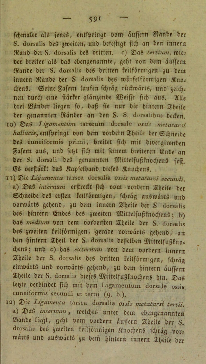 » fdbmftler aB jcrteS, entfpringt bom duffem Sfanbe bet S. dorsalis be§ ätteiten, unb bcfefligt fid> an ben innern 9?anb ber S. dorsalis be§ britten. c) ®a§ tertium, wie; bet breiter alö baS ebengenannte, gebt bon bem duffem JRanbe ber S. dorsalis beö britten feilförmigen ju bem innern SRanbe ber S dorsalis bee> würfelförmigen Äno^ cbenS. ©eine gafern laufen fcf?rdg rücfrbdrB, unb jeidj; nen burcb eine ftarfer glanjcnbe ÖBeiffr ficf> au$. 2fUc brei 33anber liegen fo, baf? fte nur bic bintern Sbeilc ber genannten SKdnber an ben S. S dorsaiibus beefen. 10) Ligamentum tarseum dorsale ossis metatarsi hallucis, entfpringt bon bem borbern Sbeile ber ©d)neibe beö cuneiformis primi, breitet fid) mit biucrgirenben Jafern auö, unb fcfct ficb mit feinem breiteren Gnbe an bet S. dorsali beö genannten 9ftittclfuf?fnodicn3 feff. GS berflarft baS Äapfelbanb bicfeS Ä'nocbetiS. 11) 35ie Ligamenta tarsea dorsalia ossis metatarsi secundi. a) ;©<B internum erftreeft ficb uom borbern ijfyeile ber ©dmetbe bcS erften fetlförmigen, fcbrdg auswarB unb uorwdrtS gebenb, ju bem innern 3:t?etle ber S dorsalis beS bintern GnbeS beS arbeiten SKittelfufjfnocbenS; b) baS medium bon bem borberflen 2beile ber S. dorsalis beS jweiten feilförmtgen, gerabe borroarB gebenb, an ben btntern SC^eil ber S. dorsalis beffelben üJlittelfufjfno; djenS; unb c) baS eoctcrmim bon bem borbern innertt 2beile ber S. dorsalis beS britten feilförmigen, fcbrdg einwdrtS unb borrodrB gebenb, au bem b’-ntern duffem Sbeile ber S. dorsalis biefeS SWittelfuffnocbenS bin. £)a$ lebte berbinbet fid> mit bem Ligamentum dorsale ossis cuneiformis secundi et tertii (9. b.), 12) £>ie Ligamenta tarsea dorsalia ossis metatarsi tertii. a) i©af> internum, welches unter bem ebengenannten »anbe liegt, gebt bom borbern duffem Steile ber S. dorsalis beS jweiten feitförmigen Änocbe'nö fcbrdg bor- redrts unb auSwdrtS au bem bintem innern Sbeife ber