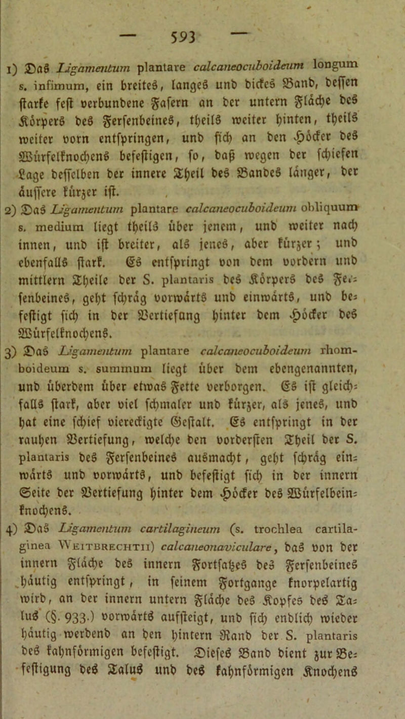 1) DaÖ Ligamentum plantare calcaneocnboideum longum s. infimum, ein breites, langes unb bicfeS Vanb, beffcn ffarfe fefl verbunbene gafern an bcr untern gtdd)e beS ÄorperS beS gerfenbetneS, tl)eilS weiter hinten, tbeilS weiter vorn cntfpringen, unb ftd) an ben $ocfer beS SBürfelfnocbenS befeffigen, fo, baß wegen ber fd)iefen Sage beffclben ber innere SEfyeil beS VanbeS langer, ber duffere fürjer iff. 2) SaS Ligamentum plantare calcaneocuboideum obliquum s. medium liegt tbeil$ über jenem, unb weiter nad) innen, unb iff breiter, alS jenes, aber fürjer; unb ebenfalls ffarf. (SS entfpringt von bem vorbern unb mtttlern Steile ber S. plantaris beS ÄorperS beS ge.'; fenbeineS, gel;t fd)rdg vorwärts unb einwärts, unb bc; feffigt ftd) in bcr Verttcfang hinter bem £6cfet beS 2ßürfelfnod)enS. 3) 2>aS Ligamentum plantare calcaneocuboideum lhom- boideum s. summum liegt über bem ebengenannten, unb überbent über etwas gelte verborgen. (SS iff gleich: falls ffarf, aber viel fdnnalcr unb fürjer, als jenes, unb bat eine fdffef vicred'igtc ©cffalt. (SS entfpringt in bet rauben Vertiefung, weld)e ben vorberffen Sbeil ber S. plantaris beS gerfenbcineS auSmacbt, gebt fcbrdg ein; wartS unb vorwärts, unb befeffigt ftd) in ber innern ©eite ber Vertiefung hinter bem $ocfer beS Sßürfelbein; fnod)enS. 4) £)aS Ligamentum cartilagineum (s. trochlea cartila- ginea Weitbrechtii) calcaneonaviculare, baS Von bet ittnern gldcbe beS innern gortfatjeS beS gcrfenbeineS . häutig entfpringt, in feinem gortgange fnorpelartig wirb, an ber innern untern gldcbe beS Äopfes beS Sa; luS (§. 933.) vorwärts aufffeigt, unb fid) enblicb wiebet bäutig werbenb an ben hintern 9ianb ber S. plantaris bcö fabnförmigen befeffigt. 2)iefeS Vanb bient jurVe; feffigung be$ SaluS unb beS fabnfdrmigen &amp;nod)enS