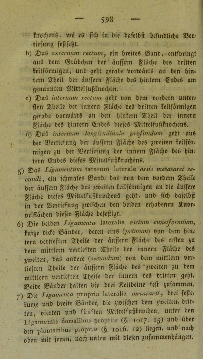 fncdjenß, nvo eß ftd> in bie bafelbfi bcfinblicbe 93ct= tiefung fefifefst. b) £)aß exicmum rectum, ein breiteß Vanb, entfprtngt auß bem ©rtibdjen ber duffem §ldd)e bcß britten feilförmigen, unb gebt gerabc oonoartß an ben bin; tem Slbctl ber duffem flache bcß ^intern Gmbeß am genannten 9fttttelfufffnod)en. c) J)aß intemum rectum gebt oon bem ocrbcm unters fUn £l)eile ber innern glacbc beß britten feilformigen gerabc oonoartß an ben ^intern Sbeil ber innern gldcbe bcß hintern (Snbeß biefeß 'S'fittclfufjfnocbenß. d) $)aß intenmm longitudinale profundum gebt auß ber Vertiefung ber duffem gtacbe beß jmeiten f'eilför; migcn ju ber Vertiefung ber innem gldcbe bcß bin; tem Gnbeß biefeß Vtiltelfufifnocbenß. J)aß Ligamentum tarseum laterale ossis metatarsi se- cundi, ein fdmtalcß Vanb, baß oon bem oorbern SEbeile ber duffem flache beß jroeitett feilformigen an bie duffere gldcbe biefeß Vtittelfufjfnocbcnß gebt, unb fteb bafelbjt in ber Vertiefung jmiftfyen ben beiben erhabenen Änor; pelfidcben biefer gldcbc befeftigt. 6) Sie beiben Ligamenta lateralia ossiiim cuneijormium, für je bide Vdnber, beren einß (primum) oon bem bin* tem oertieften SSbctfe ber duffem gldd)e beß erflcn ju bem mittlcm oertieften Steile ber innem Jfldtbc beß jvoeiten, baß anbere (aecunduni) oon bem mittlem oers tieften STbcile ber duffem flache beß*jn>citen ju bem mittlcm oertieften Zi>eik ber innern beß britten gebt. Veibc Vdnber halten bie brei Äeilbcine feft jufammen. 7) Sie Ligamenta pxopria lateralia metatarsi, brei fefre, furje unb breite Vdnber, bie jtoifeben bem jweiten, brits ten, oierten unb fünften gRittclfujjfnoc&amp;en, unter ben Ligamenüs dorsalibus proptiis ($. 1017. 15) unb Übet ben plantaribus propriis (§. 1016. 12) liegen, unb nach oben mit jenen, nach unten mit biefen jufatumenbangen.