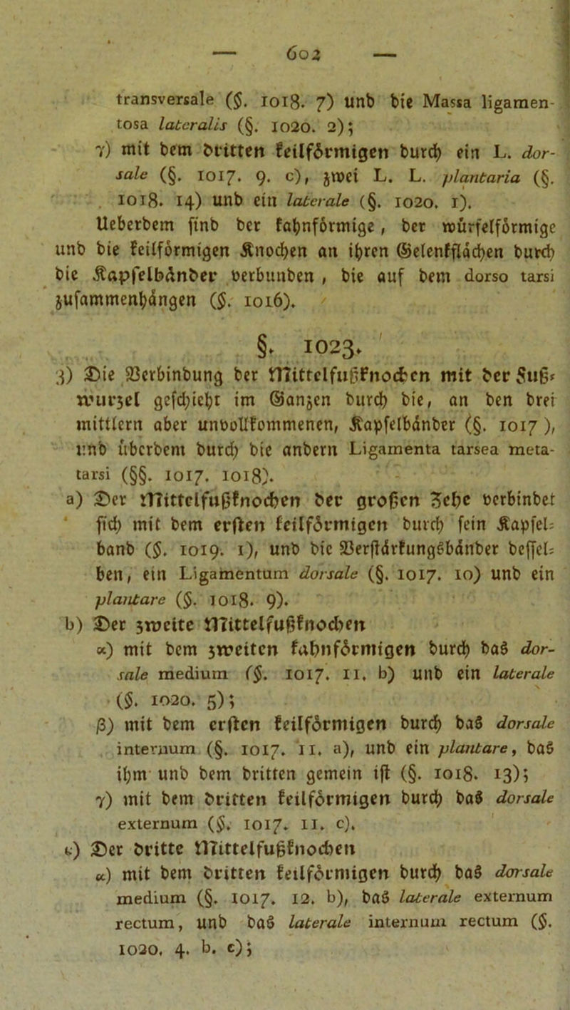 Goz transversale ($. i0lB. 7) unb bxc Massa ligamen- tosa lateralis (§. 1020. 2); 7) mit bem britten fetlförmigen burd) ein L. dor- sale (§. 1017. 9. c), jmei L. L. plantaria (§. IOlß. 14) Utlb eilt laterale (§. 1020. i). Ueberbem finb ber fabnförmtge, bet würfelförmige unb bie feilförmigen &amp;nod)en an ihren ©elenfflacfyen burd) bie Äapfelbdnber nerbunben , bie auf bem dorso tarsi iufamment)ängen ($. 1016). §> IO23. 3) ©ie 23crbinbung ber tnittclfußfnoc&amp;cn mit berSuß* nnirsel gefd)icbr im ©anjen burd) bie, an ben brei mittlcrn aber ummllfommenen, Äapfelbdnber (§. 1017 ), unb überbent burd) bie anbern Ligamenta tarsea meta- tarsi (§§. 1017. 1018). a) ©er iTTittclfußfnocben ber großen 3cl)c nerbinbet fid) mit bem erfien feilförmtgen burd) fein ÄapfeU banb ($. 1019. 1), unb bie 23erjlärfung£bänber beffel= ben, ein Ligamentum dorsale (§. 1017. 10) unb ein plantare ($. 1018* 9)* b) ©er 3n>citc tlTittelfußfnodien «) mit bem 3treitcn fatwförmigen burd) ba$ dor- sale medium ($. 1017. II. b) unb ein laterale ($. 1020. 5); ß) mit bem elften feilförmigen burcf) ba§ dorsale intevnum (§. 1017. II. a), unb ein plantare, baö il)in unb bem britten gemein ift (§. 1018. 13); 7) mit bem britten feilförmigen burct) ba$ dorsale externum ($. 1017. II. c). t) ©er brittc tllittelfußfnocben u.) mit bem britten feilförmigen burd) ba§ dorsale medium (§. 1017. 12. b), baö laterale externum rectum, unb baS laterale internum rectum ($. 1020. 4. b. e);