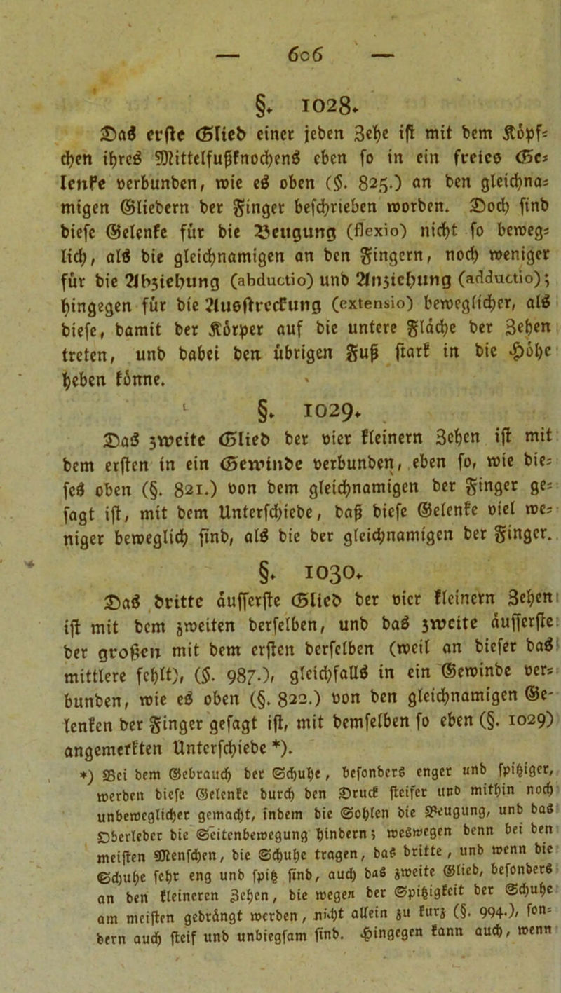 6c6 §. 1028. £>a$ erfU (Blieb einet jeben 3ch« t|l mit bcm Äopf; chen ihreS SDtittelfußfnochenS eben fo in ein freies <5a lenPe »erbunben, n>ie eS oben ($. 825.) an ben gleid>na= migen ©liebem bet Singet befdjrieben worben. 25od) finb biefe ©elenfe für bie Beugung (flexio) nicht fo beweg; lid), alö bie gleichnamigen an ben Ringern, noch weniger für bie ?Jb3iebung (abductio) unb Sfnsichung (adductio); hingegen für bie 2lueftrccFung (extensio) beweglicher, als biefe, bamit ber Äörfper auf bie untere g!dd;e ber 3ehen treten, unb habet ben übrigen gu|j ftarf in bie #»hc heben fünne. 1 §» 1029. £)a$ jweite (Blieb ber »iet fleinern 3chen iffc mit bem erften in ein (Sennnbe »erbunben, eben fo, wie bie; fcS oben (§. 821.) »on bem gleichnamigen ber ginger ge; fagt ijf, mit bem Untcrfchicbe, bafj biefe ©elenfe »iel we; niger beweglich ftnb, alS bie ber gleichnamigen ber ginger. §» 1030. £>aS brittc dufferjte (Blieb ber hier fleinern 3ch>cm iff mit bem jweiten berfelben, unb baS sweite äufferfie ber großen mit bcm erßen berfelben (weil an biefer ba$ mittlere fehlt), ($. 987.)» gleichfalls in ein ©ewinbe »er; bunben, wie eS oben (§. 822.) »on ben gleichnamigen ©e- lenfen ber ginger gefagt ijt, mit bemfelben fo eben (§. 1029) angemefften Unterfchiebe *). *) SSct bem ©ebraudj ber ©djube, befonbcrS enger unb fpi^iger, «erben biefe ©elenfe bureb ben £>rucf fteifer unb mitbin noch unbeweglicher gemacht, inbem bie ©oblen bie Saugung, unb baS Dbcrlebcr bie ©citcnbewegung binbern; weswegen benn bei ben meiften SSJlenfcben, bie ©ebube tragen, ba$ britte, unb wenn bie ©djube febr eng unb fpifc finb, auch baS jweite ©lieb, befonberS an ben fleincrcn 3cbcn, bie wegen ber ©pi&amp;igfcit ber ©d;ube am meiften gebrängt werben, nid)t allein ju furj (§. 994.), fon= feem auch fteif unb unbiegfam finb. hingegen fann auch, wenn
