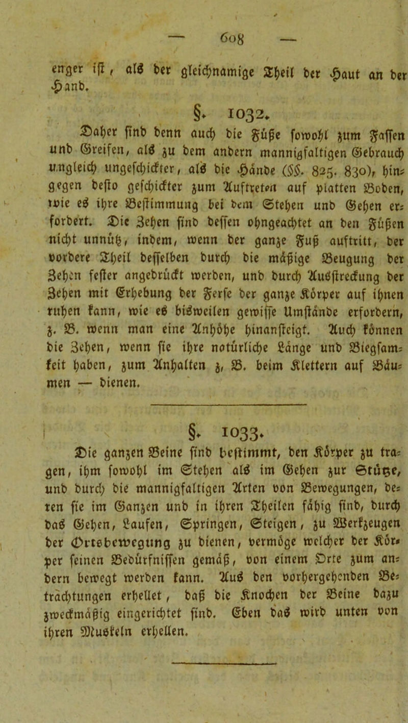 enger ffl, all bet gleichnamige ST^cil ber £aut an ber £anb. §* 1032, 35af)er ftnb benn auch bie güße fowobl jum Raffen unb ©reifen, alä ju bem anbern mannigfaltigen ©ebraucb ungleich ungefährer, alö bic #dnbe ($$. 825. 830), t)im gegen befto gefchicftcr jum Auftreten auf platten »oben, »nie e$ ihre »effimmung bei bem Stehen unb ©eben er; forbert. £>ic 3ebcn finb beffen ohngeachtet an beit güjjen nicht unnüfj, inbem, wenn ber ganje gujt auftritt, ber oorbere £b*il beffelben burch bie mäjjige SSeugung bet Sehen fefler angebrüeft werben, unb burch '■äuöfirecfung ber 3ehen mit Erhebung ber gerfe ber ganje Äorper auf ihnen ruhen fann, wie e$ bisweilen gewiffe Umjtdnbe erforbern, 5. S5. wenn man eine TCnfyöfye fyiiuinftcigt. Huä) fönnen bie 3ehen, wenn fic ihre natürliche Sänge unb 23tegfam; feit haben, jum Inhalten j, 25. beim Älettern auf 25du; men — bienen. I '< §* 1033. 25ie ganjen 25eine finb leftimmt, ben Äorper ju tra; gen, ihm fowohl im Stehen alä im ©eben jur ©tü^e, unb burch bie mannigfaltigen 2£rteri »on 25ewegungen, be; ten fte im ©anjen unb in ihren Steilen fähig finb, burch baä ©eben, Saufen, Springen, Steigen, ju SBerfjeugen ber (Drtebcrvcgung ju bienen, bermöge welcher ber Äor* per feinen 23ebürfniffen gemäß, bon einem SDrte jum an; bern bewegt werben fann. 2fu$ ben borhergehenben 23e; trädjtungen erhellet, baß bie Änocben ber SScine baju jweefmäßig eingerichtet finb. (Eben ba$ wirb unten bon ihren Sßtuefeln erhellen.