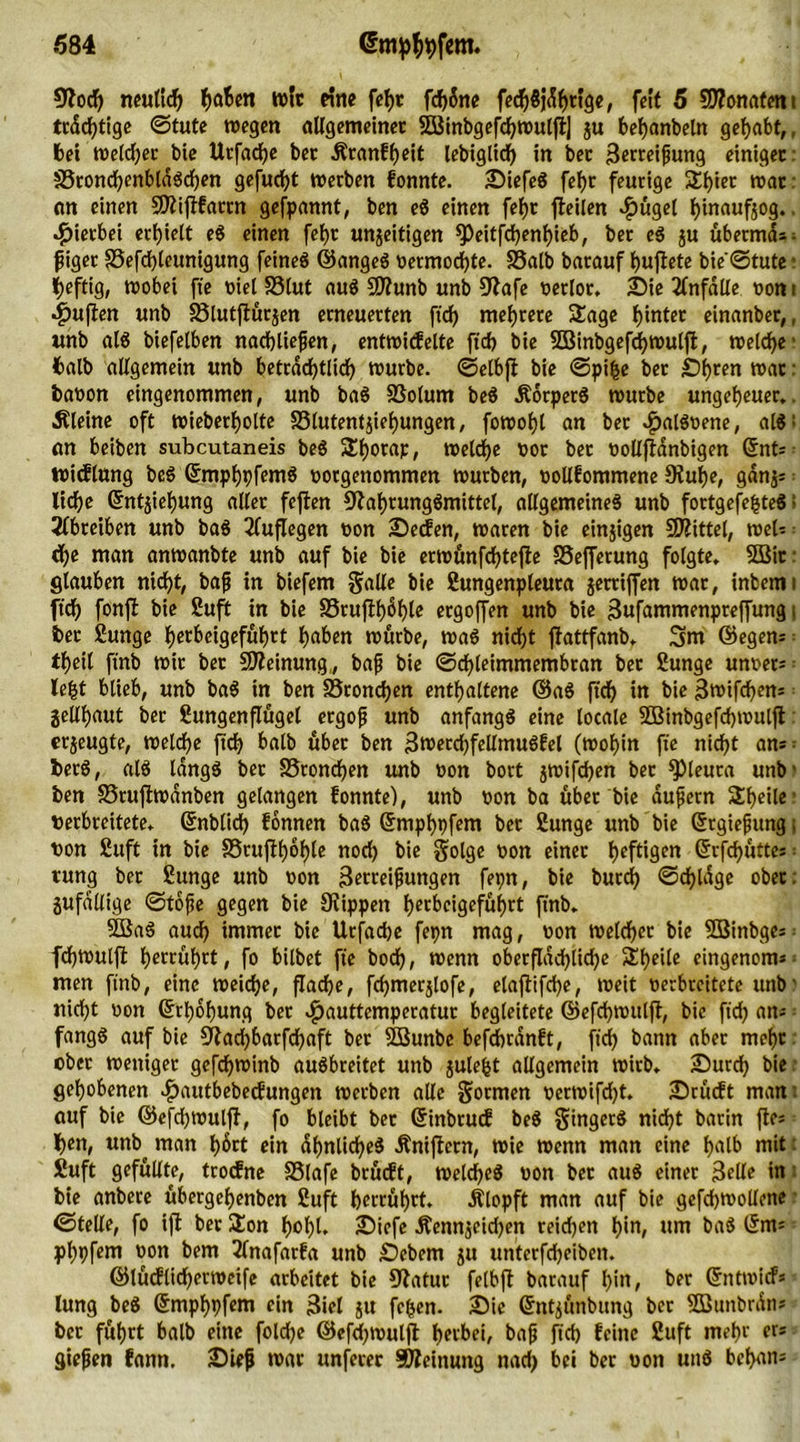 Noch neulich f)a6«t wir eine fehr fcf>5nc fech8j%«9e, feit 5 9J?onatent trdchtige ©tute wegen allgemeiner Söinbgefcf^roulfl] ju behanbeln gehabt,, bei weldjer bie Urfadje bet Äranfheit lebtgltcf> in bet Berreifung einiget SrondhenblaSchen gefugt »erben fonnte. SiefeS fei)t feurige 5li)iet »at: on einen SNijlfartn gefpannt, ben eS einen fef)t fteilen $ügel i>inauf§og.. hierbei erhielt eS einen fef)t unfertigen ^eitfdjenijieb, bet eS ju übermd^ f iget 33efd)teunigung feines ©angeS vermochte. Salb batauf huffete bie'©tute: heftig, wobei fte t>iet Slut aus N?unb unb Nafe verlor. Sie Unfälle von i ■jpujlen unb Slutftürjen erneuerten ficf> mehrere Sage hinter einanber,, unb als biefelben nachliefen, entwicfelte ftch bie SDBinbgefrf>wulffc, welche1 balb allgemein unb beträchtlich würbe, ©elbft bie ©pifce bet Öhren war: bavon eingenommen, unb baS Solum beS ÄorperS würbe ungeheuer., kleine oft wieberhotte Slutentjiehungen, fowohl an ber cfjalSvene, alS: an beiben subcutaneis beg Shorap, welche vor ber volljianbigen ©nt- tvicflung beS ©mphpfemS vorgenommen würben, votlfommene Nuhe, gdnjs liehe ©ntfiefjung aller feften Nahrungsmittel, allgemeines unb fortgefefcteS > schreiben unb baS 2luflegen von Secfen, waren bie einzigen Mittel, web = che man anwanbte unb auf bie bie erwünfchtejfe Sefferung folgte. 3Bit: glauben nicht, bajj in biefem Salle bie Sungenpleuta jerriffen war, inbcmi ft'ch fonfb bie Suft in bie Sruffh^hle ergoffen unb bie Bufammenpreffung i ber Sunge Ijcrbcigefuhrt h^en würbe, was nicht flattfanb. 3m ©egem thetl ftnb wir bet Meinung,, baf bie ©chleimmembran bet Sunge unvet— le£t blieb, unb baS in ben Sronchen enthaltene ©aS ftch in bie Bwifchem geühaut ber Sungenflügel ergof unb anfangs eine locale SBinbgefchwulft: erzeugte, weld>e ftch halb übet ben BmerchfellmuSfel (wohin fte nicht am = berS, als längs bet SSroncfjen unb von bort jwifchen bet Pleura unb' ben Sruffwdnben gelangen fonnte), unb von ba über bie aufern Steile' verbreitete, ©nblid) fonnen baS ©mphpfem bet Sunge unb bie ©rgiefung; von Suft in bie Srujlhohle noch bie golge von einer heftigen ©rfchüttes • rung ber Sunge unb von Betteifungen fepn, bie burch ©chldge ober, zufällige ©tofe gegen bie Nippen hecbcigefüf>rt ftnb. 5BaS auch immer bie Urfacbe fepn mag, von Welcher bie SBinbges^ fd)Wulft betrügt, fo bilbet fte boch, wenn oberflächliche Sheile eingenom*; men ftnb, eine weiche, flache, fchmerjlofe, elaffifche, weit verbreitete unb' nicht von ©rhohung ber ^auttemperatur begleitete ©efchwulfl, bie ftch am fangS auf bie Nachbarfdhaft ber SBunbe befchtdnft, ftch bann ober mehr ober weniger gcfchwinb auSbreitet unb juleijt allgemein wirb. Surch bie gehobenen $autbebecfungen werben alle formen verwifdjt. Srücft man auf bie ©efdjwuljf, fo bleibt ber ©inbrucE beS Singers nidht batin fte* hen, unb^ man h6rt ein ähnliches Äniftern, Wie wenn man eine halb mit: Suft gefüllte, troefne Slafe brütft, welches von bet auS einer Belle in bie anbere übergehenben Suft herrührt. Ätopft man auf bie gefchwollene ©teile, fo ift ber £on hohl. Sicfe Äennfcidjen reidjen hm, um baS ©tm phpfem von bem 2lnafarfa unb Sebent ju unterfcheiben. ©lücflidjerwcife arbeitet bie Natur felbfl barauf l>in, ber ©ntwief* lung beS ©mphpfem ein 3iel ju fefen. Sie ©ntfünbung bet StBunbrdn* ber führt balb eine foldje ©efdjwulfl: herbei, bajj ftch feine Suft mehr er* giefen fann. Sief war unferer SNeinuitg nach bei ber von uns behan*