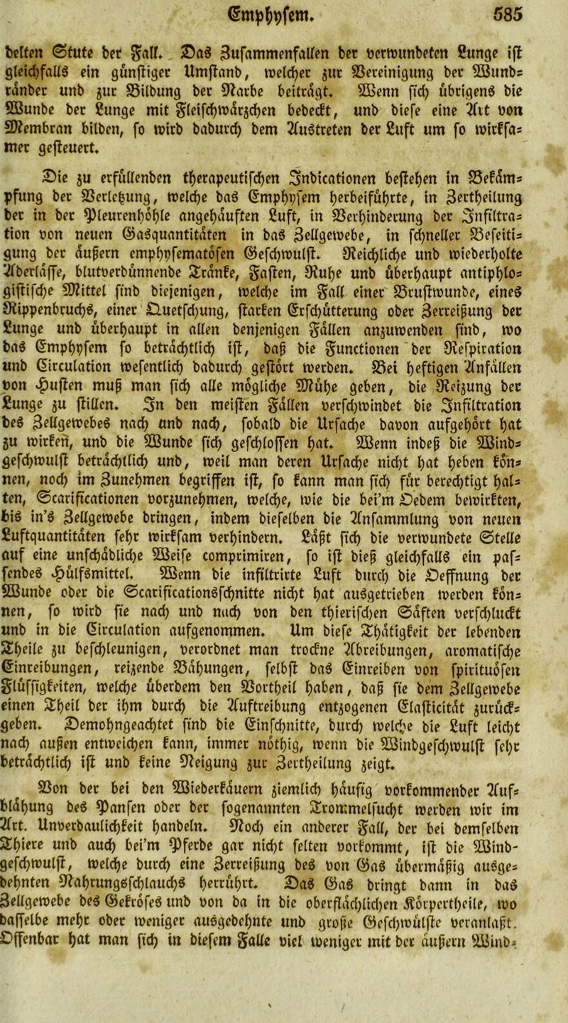 betten (Stute bet Sali. ©a$ Zufammenfallen bet ocrrottnbetcn Sunge iff gleidffallS ein günfiiget Umftanb, ivetdjcc jttt ^Bereinigung bet Söttnbs tanber unb jur SSttbung bet Ofarbe beitragt. SBenn fid) übrigens bie SBunbe bet Sunge mit gieifd)n>dtjd)en bebedt, unb biefe eine Art non SDtembran bitben, fo wirb baburd) bem Austreten bet Stift um fo tx>icffa= met gefteuert. £>ie ju erfüftenben therapeutifd)en Snbicationen befielen in S3efdms pfung bet SBerlcbung, welche baS Emphhfem herbeifülfrte, in Zettheilung bet in bet Q)leurenb6()le angcfjduften Suft, in 23erf)inbetung bet Snftltras tion non neuen ©aSquantitdten in baS Zellgewebe, in fdjneller 33efeitU guitg bet äußern emphpfematofen ©efdjwutjt. SKeicfjlicfje unb wieberl)otte Aberlaffe, blutnerbünnenbe 5£tdnfe, Saften, Stufye unb überhaupt antiphlos giftifdje Mittel fmb biejenigen, welche im Salt einet SSrttfhottnbe, eines 9tippenbrud)S, einer £luetfd)ung, fiatfen Erfd)ütterung ober Zerreißung bet Sunge unb überhaupt in alten benjenigen Sailen anjuwenbett ft'nb, wo baS Empbpfem fo beträchtlich ift, baß bie Sunctionen bet Svefpiration unb Emulation wefentlich baburd? geflort werben. S3ei heftigen Anfällen non ^uften muß man fid) alle moglidje SD?üt)e geben, bie Üieijung bet Sunge ju ftillen. Sn ben meiften Sollen oerfd)toinbet bie Infiltration beS Zellgewebes nach unb nach, fobalb bie Urfadje banon aufgehdrt hat ju witfen, unb bie SBunbe ftd) gefdßloffen hat. Sßenn inbeß bie 5Binbs gefdjwulfl betrdcfjtlid) unb, weil man beren Urfadße nid)t hat heben fohs nen, nod) im Zunehmen begriffen ift, fo fann man ftcf> für beredjtigt hal= ten, ©cariftcationen oorjunehmen, welche, wie bie bei’m Gebern bewirkten, bis in’S Zellgewebe bringen, inbem biefelben bie Anfammlung von netten Suftquantitdten fet>r witffam oerf)inbern. Saßt ftd) bie oerwunbete ©teile auf eine unfd?ablid?e SGßeife comprimiren, fo ijt bieß gleid)fallS ein pafs fenbeS ^ülfSmittel. 5ßenn bie infiltrirte 2uft bitrcf) bie £)effnung bet SBunbe ober bie ©cariftcationSfchnitte nicfjt t?at auSgetrieben werben fön* nen, fo wirb fie nach unb nach non ben tf)ierifd)en ©äften oerfdjludt unb in bie Emulation aufgenommen. Um biefe £l)dtigfeit ber lebenben Steile ju befcf?leunigen, oerorbnet man trodne Abreibungen, aromatifdje Einreibungen, teijenbe 33dl)ungen, felbft baS Einreiben von fpirituofett Slüfftgf eiten, welche überbem ben SBortbeil haben, baß fte bem Zellgewebe einen Sßeit ber ihm burd) bie Auftreibung entzogenen Elafticitdt jurüds geben, £)emohngead)tet fmb bie Einfcbnitte, burd) welche bie Suft leid)t nad) außen entweichen fann, immer notf>ig, wenn bie 3öinbgefd)Wulft feljt beträchtlich ijl unb feine Neigung jur Zeitteilung jeigt. SSon ber bei ben SKiebetfduern jiemlid) fjduftg oorfommenbet Aufs bldhung beS *Panfen ober ber fogenannten £rommel|ud)t Werben wir im Art. Unoerbaulichfeit hanbeln. S^od) ein anberer Sali, bet bei bemfelben Shiere unb aud) bei’m fPferbe gar nid)t feiten oorfommt, ift bie Söinb- gefchwulft, Welche burch eine Zerreißung beS oon @aS übermäßig auSgcs behnten 9?ahrungSfd)laud)S hettüfjrt. 2)aS @aS bringt bann in baS Zellgewebe beS ©efrofeS unb oon ba in bie oberfldd)tid)en Ä6rpertl)eile, wo baffelbe mehr ober weniger auSgebehnte unb große ©rfd)wül|te oeranlaßt. Offenbar hat man ftd) in biefem Salle oiel weniger mit ber dußent sÜJinb;>