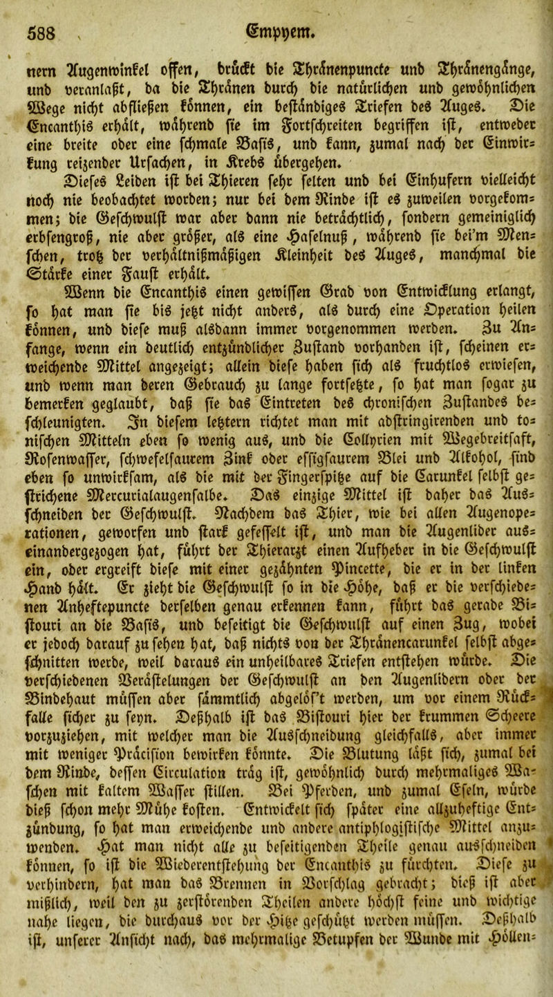 nern tfugenwinfel offen, brucft bie 2!f)C(fnenpuncte unb £f)r<Sneng<toge, unb veranlaßt, ba bie Sutanen butd) bie natürlichen unb gewöhnlichen SBege nicht ab fließen fonnen, ein beft^nbigeS Briefen be$ 2(ugeg. Sie ©ncantl)ig erhalt, wdf)tenb fte trn Sortfchreiten begriffen ift, entweber eine breite ober eine fchmale SSaft'3, unb fann, gumal nach bet ©inwits fung reigenbec Urfachen, in Ätebg ubergehen. SiefeS Selben tft bei Shieren fehc feiten unb bei Einhufern vielleicht noch nie beobachtet worben; nur bet bem Otinbe ift eg guweilen vorgeEoms men; bie ©efchwulft war aber bann nie beträchtlich, fonbern gemeiniglich erbfengtofi, nie aber großer, alg eine ^>afelnuf , wdijrenb fte bei’m 9Äeru fchett, trofc bet verhdltnißmdßigen Kleinheit beg 2iugeS, manchmal bie ©tarEe einer Sauft erhalt. SBenn bie ©ncanthig einen gewtffen ©rab von ©ntwicflung erlangt, fo hat man fte bi$ jefct nicht anbetg, alg burch eine Operation heilen Tonnen, unb biefe muß algbann immer vorgenommen werben. 3u 2fn= fange, wenn ein beutlid) entgünbtichec 3uftanb vorhanben ift, fdjeinen et* tveichenbe Mittel angegeigt; allein biefe haben ftd) alg fruchtlos erwiefen, «nb wenn man beten ©ebtauch gu lange fortfefcte, fo hat man fogar gu bemerken geglaubt, baß fte bag Eintreten beg chronifchen 3uftanbeg bes fchleunigten. Sn biefem lefctetn richtet man mit abftringirenben unb tos nifchen Mitteln eben fo wenig aug, unb bie ©ollprien mit 33egebreitfaft, Stofenwaffer, fdjwefelfautem 3inE ober efftgfaurem SSlei unb 2llEof)ol, ftnb eben fo unwitEfam, alö bie mit bet Singerfpifje auf bie ©arunEel felbft ges ftrichene SKetcurialaugenfalbe. Sag einige Mittel ift baher bag tfugs fchneiben bec ©efchwulft. Otachbem bag Slhier, wie bei allen 2ütgenopes rationen, geworfen unb ftarf gefeffelt ift, unb man bie 3lugenliber augs einanbetgegogen hat, fuhrt ber Shterargt einen Aufheber in bie ©efchwulft ein, ober ergreift biefe mit einer geahnten spincette, bie et in ber Unten Jpanb hdlt. ©t jieht bie ©efchwulft fo in bie $6t)e, bajj er bie verfdjiebes rten 2(nheftepuncte berfelben genau etEennen fann, fuhrt bag gerabe SSis ftouri an bie SSafig, unb befeitigt bie ©efchwulft auf einen 3ug, wobet er jebod) barauf gufehen hat, baß nid)tg von ber Sbtdnencarunfel felbft abges fchnitten werbe, weil bataug ein unheilbares Briefen entftehen würbe. Sie verfchiebenen SSeraftelungen ber ©efchwulft an ben 3(ugenlibern ober bec SSinbehaut muffen aber fdmmtlich abgelof’t werben, um vor einem Siucfs falle ftd)ec gu fepn. Sepl>alb ift bag 23iftouri hier ber frummen ©djeere vorjugiehcn, mit weldjer man bie tfugfdjneibung gleichfallg, aber immer mit weniger 9>rdcifton bewirfen fonnte. Sie 25lutung laßt ftch, gumat bet bem Siinbe, beffen ©icculation trag ift, gewöhnlich butd) mehrmaligeg $Ba- fd)en mit faltem 5Baffer ftillen. S3ei ^Pfecben, unb gumal ©fein, würbe bieß fchon meljr 9Jtuhe fojten. ©ntwicfelt jtch fpdter eine allgubeftige ©nt* gunbung, fo hat man ertveidjenbe unb anbere antipl)(ogiftifd)e Mittel angus wenben. >£at man nid)t alle gu befeitigenben Shetle genau au$fd)neiben fonnen, fo ift bie SBieberentftebung ber ©ncanthig gu furchten» Siefe gu verhindern, hat man bag SStennen in SSorfdjlag gebracht; btoß ift aber ntißlid), weil ben gu gerjtorenben ^heilen anbere bod)ft feine unb wichtige nahe liegen, bie btttdhauS vor ber s£)ifce gefdjöfct werben muffen. Seßhalb ift, unferer 2lnftd)t nach, bag mehrmalige SSetupfen bec SBunbe mit Rollens