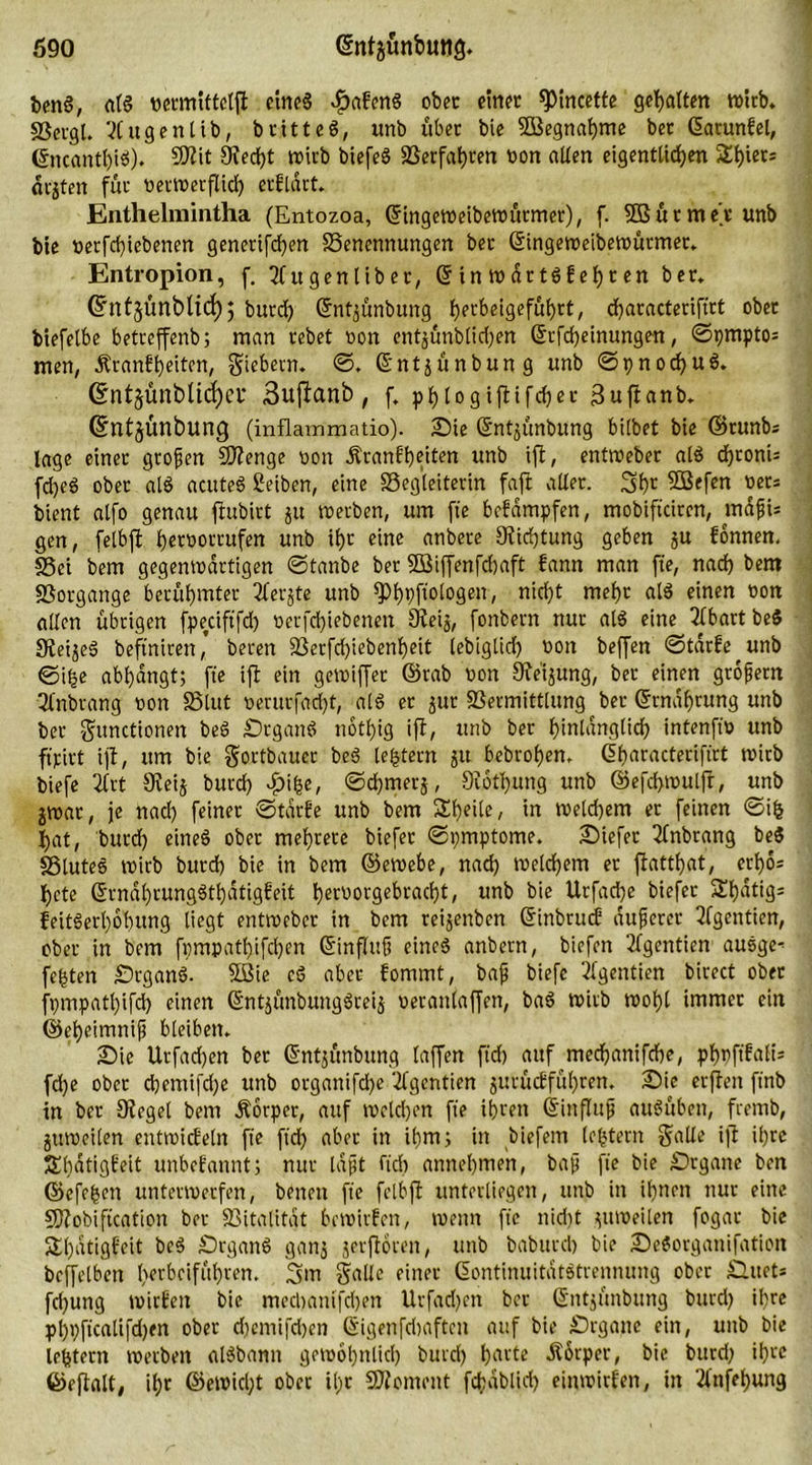 benS, als vermiftelft ctneS Habens ober ctnec *ptncette gehalten wirb. «Bergt. Xugenlib, britteS, unb über bie 5Begnaf)me bet ßarunfel, @ncanthi$). Btit 9ted)t wirb biefeS 2Serfat>ren von aüen eigentlichen 5£l)icc= orjten für verwerflich erfldrt. Enthelmintha (Entozoa, Gfingeweibewütmer), f. SS ü r m e't unb bte verfdjiebenen generifchen Benennungen ber ©ingeweibewürmer. Entropion, f. 2fugenliber, © in wdttS1ehr en ber. Gfntjünblid); burch ©nt^ünbung h^tbeigeführt, djaracteriftrt ober biefelbe betrcffenb; man rebet von entjünbüdjen ©rfcf)einungen, ©pmpto* men, Äranfbeiten, fiebern. ©. ©ntjünbung unb ©pnochuS. (Entjünblicfyei* Bufianb, f, phlogiftifcher Suftanb. (Sntjünbung (inflammatio). Sie ©ntjünbung bilbet bie ©tunbs läge einer grojjen Btenge von Äranft)etten unb ift, entweber als chronis fdjeS ober alS acuteg Selben, eine Begleiterin faft aller. 3hr BSefen Vers bient atfo genau ftubirt ju werben, um fte befdmpfen, mobiftctrcn, mdfi= gen, fetbft hrrvorrufen unb ihr eine anbere Stiftung geben ju fonnen. Bei bem gegenwärtigen ©tanbe ber SSiffenfdjaft bann man fte, nach bem Borgange berühmter 2ferjte unb ^)t)pf;otogen, nicht mehr alS einen von allen übrigen fpeciftfd) verfchiebenen Oietj, fonbern nur als eine 5fbart beS 9tei$eS beftnitett, bereu Berfd)iebenf)eit lebiglid) von beffen ©tdrbe^unb ©i|e abhangt; fte ift ein gewiffer ©tab von Otei^ung, ber einen grofern 3Cnbrang von Blut verurfad)t, als er jur Bermittlung ber ©rndljrung unb ber Functionen beS StganS nothig ift, unb ber hinlänglich intenftv unb ftjcirt ift, um bie Fortbauet beS [extern ju bebrohen. C5f>aracterift‘rt wirb biefe 2lrt 9teij burch ©djmerj, Störung unb ®efcf>wulft, unb jwar, je nad) feiner ©tdrbe unb bem Sheile, in welchem er feinen ©i| hat, burch eineg ober mehrere biefer ©pmptome. Siefet Tfnbrang be$ Blutes wirb burch bte in bem ©ewebe, nach welchem er ftatthat, erhos hcte ©rndhrungSthdtigbeit h^orgebracht, unb bie Urfadje biefer Shdtigs feitgerhobung liegt entweber in bem reijenben ©inbrueb duferet 2fgentien, ober in bem fpmpathifchen ©influfi eines anbern, biefen 2lgentien ausge-^ festen SrganS. SBie cS aber fommt, baff biefe 2(gentien birect ober fpmpatl)ifd) einen ©ntjünbungSreij veranlaffen, baS wirb wohl immer ein ©eheimnif bleiben. Sie Urfadjen ber ©ntjünbung taffen ftd) auf mechanifche, phvftfalt; fd)e ober cbentifdje unb organifdje ‘ifgentien jurücEführen. Sie erften ftnb in ber Otegel bem Äorper, auf welchen fte ihren ©influjj auSüben, fremb, jttweilen entwicbeln fte ftd) aber in ihm; in liefern (e|tern Folio ijt il)tc Shdtigbeit unbekannt; nur laßt fleh annehmen, bafj fte bie Srgane ben ©efe|en unterwerfen, benett fte fclbft unterliegen, unb in ihnen nur eine Blobiftcation ber Bitalitat bewirten, wenn fte nidit zuweilen fogar bie S£l)dtigbeit beS SrganS ganj jerftören, unb baburd) bie SeSorganifation beffelbett t>erbcifühven. 3m Fülle einer ©ontinuitatStrennung ober Slttet* fchung wirten bic mechanifdjen Urfadjen ber ©ntjünbung bttrd) ihre phhftcalifdjen ober djemifdjen (Sigenfd)aften auf bie Drgatte ein, unb bie le|tern werben alSbamt gewöhnlich burcl) hfll'te «Körper, bie bttrd) ihre ©ejtalt, ihr ©ewidjt ober il;t Bioment fchablid) einwitfen, in 2fnfel)ung