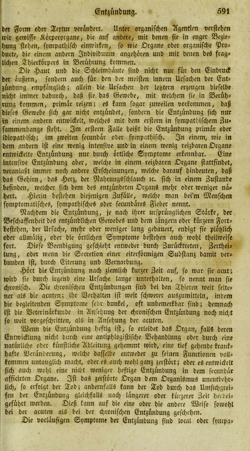 bet Soem ober SEertur werdnbert. Unter organifdhen ?fgentien vergeben wir gctxtiffe Äorpcrorganc, bie auf anbere, mit benen fte in enger Sßejie: t>ung flehen, fpmpatl;ifd) einwirfen, fo wie Srgane ober organifebe ^)ros bucte, bic einem anbern Snbtoibuum angeboren unb mit benen beö frag^ ■licken S^ietffirperg in ^Berührung fomrnen. Sie Jpaut unb bie @d)leimhdute ffnb nicht nur für ben ©inbtuef ber äußern, fonbern aucf> für ben bet- meiflen inner« Urfad)en bet ©nts jünbung entpfdnglid); allein bie Urfachen ber [extern erjeugen biefelbe nid)t immer babutd), baß fie baS ©ewebe, mit welchem fte in SSetüb* rung fomrnen, primär reifen; eS fann fogar juweilen ootfommen, baß bicfeS ©ewebe ftcf) gar nid)t entjünbet, fonbern bie ©ntjünbung ftd) nur in einem anbern entwicfelt, WeldjeS mit bem erjlern in fvmpat()ifd)em 3u* fammenbange flel)t. 3>m erflern Salle heißt bie ©ntjünbung primär ober ibiopathifdhi im jweiten fecunbdt ober fpmpathifd). 3« einem, wie in bem anbern ijl eine wenig intenftoe unb in einem wenig reizbaren Srgane entwicfelte ©ntjünbung nur burch örtliche ©pmptome erfennbar. ©ine intenftoe ©ntjünbung aber, weldje in einem teijbaren Srgane ftattfinbet, . veranlaßt immer noch anbere ©rfd)einungen, toeldte barauf h’mbeuten, baß baS ©ehirn, baS «£erj, ber 9tahtungSfd)laucf) k. ftd) in einem Buflanbe beftnben, welcher ftd) bem beS entjünbeten SrganS mehr ober weniger nas I hert. dpierin befielen biejenigen Bufdlle, weld)e man bei’m SDlenfchen fpmptomatifd)es, fpmpathifdjeS ober fecunbdreS Sieber nennt. 9?ad)bem bie ©ntjünbung, je nach ihrer urfptünglid)en ©tdrfe, bet S5efd)affenheit beS entjünblicfen ©ewebeS unb bem langem ober fürjern Sotts befielen, ber Urfadje, mehr ober weniger lang gebauert, enbigt fte plohlid) ober allmalig, ober bie örtlichen ©pmptome beflehen auch wohl theilweife fort. Siefe SSeenbigung gefd)ieht entweber burd) Burücftreten, Bcttheü lung, ober wenn bie ©ecretion einer eiterformigen ©ubflanj bamit oet* bunben ifl, burch ©iterung unb SSernacbuttg. $6rt bie ©ntjünbung nach ziemlich furjet Beit auf, fo war fte acut; wirb fte burd) irgenb eine Utfache lange unterhalten, fo nennt man fte ebronifd). Sie d)ronifd)en ©ntjünbungen ftnb bei ben Shieren Weit felte= ner alS bic acuten; ihr Sjetfalten ifl weit fd)Werer auäjumitteln, inbem bie begleitenben ©pmptome febr bunfel, oft unbemerfbar fütb; bemnad) ifl bie 23eterindrfunbc in 2lnfehung ber cf)ronifchen ©ntjünbung noch nicht fo weit oorgefdjritten, alS in 3fnfel)ung ber acuten. SBenn bie ©ntjünbung heftig ifl, fo erleibet baS Srgatt, falls beten ©ntwicflung nicht burch eine antiph(ogijlifcl)e SSehanblttng ober burd) eine natürliche ober fünfllidte Ableitung gehemmt Wirb, eine tief gehenbe ftanfs hafte SBerdnberung, weld)e baffelbe entweber ju feinen Smictioncn v>oll= fomrnen untauglich macht, oberes aud) wohlganj jctflort; ober eS entwicfelt ftd) aud) wol)l eine nid)t weniger heftige ©ntjünbung in bem fecunbdt affteirten Srgane. 3fl baS jeeftorte Srgan bem SrganiSmuS unentbehrs lieh, fo erfolgt ber £ob; anbernfallS fann ber &amp;ob burd) baS Umftd)greis fett ber ©ntjünbung gleid)fallS uacl) längerer ober fürjeret Beit herbeis geführt werben. Sieß fann auf bie eine ober bie anbere Söeife fowolfl bei ber acuten alS bei bet d)rottifd)en ©ntjünbung gefcl)ehen. Sie üorlauftgen ©pmptome ber ©ntjünbung fütb local ober fpmpa»