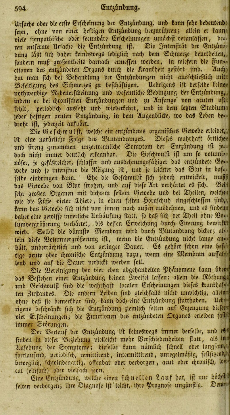 Ucfadje ober bie erfle ©tfdjeinung ber ©ntjunbung, unb fann fefjt bebeutenb: fepn, ohne »on einet heftigen ©nt^unbung f)etjutubren; allein ec fanm Diele fi;mpat{)ifd)e ober fecuttbare ©tfd)einungen junachjt »eranlaffen, be;: cen entfernte Urfache bie ©ntjunbung ifl. Die Smtenfttat bec ©ntjüm- bung laßt ftd> bal)er feinfcSwegS lebiglid) nad) bem ©d)met$e beurteilen,, fonbern muß großenteils barnad) ermeffen werben, in wiefern bie gnn~ ctionen bcS entjunbeten Organs burd) bie Äranfheit geflört ftnb. 2lud)i bat man ftd) bei SSehanblttng bec ©nt^unbungen nid)t auSfcbließüd) mit: 25cfeitigung beS ©chmerjeS ju bcfd)aftigen. UebrigenS ifl berfelbe feine,’ nothwenbige 9lebenerfd)einung unb wefentlid)e SSebingung bet ©ntjunbung,, inbem ec bei cf)tonifd)en ©ntjunbungen unb $u Anfänge non acuten oft: fehlt, petiobifd) auSfe£t unb wieberfef)tt, unb in bem lebten ©tabiumi jcber' heftigen acuten ©nt^unbung, in bem 2fugenblicfe, wo baS Seben b<~ broht ifl, jeberjeit aufbört. Die ©efdjwulfl, welche ein entjünbeteS organifdjeS ©ewebe erleibet/, ifl eine natürliche Solge beS S3tutanbrangeS. DicfeS wahrhaft örtliche? unb flreng genommen unjertrennlid)e ©pmptorn ber ©ntjünbung ifl je= bod) nicht immer beutlich etfennbat. Die ©efchwuljl ifl um fo »olumk- nöfer, je gefäßreicher, fd) taffer unb auSbehnungSföf)iget baS entjünbete ©e- Webe unb je intenfwer bie JReijung ifl, unb je teidjrter baS S3lut in bafs = felbe einbringen fann. ©he bie ©efcbwutfl ftd) jebod) entwiefett, muß* baS ©ewebe non SSlut ftro|en, unb auf biefe 2frt »erhärtet eS ftd). 55eii fehr großen Organen mit biditem feflern ©ewebe unb bei ^heilen, welch«; wie bie $uße Dieter Stiere, in einen feflen dpornfd)uh eingefd)loffen ftnb,', fann baS ©ewebe ftd) nicht oon innen nach aufjen auSbehnen, unb eS ftnben: bähet eine gewiffe innerlidje Anhäufung jlatt, fo baß ftd) ber &amp;beit ohne SSo»-- Ütnwergrößerung »erhärtet, bis beffen ©tWeicbung burd) ©itecung bewirftt wirb, ©etbjl bie bünnfle Membran wirb burd) SSlutanbrang biefer; aU- lein biefe 23otum»ergrößerung ifl, wenn bie ©ntjunbung nicht lange am halt, unbeträchtlich unb oon geringer Dauer. ©$ gehört fcf)on eine h«fs: tige acute ober d)tonifd)e ©ntjunbung baju, wenn eine Membran auffaf= ^ tenb unb auf bie Dauer »erbieft werben folf. Die ^Bereinigung ber oier eben abgehanbelten ^)h^nomene fann über: baS S5ejlef)en einer ©nt^unbung feinen Zweifel laffen; allein bie Svöthung; unb ©efd)Wttlfl ftnb bie wahrhaft localen ©rfd)einungen biefcS ftanfhaf»» ten ßuflanbeS. Die anbern Seiben ftnb g(eid)fatlS nicht unwichtig, allein: ohne baß fie bemerfbar ftnb, fann bod) eine ©ntjünbung flatthabcn. Ueb» rigenS befcf)cdnft fid) bie ©ntjunbung jiemlid) feiten auf ©cjeuguitg biefer: oier ©rfcheinungen; bie gunctionen beS entjunbeten Organes ccleiben faft immer ©törungen. Der 33erlauf ber ©ntjunbung ijl feineSwegS immer berfelbe, unb cS; ftnben in biefer Schiebung vielleicht mehr 25erfd)iebenhciten flatt, alS in ■ 'knfehung ber ©»mptome; biefetbe fann ndmtid) fd)nell ober tangfam,' forttaufenb, petiobifd), remittirenb, intermittirenb, unregelmäßig, feftfiSenb,' beweglich, fd)Winbenartig, offenbar ober »erborgen, acut ober d)tonifd), lo*; cal (einfad)) ober vielfad) fepn. ©ine ©ntjftnbung, weld)e einen fcf)neltcn Sauf hat, ifl nur höchfU feiten »erborgen; ihre Diagnofe ifl leicht, ihre *Prognofc ungünflig. Dem»