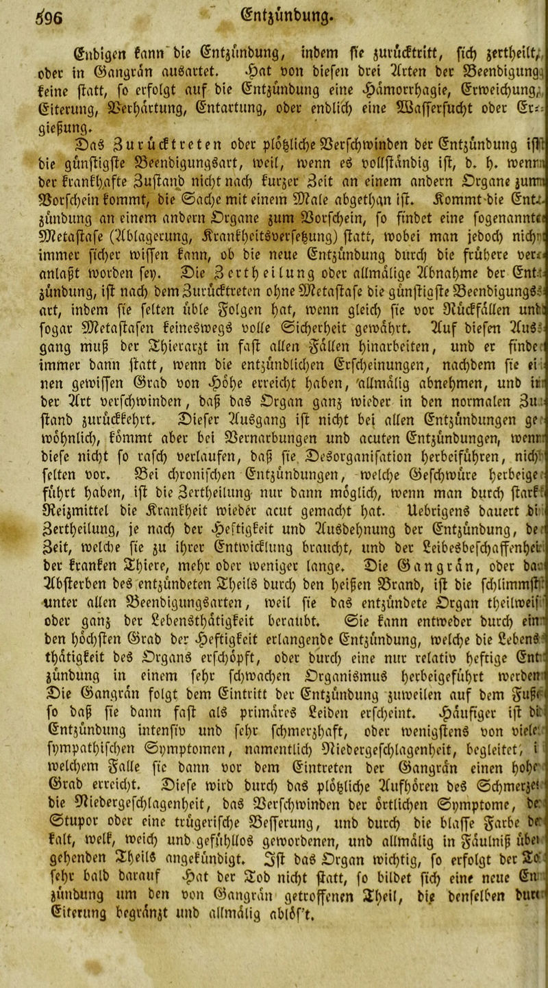 »}96 ©ntjünbung. (5nbigen fann bie ©ntjünbung, inbem fYe jurücf tritt, fid) jertbeilt, ober in ©angrdn auSartet. -£>at »on biefen beet Arten bet SSeenbigung^ feine fiatt, fo erfolgt auf bie ©ntjünbung eine -fpdntorrbagie, ©rweiebung,;, Eiterung, Verhärtung, Entartung, ober enblid) eine 2Bafferfud)t ober du-. giefiung. SaS 3urucftreten ober ptofctidjejßerfebwinben ber ©ntjünbung tjVt bie günfligfle SSeenbigungSart, weil, wenn eS »ollflanbig ifl, b. b* wenn ber franffyafte äuflanb nid;t nacf> furjet 'Seit an einem anbern Stgane junnt 9Sotfd)ein fommt, bie ©ad)c mit einem 5)?ale abgetan ifl. Äommt-bie ©ntt. junbung an einem anbern Srgane jum 93orfcf>etn/ fo ftnbet eine fogenanntet SfHetafiafe' (Ablagerung, Äranfl)eitSüetfe|ung) fiatt, wobei man jebod) nicf>ni immer ftd)et wiffen fann, ob bie neue ©ntjünbung bitrdj bie frühere »erci anlafjt worben fei;. Sie Boctf? ettung ober allmalige Abnahme bet (5nt: jüttbttng, ifl nad) bem Surücftreten ol)ne SWetaflafe bie günfligfle SecnbigungS:-: art, inbem fte feiten üble folgen f)at, wenn gleid) ft'e »ot 9lücffdllen unt: fogar CÖletaflafen feineSwegS wolle Sicherheit gewahrt. Auf biefen Au$; gang mttjj ber Sbierarjt in fafl allen Sailen Einarbeiten, itnb er ftnbc immer bann fiatt, wenn bie entjünblicben ©rfd)einungen, naebbem fte ei nen gewiffen ©rab won ditobe etreid)t haben, 'allmdlig abnebmen, unb itir ber Art »erfdjwinben, bafj baS Srgan ganj wieber in ben normalen 3«: flanb jurüdfebrt. Siefer Aufgang ift nicht bei allen ©ntjünbungen ge- wobnlid), fommt aber bei SSernarbungen unb acuten ©ntjünbungen, wenn biefe nid)t fo rafd) »erlaufen, ba.fj fte, SeSorganifation b^beifübren, nidf feiten »or. SSei d)ronifd)en ©ntjünbungen, weld)e ©efd)WÜre b^^f‘3c: führt haben, ifl bie 3ertl)eilttng- nur bann moglid), wenn man burd) flarf: S^eijmittel bie Äranfbeit wieber acut gemacht bat- UebrigenS bauert bi 3ertbeilung, je nach ber Jpeftigfeit unb Ausbeutung ber ©ntjünbung, be: Seit, weld)e fie ju ihrer ©ntwicflung braud)t, unb ber 2eibeSbefd)affenbei ber franfen Sbiere, mehr ober weniger lange. Sie ©angrdn, ober bar Abflerben beS entjünbeten 5lbeil6 burd) ben helfen S5ranb, ifl bie fd)limmfl': unter allen 25eenbigungSarten, weil fte baS entjünbete Srgatt tl)eilweif ' ober ganj ber SebenStbdtigfeit beraubt. ©ie fann entweber burd) ein * ben bocbflen ©rab ber-£>eftigfett erlangenbe ©ntjünbung, we(d)e bie ßebenS' tbdtigfeit beS SrganS etfd)6pft, ober burd) eine nur relati» heftige ©ntt jünbung in einem febr fd)Wad)en SrganiSmuS hetbeigeführt werbend Sie ©angrdtt folgt bem ©intritt ber ©ntjünbung jttweilen auf bem Sufrt fo bafi fte bann fafl als primdreS Selben erfd)eint. ^duftger ifl bei ©ntjünbung intenfw unb fcl)t fcbmerjbaft, ober wenigflenS uott »ielr ' ft)mpatl)ifcl)en ©pmptomen, namentlich 9liebergefd)lagenbeit, begleitet', i welchem Salle fte bann wor bem ©intreten ber ©angrdn einen b°^f j ©rab errcid)t. Siefe wirb bttreb baS plofclicbe Attfboren beS ©cbmerjei bie Oliebergefcblagenbeit, baS 23erfd)Winben ber örtlichen ©pmptome, bc ©tupor ober eine trügerifdje Sßefferuttg, unb bureb bie blaffe Satbe br falt, weif, weid) unb gefühllos geworbenen, unb allmdlig in Sdultiifi übet gebenben SbeilS angefünbigt. 3ffl baS Srgan wichtig, fo erfolgt ber So I febr halb barattf «£at bet Sob nid)t fiatt, fo bilbet ftd) eine neue ©n | jüttbung um ben »on ©angrdn getroffenen 5H)eil, bie benfelben burt > ©iterttng begrdnit unb allmdlig abldf’t.