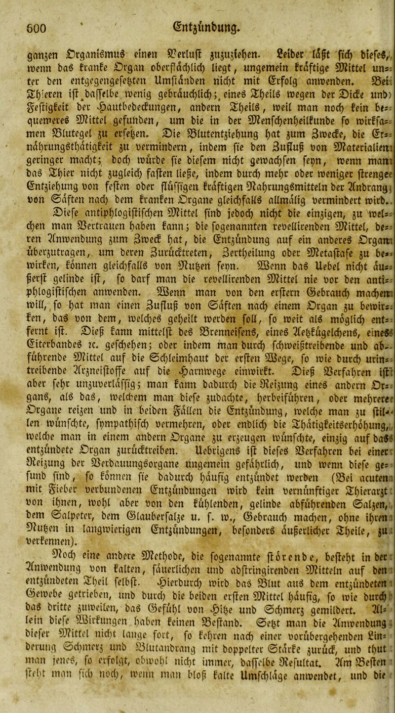 gangen SrgantSmuS eine» 8?ccluft guguglegen. Selber t«Sft 'füg biefe«,■, wenn baS franfe Srgan obetßdcglicg liegt, ungemein frdftige Mittel uns; ter beit entgegengefegten Umßdnben niegt mit ©rfolg anwenben. S5el; Steren iß^baßclbe wenig gebrdurfjltcf) s# eines SgeilS wegen ber Sicfe unb> geßigfeit ber ^autbebeefungen, anbem Stetig, weil man noch fein be- quemeres Mittel gefuttben, um bie in ber SDlenfcgengeilfunbe fo wirffa- men SSlutegel gu erfegen. Sie S3lutentgiegung gat gum Bwecfe, bie (ku- ndgrungStgdtigfeit gu verminbetn, inbem ft'e ben 3ußuf non Sftaterialiem geringer madjt; bod) würbe ft'e biefem ntegt gewadgfen fepn, wenn mam baS SEt>ier niegt jugleic^ faßen liefe, inbem burd) megr ober weniger ßtengee ©ntgiegung von feßen ober ßufftgen frdftigen Nahrungsmitteln ber 2fnbrangi von Saften nad) bem franfett Srgane gleichfalls allmdlig verminbert wirb.. Siefe antipglogißifcgen Mittel ftnb jeboeg niegt bie einigen, gu 'Weh- d)eit man ffieftrauen gaben fann; bie fogenamtten tevellirenben Mittel, be;: ren tfnwenbung gum ßweef gat, bie ©ntgünbung auf ein anbereS Srgam ubergutcagen,. um bereit i3utucftreten, 3ertgeilung ober Sftetaßafe gu be*< wirfen, fbnnen gleichfalls non Saugen fepn. SBenn baS Uebel niegt du- ferß gelinbe iß, fo barf man bie revellirenben Spittel nie vor ben anti- pglogißifcgen anwenben. SBenn man non ben erßern ©ebratteg macgetti will, fo gat man einen 3ußuf von Saften naeg einem Srgan gu bewirs. fen, baS von bem, WelcgeS gegeilt werben foll, fo Weit als möglich ent- fernt iß. Sief fann mitteiß beS SSrenneifenS, eines 2fegfügelcgenS, eines? ©iterbanbeS ic. gefegegen; ober inbem man bureg fegweiftreibenbe unb ab-- fügrenbe Mittel auf bie Scgleimgaut ber erßeit Sößege, fo wie bureg urin= treibenbe 2frgncißoffe auf bie djarnwege einwirft. Sief SSerfagren ißt aber fegr unguverldfftg; man fann baburd) bie Neigung eines anbern Sr^ ganS, als baS, welchem man biefe gubad)te, gerbeifugren, ober megrere? Srgane reigen unb in beiben galten bie ©ntgunbung, welcge man gu ßil«- len wunfegte, fpmpatgifdg vermegren, ober enblid) bie SgdtigfeitSergogung,;, Weldte man in einem anbern Srgane gu ergeugen wunfegte, eittgig auf baS? entgünbete Srgan gurueftreiben. UebrigenS iß biefeS SSerfagren bei einer: Ofeigung ber SßerbauungSorgane ungemein gefdgrlid), unb wenn biefe ge* funb ftnb, fo fonnen fte baburd) gduftg entgunbet werben (S3ei acuten 1 mit gieber verbunbenen ©ntgunbungen wirb fein vernünftiger Stgierargt: von ignen, wogl aber von ben füglenben, gelinbe abfügrenben Salgen, bem Salpeter, bem ©lauberfalge u. f. w., ©ebraueg mad)en, ogne igren Ohigeit in langwierigen ©ntggnbungen, befonberS dufjerluger Sgeile, gu verfemten). O^oel) eine attbere 3)fctgobe, bie fogenannte ßorettbe, beßegt in ber 2fnwenbung von falten, fduerlidjen unb abßringirenben Mitteln auf ben entgünbeten £geil felbß. Jpierbutd) wirb baS Sßlttt attS bem entgünbeten ©ewebe getrieben, unb burd) bie beiben erßen Sßiittel gdußg, fo wie bureg - baS britte gttweilen, baS ©efügl von .füge unb Sd)inerg gemilbert. 21U lein biefe Söirfungen gaben feinen S3eßanb. Segt man bie 2fnwenbung: biefer 9J?ittel nid)t lange fort, fo fegren naeg einer vorubergegeitben Sim berung Scgmerg unb SSlutanbrang mit boppelter Starfe gurücf, unb tgut ! man jenes, fo erfolgt, obwog! niegt immer, baffelbe Oiefultat. ?lm SSeßen ßegt man füg noeg, weint man bloß falte Umfcgldge emwenbet, unb bie 1