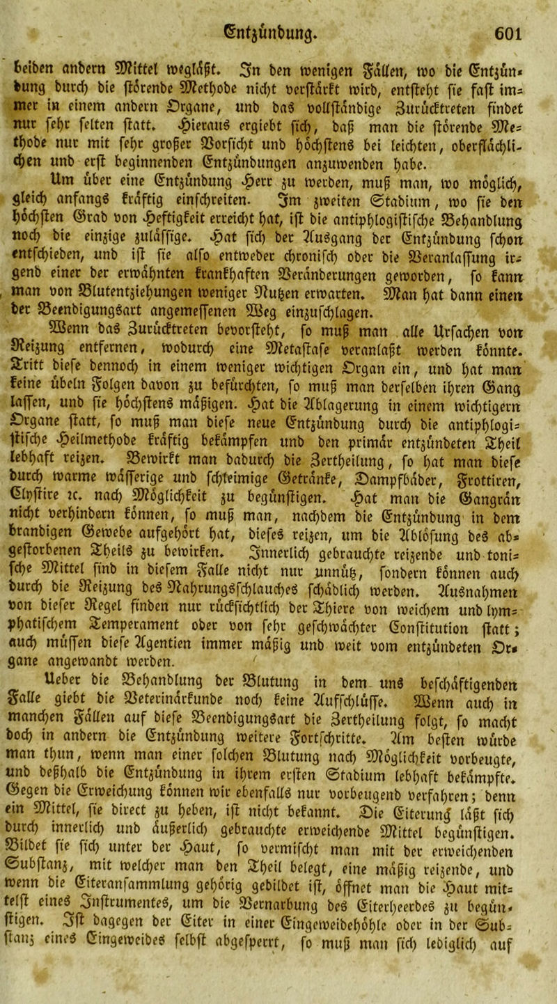 feeibm anbern SOftttet tregldfjt. Sn ben trenigen gdUett, tro bie ©ntjün* bung burd) bic ftorenbe 9Jtetf)obe nid)t rerftdrft trieb, entfielt ftc faft im» mcc in einem anbern Organe, unb ba$ rollftdnbige jBttrücf treten ftnbet nur fehr feiten flatt. hieraus ergiebt ftd), bafj man bie ftorenbe 50te» t^obe nur mit fef)c großer 23orftd)t unb hochfanS bei leichten, oberflächli- chen unb erft beginttenben ©ntjunbungen anjutrenben habe. Um über eine ©ntjunbung «fjetr ju trerben, mup man, tro möglich, gleich anfangs fraftig einfehreiten. 3m jtreiten ©tabium, tro fte ben hochjlen ©rab non £eftigfeit ecreid)t hat, ift bie antiphlogiftifcf)e S3el)anbtung noch bie einzige jttlafftge. «pat ftd) ber 2fu3gang bec ©nfjünbung fcport entfehieben, unb ift fte alfo enttreber chronifd) ober bie SSeranlaffung tr» genb einer ber ermahnten franff)aften SSetdnberungen getrorben, fo famt man oon Slutentjiehungen trentger Dtuhen ertrarten. SOtan hat bann einett ber S3eenbigungSart angemeffenen 5Beg einjufd)lagen. SBenn ba$ 3urucftreten berorftel)t, fo mufj matt alle Urfadjen rott Steijung entfernen, tnoburd) eine SDtetaftafe reranlafjt trerben fonnte. Sritt biefe bennod) in einem treniger triftigen Organ ein, unb hat matt feine ubeln golgen baron 51t befürd)ten, fo mufj man berfelben ihren ©ang taffen, unb fte häuften« mäßigen, #at bie Ablagerung in einem (richtigem Organe ftatt, fo mufj man biefe neue ©ntjunbung burd) bie antipf>logi= llifche #eilmethobe fraftig befdmpfen unb ben primär entjunbeten Süfjeit lebhaft reijen. SSetrirft man baburch bie 3erthei(ung, fo hat man biefe burch trarme trdfferige unb fchteimige ©etrdnfe, Oampfbdber, grottiren, Glpffire tc. nad) ptoglid)feit ju begttnfligen. £at man bie ©angrdtt nicht rerhinbern fonnen, fo muß man, nad)bem bie ©ntjunbttng in bem tranbigen ©etrebe aufgebort hat, biefes reijen, um bie tlblofung beS ab» geftorbenen TheilS ju betrirfen. Snnerlicf) gebrauchte reijenbe unb tont» fd)e fDlittel ft'nb in biefem galle nid)t nur jtnnuh, fonbern fonnen auch burd) bic Sieijung beö 9tal)rungSfcf)lauc{)eS fd)dblicf) trerben. 2lu3nat)men ton biefer 9tegel ftnben nur rücfft'cf)t(id) ber SEhierc ron treid)em unb Ipm» phatifchem Temperament ober ron fehr gefd)trdd)ter ©onftitution ftatt; auch muffen biefe Tfgentien immer mdfjig unb treit rom entjunbeten Or* gane angetranbt trerben. / Ueber bie Schanblung ber S5lutung in bem un$ befchdftigenbett Salle giebt^ bie fßetecinarfunbe nod) feine 2luffd)lüffe. Sßenn auch in manchen gallen auf biefe 83eenbigung«art bie Sertheilung folgt, fo mad)t boch in anbern bie ©ntjünbung »eitere gortföritte. 3lm beften trurbe man tl)un, trenn man einer folchm SSlutung nad) 50?oglid)feit rorbeugte, unb bephalb bie ©ntjunbung in ihrem elften ©fabittm lebhaft befdmpfte. ©egen bie ©rtreidnmg fonnen trir ebenfalls nur rorbeugenb rerfal)ren; bentt ein Mittel, fte birect ju tyUw, ift nicht befannt. Oie ©itcruntf Idft ftd) burd) innerlid) unb dufjerlid) gebrauchte ertneid)enbe Mittel begünftigen. 23tlbet fte ftd) unter ber >£)aut, fo rermifd)t man mit ber ertreidjettben ©ubftanj, mit treld)er man ben Theil belegt, eine mdfjig reijenbe, unb trenn bie ©iteranfammlung gehörig gebilbet ift, öffnet man bie £aut mit» telft etneS^ .jnftrumenteS, um bie fßernarbung beö ©itei'heetbeö jit begun« ftigen. .jft bagegen ber ©iter in einer ©ingetreibehohle ober in ber ©ub» ftattj einc$ Gingetreibeö felbft abgefperrt, fo mufj man ftd) lebiglid) auf
