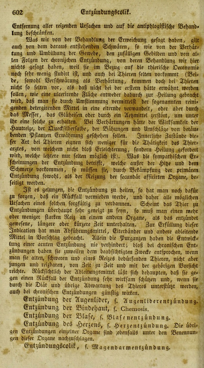 Entfernung alter reijenben Utfacfyen unb auf bte anttphlogifftfche SSefyanb* lung befchvdnfett. 5Sa« wir von bet Vehanbltmg ber Erweichung gefagt haben, gilt auch toon bem barau« entjlel)enben ©djwdren, fo wie »on ber Verhdr* fung unb Umbilbttng ber ©ewebe, ben jufdlligen ©ebilben unb oon als len folgen ber d)ronijd)en Entjunbung, non beren SSefjanbtung wir hier nid)t« gefagt Ijaben, weil fte im Vejug auf bie thierifche Oeconomie noch fehr roenig ftubirt ift, unb aud) bei Shieren feiten norfommt (S5ci= be, fowohl Verfchmdrung al« Verhärtung, fommen bod) bei Spieren nid)t fo feiten nor, al« bajj nicht bei ber erfteut fjattc ermähnt werben follen, wie eine ulcerirenbe glddje entweber baburch jur Teilung gebracht wirb, bafj man fte burch Umftimmung nermitfeljl ber fogenannten reini* genben betergirenben Spittel in eine eiternbe »erwanbelt, ober aber burch ba« Sfteffer, ba« ©lüheifen ober burd) ein 2leljmittel jerflort, um unter tht eine foldje ju erhalten. 23ei Verhärtungen hatte ber SBirffamfeit bet «£autreije, ber Ouecfftlberfalbe, bet Vdhungen unb Umfchldge non betau* benben fPflanjen Erwähnung gefdjehen follen. innerliche Sujtdnbe bie* fet 2frt bei Spieren eignen fich weniger für bie 2d)dtigfcit be« Shier* arjte«, non weld^em nicht blofj Erleichterung, foitbern Teilung geforbert wirb, wcldje leitete nur feiten möglich ijt). V3a« bie fpmpathifcben Er* fcheinungen ber Entjunbung betritt, weldfe aufcr ber .fnfce unb bem ©d)trterje norfommen, fo muffen fte, burrf> Vefdmpfung bet primären Entjunbung fowohl, al« bet 9ieijung ber fecunbar afftcirten Organe, be* feitigt werben. ift eö gelungen, bie Entjunbung ju heilen, fo h«t man noch bafür ju forgen, bajj ein Studfall nermieben werbe, unb bähet alle möglichen Urfachen eine« folgert forgfdltig ju verbannen. ©cheint ba« Schier ju Entjunbungen überhaupt fehr geneigt ju fepn, fo mujj man einen mehr ober weniger^ flarfert 9teij an einem anbetn Organe, al« ba« entjunbet gewefene, längere ober furjere Seit unterhalten, gut Erfüllung biefer inbication hat man 3lbfuhrung«mittel, Eiterbdnber unb anbere ableitenbe Mittel in Vorfchlag gebracht. Allein bie fPurganjen haben bte EntmicE* lung einer acuten Entjunbung nie verhinbert; blojj bei d)ronifd)en Ent* jünbungen haben fte juweileit bem beabftd)tigten Swecfe cntfprochen, Wenn man fte alten, ferneren unb eine« Oteije« bebürfenbett Shierett, nicht aber jungen unb reijbaren, von Seit ju Seit unb mit ber gehörigen Vorfidjt , reichte. 9?udftd)tlid) ber 2lbleitung«mittel lafjt ft'd) behaupten, baf fte ge* gen einett 9iu<ffall ber Entjunbung fehr mirtfam fehlen unb, wenn fte burd) bie Sidt unb übrige 2lbmartung be« 3d)ierc« untetftüht werben, auch bei d)ronifd)ett Entjunbungen günftig wirten. Entjunbung ber ^tugenlibcr, f. 21 ugenliberentjunbung. Entjunbung ber 23inbef;aut, f. Chemosis. Entjunbung ber 33lafe, f. Vlafe nentjünbttng. Entjunbung bcö «£jerjenö, f. £erjentjünbung. Sie ubri* gen Entjunbungen einjelner .Organe ftttb ;cbettfall« unter ben Venennuit* gen biefer Organe ttachjufchlagcit. Entjünbungöcolif, f. SÄagenbarmentjunbung.