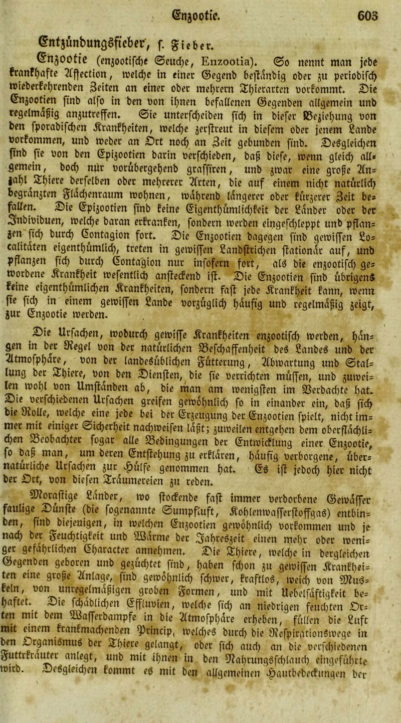 (IntjünbunQSftcber', f. gubcr. Cfnjootie (en^ootifte <3eud)e, Enzootia). (So nennt man jebe franfhafte 2lffection, weit* in einer ©egenb beßtanbig ober jtt periobift wieberfehrenben Beiten an einer ober meutern 3!i)ierarten vorEommt. Sie ©njootjen ftnb atfo in ben von ihnen befallenen ©egenben allgemein unb regelmdßig anjutreffen. ©ie unterfteiben fit in biefer J8ejie()itng von ben fporabiften Äranff)eiten, Welte jerftreut in biefem ober jenem 2anbe toorfommen, unb Weber an Srt nod) an Beit gebuttben ftnb. SeSgleidjen jtnb fte von ben ©pi^ootien barin verftieben, baß biefe, wenn gleid) alt« gemein, bod) mir votübergeljettb grafftren, unb 5war eine große 2tn= iai)I^2:i)iere berfelben ober mehrerer Wirten, bie auf einem nid)t natürlich begranjten $latenraum wohnen, wdhrettb längerer ober fürjerer Beit be* ^tllen. Sie ©pi^ootien ftnb feine ©igenthümlid)Eeit ber ßdnber ober ber Smbivibuen, wette baran erfranfen, fonbern werben eingefd)teppt unb pflan= jen ftd? burch ©ontagion fort. Sie ©njootien bagegen ftnb gewiffcn 2o= calitdten eigentümlich, treten in gewiffert 2anbfiriten flationac auf, unb pflanjen ftd) bttrd) ©ontagion nur infofetn fort, alö bie enjootifd) ges morbene Äranfheit wefentlit anffecfenb ijf. Sie ©njootien ftnb übrigens feine eigentümlichen Äranfheiten, fonbern faßt jebe Äranfheit fann, wenn fte fit in einem gewiffen ßanbe vor^ügtit h<wftg unb regelmäßig jeigt, jur ©njootie werben. Sie Urfaten, woburt gewiffe i?ranff)eiten enjootift Werben, h^tts gen in ber Siegel von ber natürlichen S3eftaffenf)eit be$ SanbeS unb ber 2ltmofphare, von ber tanbeSübtiten Butterung, 2tbwartung unb ©tals lung ber Thiete, von ben Sienfien, bie fte verritten müffen, unb juweis Un wohl von Umjtdnben ab, bie man am wenigften im 23erbad)te hat. Sie ^verftiebenen Urfaten greifen gewol)nlid) fo in eirtanber ein, baß fit bie Srolte, weldje eine jebe bei ber ©rjeugung ber ©njootien fpielt, nittim= mer mit einiger ©iterljeit natweifen laßt; juweilen entgehen bem oberfldtli5 ten 23eobatter fogar alte S3ebingttngen ber ©ntwicflung einer ©njootie, fo baß man, um beren ©ntffehung erfldren, h^ufig verborgene, übers natürliche Urfaten $ut ^ulfe genommen h^t. ©ö ift jebot h*ee nitt ber Srt, von biefen Träumereien 51t reben. _ SSiotaflige 2anber, wo ßtocfenbe fajl immer verbotene ©emdffer faulige Sünjfe (bie fogenannte ©umpfluft, ÄohlenwafferfloffgaS) entbin= ben, ftnb biejenigen, in Welten ©njootien gewohntid) vorfommen unb je nat ber 0-euttigEeit unb 2Bdrme ber ^ahreSjeit einen mehr ober tvcnis get gefdhrlid)en ©haracter annehmen. Sie Tt)iere, weldje in bergleidjett ©egenben geboren unb geltet ftnb, haben fd)on ju gewiffen ÄranEl)ei= ten eine große Anlage, ftnb gewöhnlich fd)Wer, fraftloS, weid) von 9ttud= fein, von unregelmäßigen groben formen, unb mit Uebelfdftigfeit bes haftet. Sie ftdblid)en ©fflttvien, Weldte ftd) an niebrigen feuchten Sr= ten mit bem 2i$afferbampfe in bie 2ltmofp()are erheben, füllen bie 2uft mit einem Erantmatenben ^Princip, meld)e$ bttrd) bie DfcfpirgtionSwcgc in ben SrganiSmitS ber Thiere gelangt, ober ftd) and) an bie verfchiebenen guttrEratrter anlegt, unb mit ihnen in ben Sfal)tung3fd)laitd) eingeführte wtrb. Se$gleid)en fommt eö mit ben allgemeinen Jpaittbebecfitngi'n ber
