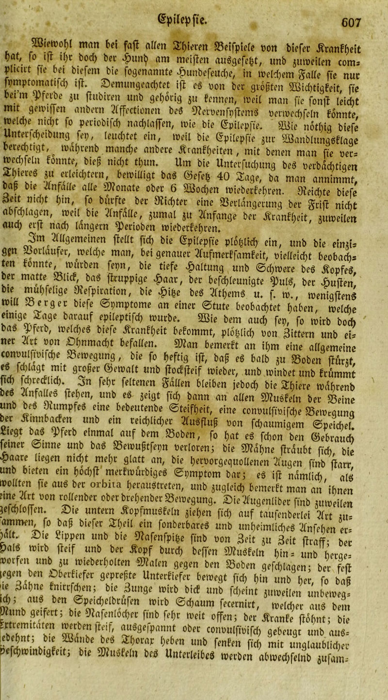 3Biowof)l man bei fajt allen Sbieren »eifpiele von biefer Jtranfheit fo ift il)c bocf) bet- £unh am meinen augacfcfet, «nb juweiten com= pluut fte bei biefem bie (benannte £unbefeud)e, in wetdjem gälte ffe nur fymptomatifd) ift. Senumgead)tet ift cg von bet größten SBicbtigfeit, ffe bei m sPferbe 511 ftubiren unb gehörig ju f’cnnen, Weil man ffe fonit leidit mit geii'i||en anbern Affcctionen beg Stcrvenfpjtcing verwcchfcln fonnte meldje nicht fo peciobifcf) nad)laffen, wie bie ©pilepffe. büiie notbig biefe Untericheibungjep, leuchtet ein, weil bie ©pilepfte jUc Söanblunggflaqe berechtigt, ^ waf)renb manche anbere Äranfßeiten , mit benen man ffe ver= »ed)feln fonnte, bieß nicht tf)im. Um bie Unterfuchung beb verbdd)tiqen Sh.ereb ju erleichtern, bewilligt bag ©efe&amp; 40 Sage, ba man annimmt, baß bie Jnfade alle 2Ronate ober 6 SSocßen wiebeef ehren. 9ieid)te biefe SSett nicht hi«, fo biirfte ber dichter eine »erldngerung ber griff nicht «tagen, *?dl,bic ^nfattc, 5uratl[ i» Anfänge ber Äranfljeit, ntweilen aud) erft nach langem ^Perioben wieberfeßren, .jm Allgemeinen {teilt ffd) bie Gtpilepffe plohtid) ein, ttnb bie eimts gjn Vorläufer, welche man, bei genauer Aufmerffambeif, vielleicht beobacht ten bonnte, würben fepn, bie tiefe Haltung unb Schwere beg Äopfeg ber matte »lief, bag ftruppige £aar, ber beföleunlgte $ulg, ber duften' bie muhfelige Siefpiration, bie £iße beg Athemg tu f. w., wenigjtenS tvm Berger btefe ©pmptome an einer ©tute beobachtet haben, weldie einige Sage barauf epileptifch würbe. 3öie bem auch fep, fo wirb bod) baö $>ferb, Weicheg biefe tfranbßeit befommt, plofclich von gittern unb ei* neC ^,r -rin £f)nmnd)t ^fallen. SWan bemerbt an ihm eine allgemeine convuftvifcße Bewegung, bie fo heftig ift, baß eg halb ju »oben ftunf, a9i ™lt: 8!L0*ec ®malt lmb Meif »ieber, unb winbet unb brummt fich Weecblid). „jn feßt feltenen galten bleiben jeboch bie Sßiere Wahrenb beg Unfalleg flehen, unb eg jeigt ffd) bann an allen knobeln ber »eine unb beg Stumpfeg eine bebeutenbe Steifheit, eine convulffvifcße »ewegunq o- U,nb dn rcid)lid;er Zv*W Wn flaumigem Speichel. Siegt bag 9)ferb einmal auf bem »oben, fo hat eg fchon ben (gebrauch feiner ©tnne unb bag »ewußtfepn verloren j bie SWaßne ftrdubt ffd) bie ^)aare liegen nicht mehr glatt an, bie hervorgequollenen Augen ffnb jtarr unb bieten ein hochjt merbwürbigeg Spmptom bar 5 eg ift nämlich alg ioodten fte aug ber orbita heraugtreten, unb jugleid) bemerbt man an'ihnen une Art von rollenber ober breßenber »ewegung. Sie Augentiber ffnb «, Weilen jefchloflen. Sie untern Äopfmugfeln außen ffd) auf taufenberlei Art st- ammen, fo baß biefer Sf)eil ein fonberbareg unb unheimliche« Anfehen er- )alt Sie Sippen unb bie Slafenfpiße ffnb von Seit Su Seit jtraff; bei &amp;a[g wirb fteif unb ber Äopf burd) beffen ffltugfeln hm = unb herae- »orfen unb ju wieberßolten «Walen gegen ben »oben gefchlaqen; ber feit legen ben Sberbiefer gepreßte Unterfiefer bewegt f,d) hin unb her, fo baß .3aJ lnrfSenU ?rme WiVid Unb rd)d,U unbewegt uh, aug ben ©peichelbrufen wirb ©d)aum fecernirt, welcher aug bem Wunb geifert; bie Stafenlocßer ffnb feßr weit offen; ber Äranfe jtoßnt; bie |ldf' ™/^IPannt ober convulffvifcß gebeugt unb aug= ebehnt, bie SBanbe beg Shorap heben unb fenfen ffd) mit unalaubticher »efchwinbigfeit; bie a»u«frih beg Unterleibe« werben abwechfelnb jufams