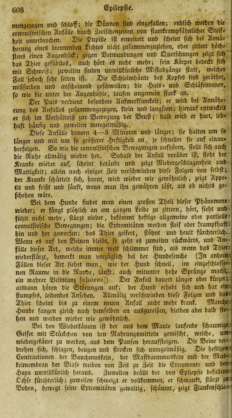 mengejogen tmb fcf>tnff; bie Sünnen ftnb eingefallen; enbürf) werben bie convttlftvifdjen Unfälle butd) 3»ifth*njeiten von ftarrkrampfähnlichet Steif- heit ttnterbrod)en. Sie Pupille ift erweitert itnb fcfjeint fid) bei 2lnttä* herung eines bvennenben 2id)teS nid)t jufammenjUjiehen, ober gittert hoch* jfenS einen Tfugenblicf j gegen Berwunbungen unb £luetfd)ungen jeigt ftd)'' baS S()ier gefühllos, aud) Ijort eS nid)t mehr; fein Körper bebeckt ftd) mit Schweif; juweilen ft'nben unwillkürliche SÄijtabgänge jlatt, welcher galt jebod) fef)r feiten ift. Sie Schleimhäute beS ÄopfeS ftnb gerottet, mißfarben tmb anfd)einenb gefdnvollen; bie ^nlS= unb ©d)tafenvenen, fo wie bie unter ber Augenhöhle, laufen ungemein flarf an. £>et <PulS verbient befonbere Aufmerkfamkeit; er wirb bei Annäf)e; rung beS Unfalles jufammengejogen, klein unb langfam; tjiernixf cntfoicfctt ec fiel) im Berhältniß jttt Bewegung ber Bruft; halb wirb er t>act, leb= haft häufig tmb juweilen unregelmäßig. £)iefe Unfälle bauern 4—5 Minuten unb länger; fie galten um fo länger unb mit um fo größerer Heftigkeit an, je fdjneller ft'e auf einan» berfolgen. So wie bie convulftvifd)en Bewegungen aufhören, ftellt ftd) aud) bie 3M)e aUmälig wieber t)er. ©obalb ber Unfall vorüber ijl, fleht ber kranke wieber auf, fdjeint betäubt unb geigt Stiebergefddagenheit unb SJlattigfeit; allein nad) einiger Seit verfd)Wittben biefe folgen von felbft;, ber Äranke fd)ütte(t ftd), harnt, wirb Wieber wie gewöhnlid), jeigt Appe* fit unb frißt unb fäuft, wenn man ihn gewähren läßt, alS ob nichts ge* ; fchehen wäre. x Bei bem $unbe ftnbet man einen großen üüheil btefer ^)hatlornene ■ i wieber; er fängt plöhlid) <tn am ganjen 2eibe 51t gittern, hört, fteht unb’j fühlt nicht mehr, flürgt nieber, bekommt heftige allgemeine ober partielle;! convulftvifd)e Bewegungen; bie. (Srtremitäten werben jleif ober krampfhaft:; hin unb her geworfen; baS &amp;l)ier geifert, ftöt)nt unb heult fürchterlich.- SSenn eS auf ben Beinen bleibt, fo geht eS juweilen rückwärts, unb An* 3 fälle btefer Art, weld)e immer weit fd)limmer ftnb, als wenn baS SEhier: nieberflörgt, bemerkt man votjüglid) bei ber Hunbefcudje (3« anbernt gälten biefer 3frt flehet man, wie bet Hunb fdjnell, im eingefd)lof[es = nen Staunte in bie 9iunt>e, läuft, aud) mitunter h°f>e Sprünge macht, ein wahrer BcitStanj [chorea]). Set Unfall bauert länger ober kürjer;: alSbann hören bie Störungen auf; ber dbttnb erhebt ftd) unb hat ein flumpfeS, leibenbeS Anfehen. Allmälig verfd)Winben biefe folgen unb baS Schier fd)eint bis gu einem neuen Unfall nicht mehr krank. Btandje: H«nbe fangen gleich nad) bemfelben an auSjureißen, bleiben aber halb jte*» hen unb werben wieber wie gewöhnlich. Bei ben Sßieberkättern ißt ber attS bem SJlaule lattfenbe fchaumige (Seifer mit ©tückdien von ben Nahrungsmitteln gcmifd)t, welche, um tviebergekäuet 51t werben, auS bem hänfen herauffteigen. Sie Beine ven brehen ftd), fchlagen, beugen unb ftreckcn ftd) unregelmäßig. Sie heftige»*! ßontractionen ber Bauchmuskeln, ber BtaftbarmnutStcln unb ber BtuS* ! kelmembran ber Blafe treiben von Seit ju 3eit bie ©rcremente unb ben 1 Harn unwillkürlid) heraus. Suweilen brüllt ber von (Sptlepft'e befallene ' Schfe fürchterlid); juweilen fd)tveigt ec vollkommen, er fd)tvankt, flucgt jU Boben, bewegt feine Grptremitäten gewaltig, fd)äumt, jeigt glankenfchfa* i