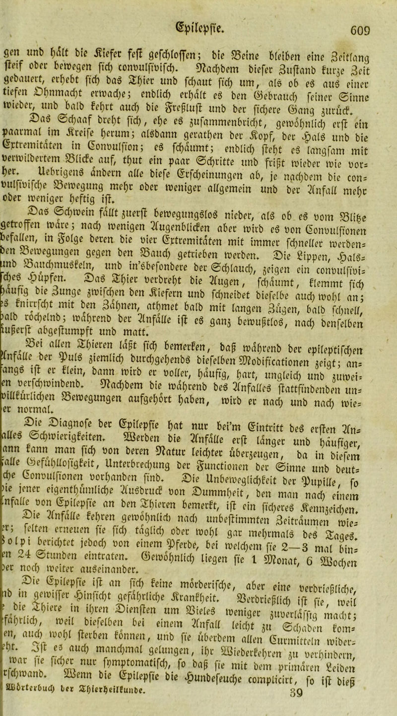 gen iinb f)dlt bie Kiefer fejl gefcbloffen; bie Seine bleiben eine Beitlang fteif ober bewegen fxcf> conpulft'oifd). 9?ad)bem biefet Buffanb furte Beit gebauert, ergebt ftrf? bad £b»« unb fefjaut ftd) um, als ob ed and einer tiefen Sbnmad)t erwadie; enbltd) ermatt ed ben ©ebrattd) feiner ©innc Wtebcr, ttnb halb febrt aud) bie grejjluji unb ber freiere ©ang jurücf. £5a6 ©d)aaf brel)t ftd), el)e ed zufammenbriebt, gewöhnlich erfb ein paarmal im Kreife l)erum; aldbann gcratben ber Kopf, ber bpald unb bie ©ptremitaten in ©onoulffon; cd febdumt; enblid; (lebt cd langfam mit jmioilbertetn Slicfc auf, tbut ein paar ©djritfe unb fript wieber wie oor* ,r ,r(Ue^nd “nbcl'n nUe biefe ®cKbeinimgen ab, je nad)bem bic con* PitlftPtfd)e Sewegung mehr ober weniger allgemein unb ber Unfall mehr ober weniger heftig iff. Sad ©cbwein fallt zuerff bewegungslos nieber, ald ob ed pom Slibe getroffen Ware; nad) wenigen 2(ugenbli<fen aber wirb ed non Cwmntlfiomn befallen, m tfolge beren bie Pier ©rtrcmitdten mit immer fd)nel(ec werben* ben Bewegungen gegen ben Saud) getrieben werben. Sie Sippen, Said* ??b, ®a(!c{)mu3feln, unb in’dbefonbere ber ©d)laucb, zeigen ein coiwulfwi^ d)Co pupfen. Sad Sbier Perbrebt bie 3litgen, fd)dumt, flemmt ffch )auftg bie Bunge «wifeben ben liefern unb febneibet btefelbe and) wobl an; !o fnirrjd)t mit ben Bahnen, atbrnet halb mit langen Bugen, halb fdntell, )alb rocbelnb; wabrenb ber 21 nfade iß cd ganj bewuftlod, nad) benfelben luperft abgejtumpft unb matt. ' ' 1 »r ba* ber epileptifd)en Xnfaüe ber ^uld ziemlich burd)gebenbd biefelben SÄobiftcationen zeigt; an* T! t bTJ?b ec woIler' *««, ungleid) unb'juwei* rrt- S bc4nb* ^ad}bem bie »nbrenb bed 2lnfalled jlattftnbenben un* oillturlid)en Sewegungen aufgel)ort haben, wirb er nad) unb nad) wie* er normal. ' ' „ ^nrgnofe ber ©pilepfte b«t nur bei’m ©intritt bed erften 2frt- alled ©d)Wterigfeiten. Serben bie 2fnfdllc erft langer unb häufiger ann fann: man ftd) pou beren 92atur leichter überzeugen, ba in biefem ,aüe G)efuhüo|tgfett, Unterbrechung ber gunctionen ber ©innc unb beut- d)e ©onoulfionen norbanben ftnb. Sie Unbeweglichst ber Pupille fo ne jener eigentümliche 2fuSbrucf Pon Summbeit, ben man nad) einem nfalle pon ©pileppe an ben gieren bemerft, ift ein fid)ered Kennzeichen. Sie 2lnfalle fel)ren gewobnlid) nad) unbeflimmten Beitraumen wie- ;r;( feiten erneuen ffe ftd) tdglid) ober wohl gar mehrmals bed Saacd iolpt berichtet jebod) Pon einem g>ferbe, bei Welchem fte 2—3 mal bin* m ~4 ©tunben eintraten, ©ewtynlicb liegen fte l «Monat, 6 Soeben )er noch weiter audeinanber. Sie ©pilepfle ift an ftd) feine morbertfdje, aber eine Perbrießlicbe nt» tu gewiffer £mfid)t gefährliche Kranf()eit. Serbrieflid) ift ffe »ei! f’k'r* ,<te “ ®iraflm m Weniger ^Zl!i,T,, m,>Xt :f«l)tl4 ntil biefelben bei einem Unfall leicht jii ©ciiibra fom, S °±”f f1,S 6'“ f« iw™ «Ben Gurmirtem »ibet. - ''n 5 “uc<) mnndjmnl geiunsen, il)t äBieberfebrra m mbinbem ““ I“ M« ftovtoniMTO, fo b„p f,e mit btm nrLren «,Tbm ftfjroanb. Sünin bie gpilepfie bie lluiibefeutfje complicirt, fo ifl bieg äfiörterbucl) ler 2U)ier^eil{unbe. sjg