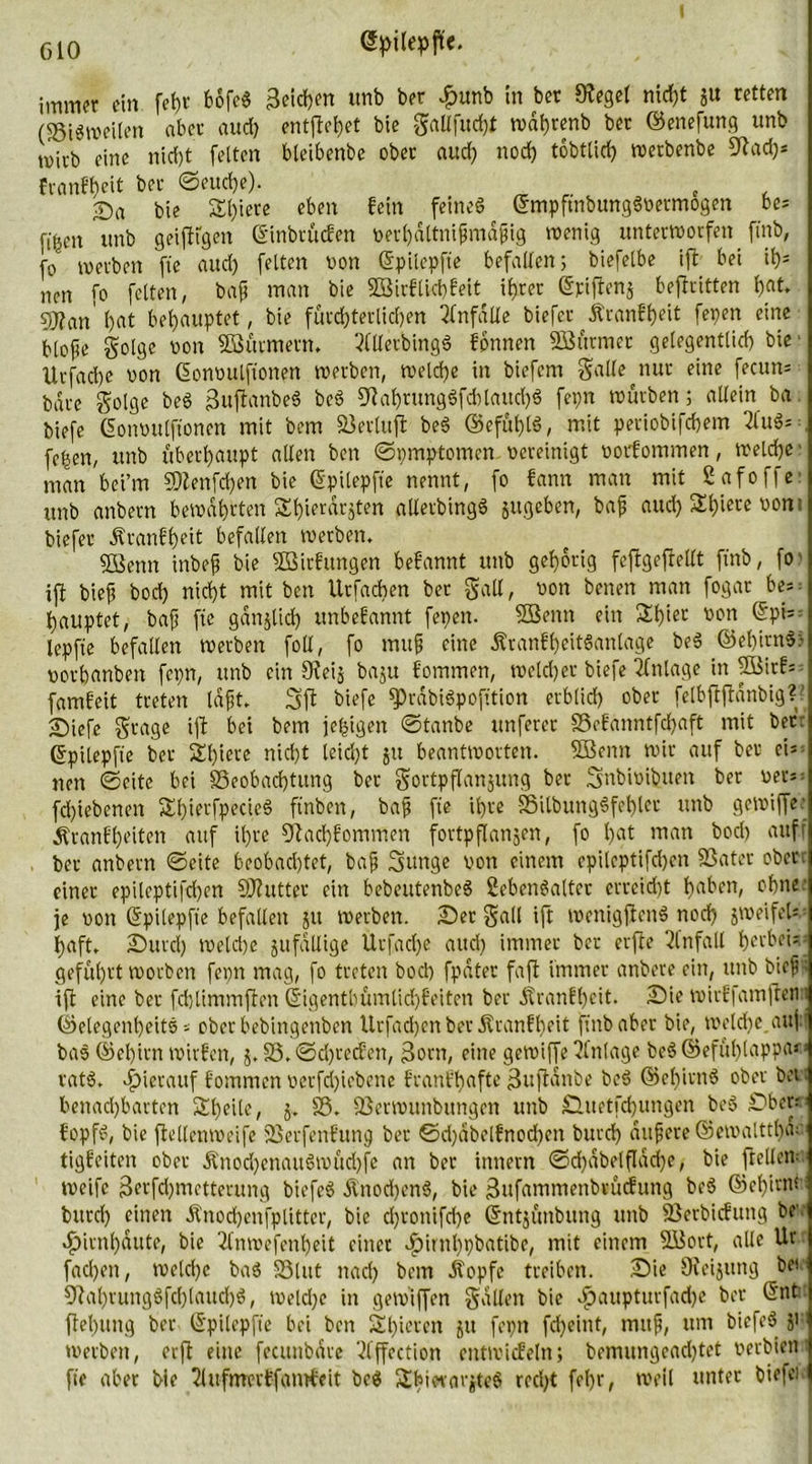 CIO öpifepfk- immer ein fet)f fcofc« Reichen unb ber £unb in bet Sfegel nicht 51t retten (83i«weilen aber aud) entfielet bie galt fit d)t tx>dt>renb bet ©enefung «nb mivb eine nid)t fetten bteibenbe ober aud) nod) tobtüd? wetbenbe 9t ad)* fvanff)eit bet ©euche). , Sa bie St)iere eben fein feines ©mpftnbungSvermogen be* ft'ben itnb geiftigen ©inbrücfen vethaltnißmaßig wenig unterworfen finb, fo werben fte and) fetten von ©pilepfie befallen; biefetbe ift bei ih- nen fo fetten, baß man bie 2Birftid)feit ihrer ©piftenj beftritten bat» 9Jfan' bat behauptet, bie fürchterlichen Unfälle biefer Äranf'heit fepen eine bloße gotge von 3Bütmern, 20lerbingS fbnnen Söürmet gelegentlich bie ltrfad)e von ©onvulftonen werben, welche in biefern galle^nur füie fecun= bare golge beS ßuftanbeS beS fftahtungSfcblattchS fepn würben; allein ba biefe ©onvulftonen mit bem 23crtuft beS ©efühtS, mit periobifchem 2luS= fc^en, unb überhaupt allen ben ©pmptomen vereinigt vorfommen, welche man bei’m 9)tenfd)en bie ©pilepfie nennt, fo fann man mit Safoffe unb anbern bewahrten Shierdrjten allerbingS jugeben, baß aud) Sbiete vom biefer Äranfheit befallen werben, SBenn inbeß bie Sßirfungen befannt unb gehörig fcftgeftetlt ftnb, fo ift bieß bod) nicht mit ben Urfacben ber gall, von benen man fogar bes hauptet, baß fic gdnjtid) unbefannt fepen. 2ßenn ein 2h>ei: ®P‘5 lepfie befallen werben foll, fo muß eine ÄranfheitSanlage beS ©el)irnS> vothanben fepn, unb ein 9fei$ baju fommen, welcher biefe Anlage in 5Birfs famfeit treten laßt, Sft biefe fPrdbiSpofition erblid) ober felbftftdnbig?' Siefc gtage ift bei bem jehigen ©tanbe unferer 33efanntfd)aft mit bet ©pilepfie ber Sl)iere nid)t leicht ju beantworten. Sßenn wir auf ber ei* nen ©eite bei 33eobad)tung ber gortpflanjung ber Snbivibuett ber ver^ fd)iebenen ShierfpecieS ftnben, baß fie ihre SSitbungSfcbtcr unb gewiffe; Äranf beiten auf ihre 9Rad)fommen fortpflangen, fo l)at rnan bod) aufr ber anbern ©eite beobad)tet, baß Sttnge von einem epilcptifdjcn SSater ober , einer epileptifd)en SJtutter ein bebeutenbeS Lebensalter erreicht bnben, ohne: je von ©pilepfie befallen jit werben. Set galt ift wenigftenS noch jweifeU haft, Surd) welche jufällige Urfad)e and) immer ber erfte Unfall herbei*, geführt worben fepn mag, fo treten bod) fpdter faßt immer anbere ein, unb bieß» ift eine ber fdjtimmften ©igentbümtid)feiten ber dtranfbeit. Sie wirffamflenu ©etegenbeitS * oberbebingenben Urfadjen ber Äranfheit ftnb aber bie, welche auf! baS ©et)irn wirfen, j. 33. @d)tec?en, 3orn, eine gewiffe Anlage beS ©efül)!appa» • vatS. hierauf fommen verfrf)iebcne franf'hafte ßufidnöe beS ©et)irnS ober bei benachbarten 2d)eitc, £. 93. SSerwunbungen unb Suetfcbungen beS Sber: f'opfS, bie fletlenweife ißerfenfung ber ©d)dbelfnod)en burd) äußere ©emalttlHV tigfeiten ober Änod)cnauSwüd)fc an ber innern ©d)dbelfldd)e, bie frcllcw weife 3erfd)metterung biefeS &nod)enS, bie ^itfammenbtücfung beS ©el)irW burd) einen Änocbenfpütter, bie d)ronifd)e ©ntjünbung unb jöerbicfung be Hirnhäute, bie 2l'mvefent)eit einet ^lirnhpbatibe, mit einem Süort, alle Ur facl)en, wetd)c baS 33lut nach bem dfopfc treiben. Sie Dieijung bet üftabtungSfdjtaucbS, wetd)e in gewiffen galten bie fpaupturfad)e ber ©nt ftet)iing ber ©pilepfie bei ben St)ieren 511 fepn fd)eint, muß, um biefeS Ji werben, erft eine fecunbdre 31‘ffection entwicfeln; bemungcad)tet verbien fie aber bie ?lufmerffantfeit beS Sbiwar^teS recht fehr, weil unter biefei