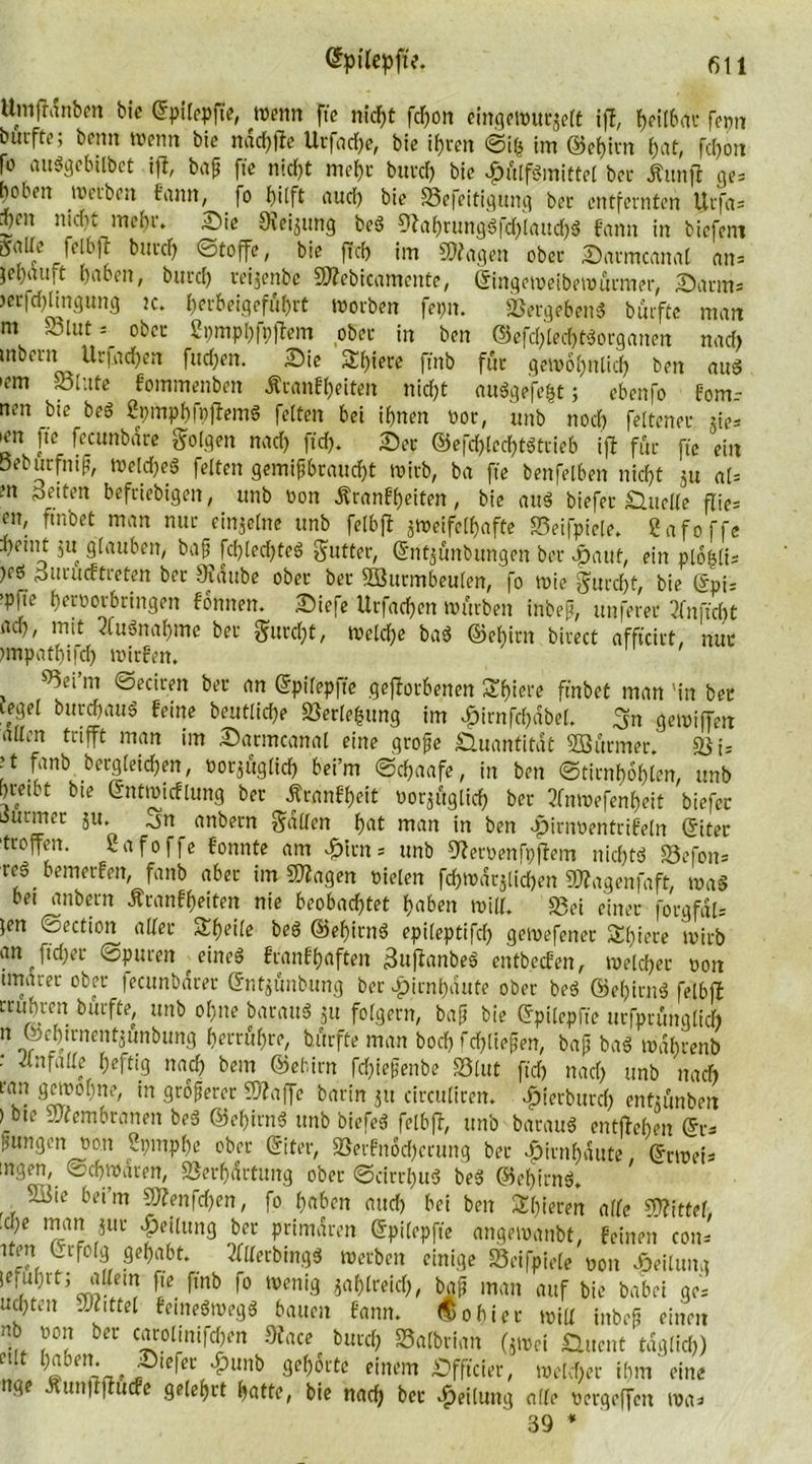 ttmfhmben bie ©pilepfte, Wenn fte nicf)t fcf)on eingewurzelt iff, f>eU6(tt* fenn bitrfte; beim Wenn bie ndchffe Urfache, bie ihren ©lg im ©ehirn hat, fcfjort |o au«gebilbct iff, baß fte nicht mehr burch bie £i'tlf«mittel bei- Äunfi ge* beben werben bann, fo l)i[ft aud) bie »efeitigung bec entfernten Urfa= d)cn nicht mehr. Sie SKeijung be« 9fahrung«fd)iaud)« bann in biefent Satte felbff bitte!) Stoffe, bie ft cf) im Etagen ober Sarmcanal an= }el)rtuft haben, bittcf) reijenbe SÄebicamente, ©ingeweibewürmer, Satins >etfd)ttngung ic. herbeigeffibrt Worben fepn. »ergeben« burfte man nt »lut s ober Spmphfpftem ober in ben ©efd)lecht«organen nach inbent Urfacf)en flicken. Sie Sf)iere ftnb für gewöhnlich ben au« ,?m »lute fommenben ÄranFheiten nicht au«gefe|t j ebenfo Fom.- nen bie be« Spmphfpffem« feiten bei ihnen oor, unb noch feltener ties ^n p feambdre folgen nach fid). Ser ©efd)!echt«ttieb iff für fte ein öeburfntfj, Welche« feiten gemißbraucht wirb, ba fte benfelben nicht ju al= m Seiten befriebigen, unb Don ÄranFheiten, bie au« biefer Sudle flies en, ftnbet man nur einzelne unb felbff zweifelhafte »eifpiele. gafoffe hetnt ju glauben, baß fchled)te« Butter, ©ritjfinbungen ber #aut, ein ploglis )cs jsurücFtieten ber Staube ober ber Söutmbeulen, fo Wie furcht, bie @pts ’P|te horoorbringen Fonnen. Siefe Urfachen würben inbeft, unferer 2fnfxcht ach, mit 2fu«nahme ber gurcht, Welche ba« ©ehirn birect affteirt, nur tmpathifd) wirben. »ei’m ©eciren ber an ©pilepfte gefforbenen Shiere ftnbet man 'in ber tegel burchau« beine beutliche Verlegung im ^irnfchdbel. gn gewiffett allen trifft man im Sarmcanal eine große Quantität ©ärmer. : t fanb bergteichen, oorjäglich bei’m ©chaafe, in ben ©tirnhohlen, unb hretbt bie ©ntwicflung ber Ärgnbheit t>or*ftglich ber tfnwefenheit biefer durmer ju. ^n anbern gatten h«t man in ben .pirnDentriFeln ©itec troffen. Safoffe bonnte am 4?lrn = unb SferDenfpffem nicht« »efon= re« bemerben, fanb aber im SWatgen Dielen fchwdrjlichen ©agenfaft, wa« bet anbern ÄranFheiten nie beobachtet haben will* »ei einer forgfdls }en ©ection aller Steile be« ©ehirn« epileptifd) gewefener Spiere wirb an ftdjer ©puren ^ eine« branbhaften Suffanbe« etttbeeben, welcher oott tmarer ober fecunbdrer ©ntjünbung ber Hirnhäute ober be« ©ehirn« felbff rruhren burfte, unb ohne batatt« zu folgern, baff bie ©pilepfte urfprunglich n ©ehtrnentzunbung bewähre, burfte man hoch fließen, baß ba« wdfjrenb • -Änfatte heftig nach bem ©ehirn fd)iefjenbe »lut ftd) nad) unb nach ran gewöhne, in größerer Pfaffe barin zu circultren. ^terburd) enfzänben )_bte iwembranett be« ©ehirn« unb biefe« felbff, unb barau« entffehen ©t-s ßungen Don Spmphe ober ©iter, »erbndcherung bec Hirnhäute, ©rwefs ingen, ©chwdren, Verhärtung ober ©cirrf)u« be« ©ehirn«. SSie bei’m SJfenfchen, fo haben and) bei ben gieren alle Mittel, 7C 'pe‘lim9 ber primären ©pilepffe angewanbt, Feinen cons tten Lrfolg gehabt. 3ftterbing« werben einige »eifpiele Don Teilung je fuhrt; allein fte ftnb fo wenig zahtreid), baß man auf bie babei ge- ud)ten «Wittel fetne«weg« bauen Fann. «obtec will Inbeß einen nb Don ber carollnifoen 9face bitte* »atbrian (zwei Suent täglich)  1 Stefer ^)unb gehörte einem Sfftcier, welcher ihm eine nge Äunflflucfe gelehrt hatte, bie nad) bec Teilung alle Dcrgeffcn was 39 *