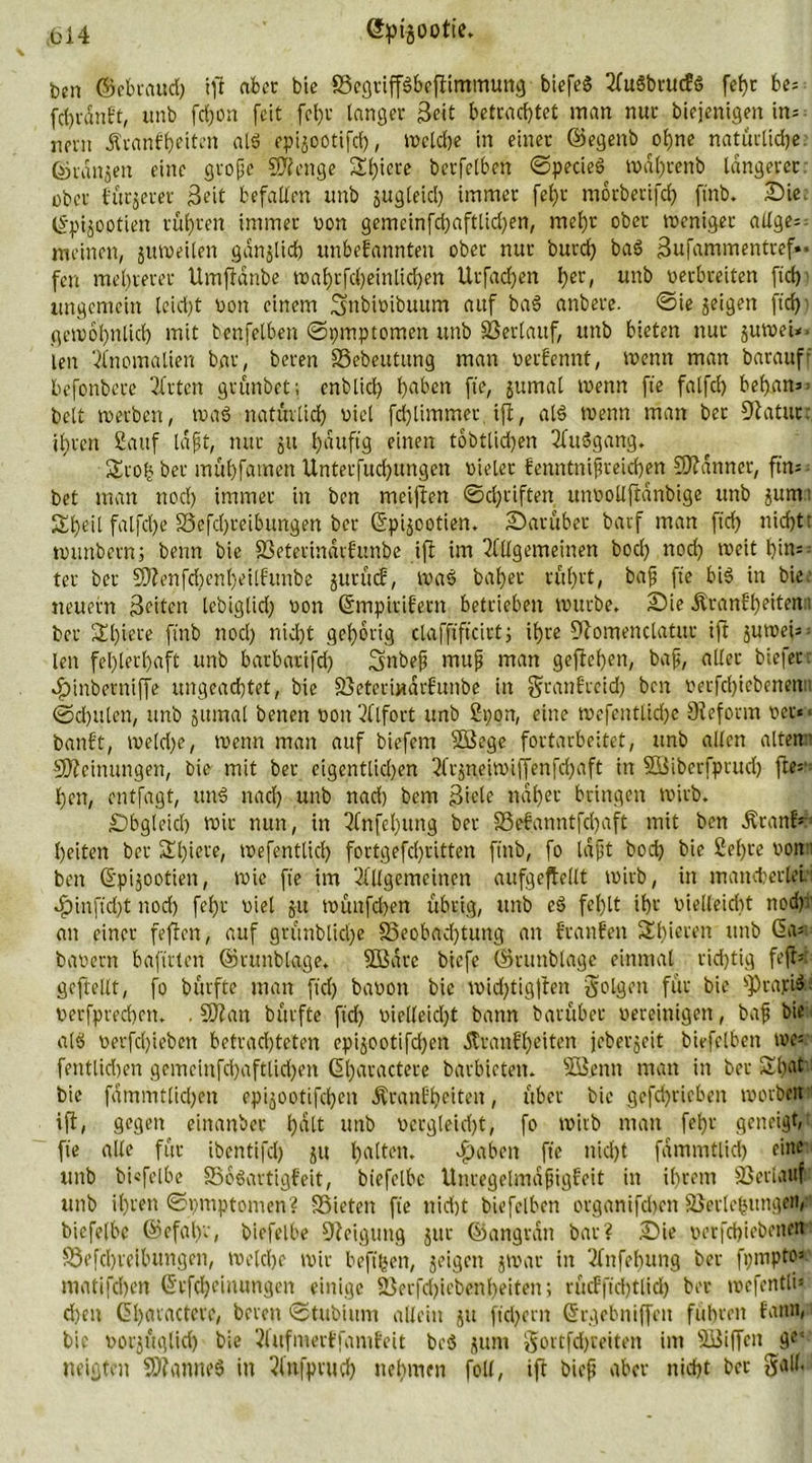 ben ©ebraud) iff aber bie BegriffSbeftimmung biefeS AuSbrucES fetje be= fctjranbt, unb fdjon feit fcl)r langet Seit betrachtet man nur biejenigen in= nern Krankheiten als epijootifd), welche in einet ©egenb ohne natürliche, ©ranjen eine große Stetige Spiere berfclben ©pecieS wdhrenb längerer, ober f'urjerer Seit befallen unb jugleicl) immer fehjr motbetifd) ftnb. Die. Epijootien rühren immer von gemcinfd)aftlid)en, mehr ober weniger allge= meinen, §utt>eilen ganjltch unbekannten ober nur burd) baS Sufammentref». fen mehrerer Umftänbe wahrfcl)einlid)en Utfachen her, un^ betbreiten ftch ungemein leicht von einem ^nbioibuum auf baS anbere. ©ie geigen ftch gewöhnlich mit benfelben ©pmptomen unb Verlauf, unb bieten nur juweU. len Anomalien bar, beten Bebeutung man verkennt, wenn man barauff befonbere Sitten grünbet; enblich hoben fte, jumat wenn fte falfch bef).an»3 beit werben, waS natürlich biel fdjlimmer, tft, als wenn man ber 9latur: ihren Sauf laßt, nur 51t häuftg einen tobtlichen AuSgang. Sroh ber mühfamen Unterfuchungen bieler kenntnißreichen Scanner, ftn= bet man nod) immer in ben meiften ©driften unvollftdnbige unb $unv Sheil falfche Befdjreibungen ber Epijootien. Darüber barf man ftch n>cht’ wunbern; beim bie Beterinarkunbe ift im Allgemeinen bocl) nod) weit hin- ter ber SÄenfd)cnl)eitfunbe jurück, was bat)er rührt, baß fte bis in bie neuern Seiten lebiglid) von Empirikern betrieben würbe. Die Krankheiten:; ber Sl)iere ftnb nod) nicht gehörig clafftftcirt) ihre fftomenclatur ift juweU = len fehlerhaft unb barbarifd) Smbeß muß man geftef)en, baß, aller biefecr 4)inbernijfe ungeachtet, bie Betetmdrkunbe in $tankteid) ben verfd)iebenenu (Schulen, unb jttmal benen von Alfort unb 2pon, eine wefentlidjc Sfeform ver« bankt, weld)e, wenn man auf biefem 2Sege fortarbeitet, unb allen altemi Meinungen, bie mit ber eigentlichen Arjneiwiffenfd)aft in SSiberfprud) fte* hen, entfagt, uns nad) unb nad) bem Siele naher bringen wirb. Obgleich wir nun, in Anfel)ung ber Bekanntfcfjaft mit ben Krank' heitert ber 2d)iere, wefentlich fortgefd)i'itten ftnb, fo laßt bod) bie 2el)te von ben Epijootien, wie fte im Allgemeinen aufgeftellt wirb, in maneberlei dpinftd)t nod) fel)r viel ju wünfdjen übrig, unb eS fehlt ihr vielleicht nod)v an einer feften, auf grünblid)e Beobad)tung an kranken Sl)ieren unb (St* bavern hafteten ©runbtage. SBare biefc ©ntnblage einmal rid)tig fefk geftellt, fo bürfte man ftd) bavon bie mid)tigften folgen für bie fprapiS^ verfptechett. . TI an bürfte ftd) vielleicht bann barüber vereinigen, baß bie als verfdjieben betrachteten cpijootifdjen Krankheiten jeberjeit birfelbett we= fentlid)en gemcinfd)aftlid)en El)aractere barbieten. SS.enn man in ber £l)at bie fdmmttid)cu epijootifchen Krankheiten, über bie gefchricben worben ift, gegen einanber hdlt unb vergleid)t, fo wirb man fel)r geneigt, fte alle für ibentifd) 51t halten. fabelt fte nicht fammtlid) eine unb bi«felbe Bösartigkeit, biefelbc Unregelmäßigkeit in ihrem Betlattf unb il)ten ©pmptomen? Bieten fte nicht biefelben organifchen Beilegungen/ biefelbc ©efahv, biefelbe Steigung jur ©angran bar? Die verfchiebetten Befchreitutngen, welche wir beftpen, jeigen 5war in Anfehung ber fpmpto1 matifchen Erlernungen einige Berfd)icbenl)eiten; rücfftdjtlid) ber wefentli» d)en El)aractere, bereit ©tubtum allein ju ftd)ern Ergebniffett fuhren kann, bie vorjüglid) bie Aufmerffamkeit beS jurn gortfdjreiten im BJiffeit ge- neigten 5)?anneS in Aufpiud) nehmen foll, ift bieß aber nicht ber §all.