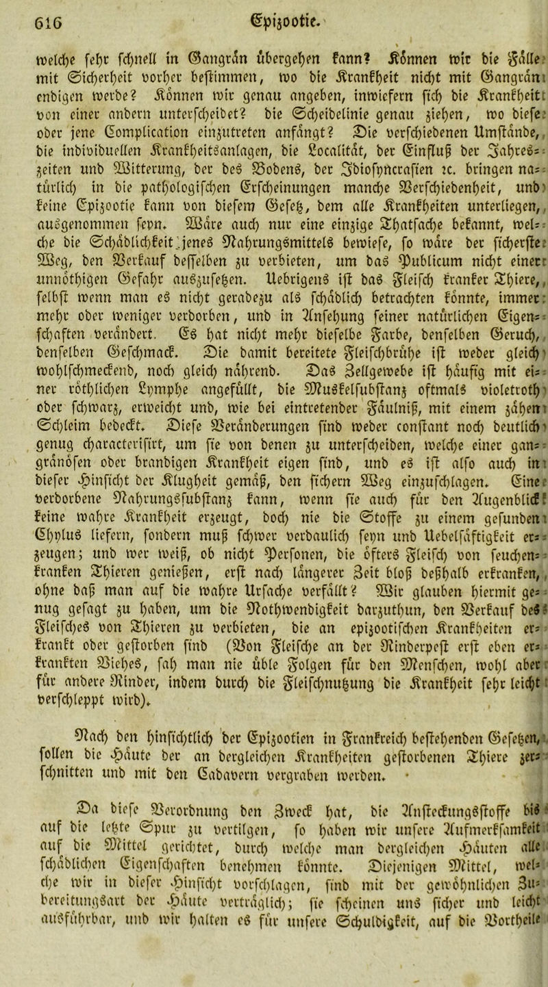% welche fchnell in ©cmgtdn übergehen fann? Tonnen tt>ir bie $d(le. mit Sicherheit vorher beftimmen, wo bie Äranfheit nicht mit ©angrdn; cnbigen werbe? Tonnen mit genau angeben, inwiefern ftcf> bie Äranfheiti von einet anbetn untcrfcheibet? bie ©djeibeltnie genau gieren, wo biefe.- ober jene Gomplication cinjutreten anfdngt? Sie vcrfchiebenen Umftdnbe, bie inbivibuellen ÄranfheitSanlagen, bie Socalitdt, bet ©infhtf bet SahreS- feiten unb SBitterung, bet beS S3obenS, bet Sftiofpncraft'en tc. bringen na^ turlid) in bie pathologifd)en Gfrfcheinungen manche 33erfchiebenheit, unb: feine ©pgootie fann von biefem ©cfeij, bem alte Äranfheiten unterliegen, ausgenommen fepn. äßdre aud) nut eine einzige Sl)atfad)e befannt, weis die bie ©chdblid)feit.. jenes Nahrungsmittels bewiefe, fo wäre bet fichecfice 5Beg, ben S3erfauf beffelben gu verbieten, um baS publicum nicht einecr unnothigen ©efaf)t auSjufe^en. UebrigenS ift baS greifet) franfet S!f)iere,, felbft tvenn man eS nicht gerabeju als fchdblich betrachten fonnte, immer; mehr ober Weniger verbotben, unb in 3fnfel)ung feinet natürlichen Grigen- fchaften verdnbert. GfS hnt nicht mehr biefelbe ^arbe, benfelben ©etuch, benfelben ©efchmacf. Sie bamit bereitete §[eifchbcüi)e ift webet gleich' wol)lfchmecfenb, noch gleid) ndl)tenb. SaS Zellgewebe ift häufig mit eis net rötlichen 2pmpl)e angefüllt, bie NhtSfelfubjtanj oftmals violetrotf)- ober fchwatj, erweicht unb, wie bei eintretenbet gdulnifj, mit einem jähen- ©d)lcim bebecft. Siefe SBetdnberungen ft'nb webet conjtant noch beutlicfp genug cf>atacterifirt, um fte von benen 51t unterfcheiben, welche einet gam grdnofen ober branbigen Ätanff)eit eigen ftnb, unb eS ift alfo auch int biefet d?inftd)t bet Klugheit gcmdf, ben fiebern 2ßeg einjufchlagen. (Sine.- verbotene NahrungSfubftanj fann, wenn fte auch für ben 2fugenblicff feine wahre Ät*anfl)eit erzeugt, bod; nie bie ©toffe 31t einem gefunbent (5b)t>lu6 liefern, fonbern rnuf fchwet verbaulid) fepn unb Uebelfaftigfeit ers= jeugen; unb wer weif, ob nicht ^Derfonen, bie öfters gleifd) von feudjen* franfen S£f)ieten geniefen, erft nach längerer Zeit blof befhatb erfranfen, ohne baf man auf bie wahre Urfache verfallt? 9Sit glauben hiermit ge* nug gefagt 3U fjaben, um bie Nothwenbigfeit barjuthun, ben SSerfauf be$; gleifdjeS von 2d)ieren 3U verbieten, bie an epijootifdien Äranfbeiten er* franft ober geftorben ftnb (2}on Steifte an bet Ninberpeft erft eben er« feanften 33iel)eS, fah man nie üble folgen für ben SNenfdfen, wo()l abet für anbere Ntnber, tnbem butch bie gleifchnufcung bie Äranfheit feljr leicht verfchleppt wirb). Nach ben f)inficf;tlid) bet ©pijootien in granfceich beftehenben ©efe|cn, follen bie dpdute bet an bergleichett Äranfheiten geworbenen Sl)iere jers fd)nitten unb mit ben (üabavern vergraben Werben, • Sa biefe SSerorbnung ben Zwecf hat, bie ?fnfrccfungSfroffe biS ■ auf bie lebte ©put jtt vertilgen, fo haben wir unfere 2fufmerffamfeit auf bie NZittel gerichtet, butch welche man bergleidjen Rauten alle fchdblichen ©igenfdjaften benehmen fonnte. Siejenigen SDtittel, wel* cl)e wir in biefer $infid)t vorfdjlagcn, ftnb mit ber gewöhnlichen Z»5 bereitungSart bet >£)dute verträglich 5 fro feheinen uns ftdjer itnb leidet ausführbar, unb wir halten eS für unfere ©djulbigfeit, auf bie äJortheile