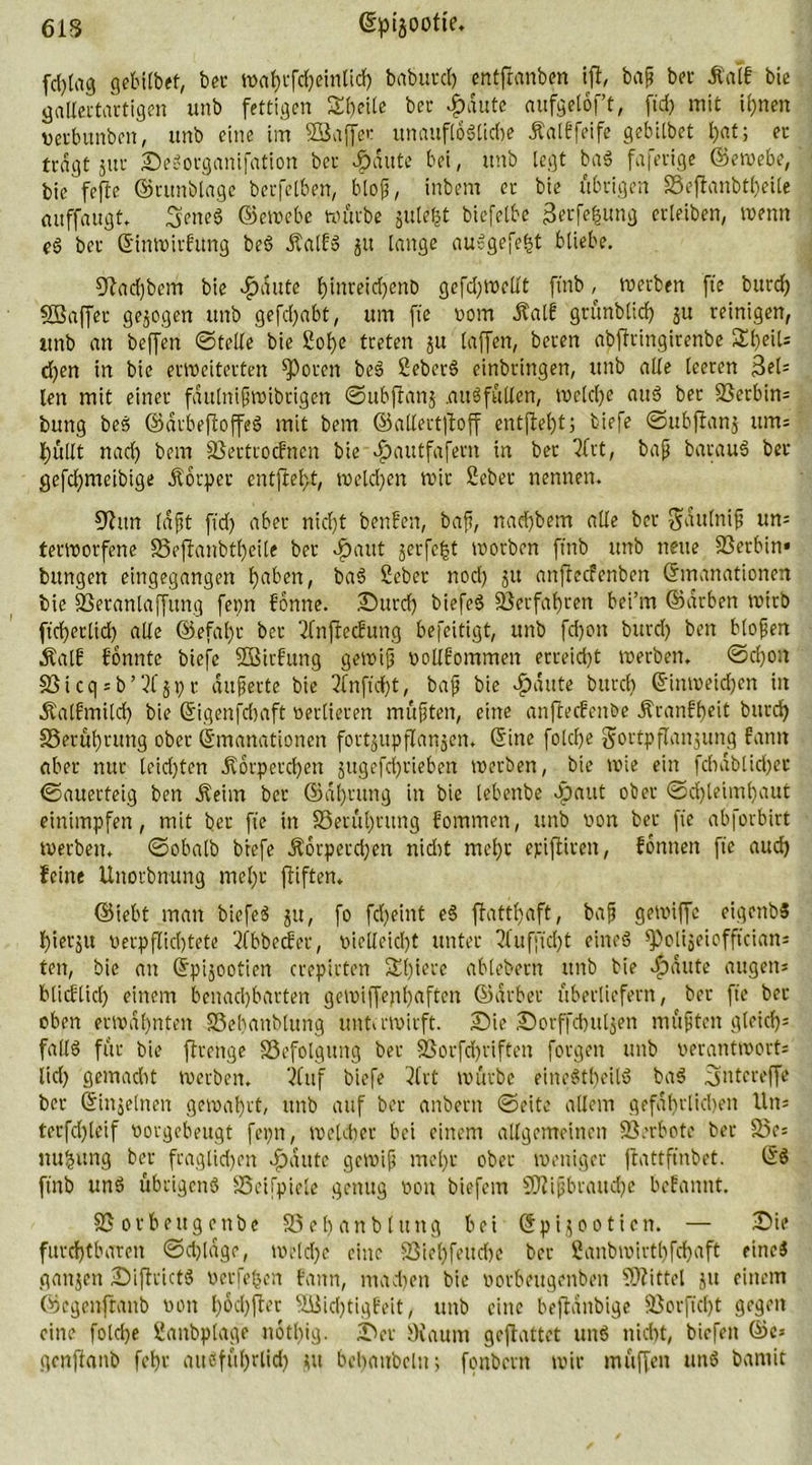 fd)lag gebilbet, bet tt>nf)t*fdf?cinUd> babutd) entftanben iff, bap bet Äalf bie gallertartigen unb fettigen Sbeilc ber dpdute aufgelof’t, fid) mit il)neit verbunben, unb eine im 2Ba(fer unauflösliche ÄalEfeife gebilbet l>at; ec tragt jur Sedorganifation ber #ditte bei, unb legt bad faferige ©ewebe, bie fefte ©atnblagc becfeiben, blop, inbem er bie übrigen SSeffcanbt^ette auffaugt. Sened @emebc würbe juleljt biefelbe gerfe^ung crleiben, wenn ed ber Einwirfung bed Äalfd ju lange audgefe^t bliebe. 9?ad)bem bie dpdute fyinreicfyenö gefd)tvellt ftnb ^ werben fte burd) SSaffer gezogen unb gefd)abt, um fte vom dtalE gtünblid) ju reinigen, ttnb an beffen ©teile bie 2ol)e treten 51t laffen, bereit abjfringitenbe 3H)eil* d)en in bie erweiterten fPoren bed 2eberd einbringen, unb alle leeren gel- len mit einer fdutnipwibrigen ©ubffanj .and füllen, welche and ber Serbin* buttg bed ©arbeftoffed mit bem ©allert]Ioff entjM)t; biefe ©ubftanj um* hüllt nach bem 3$ertrocEnen bie dpautfafern in ber Tfrt, bap baraud ber gefdjmetbtge Körper entfielet, weld)en wir 2eber nennen. S^ttn (dpt ftd) aber nicht benfen, bap, nad)bem alle ber Snulnip un* terworfene S3ejlanbtl)eite ber r^aut gerfc^t worben ftnb unb neue 23erbin* bttngen eingegangen l)aben, bad 2eber nod) 51t anftecfenben Emanationen bie fßeranlaffung fepn fonne. Surd) biefed 33erfaf)rett bei’m ©arben wirb ftdjerltd) alle ©efal)c ber 2lnftecEung befeitigt, unb fdjott burd) ben blopen Äalf fönnte biefe SSBirfung gewip vollEommen erreicht werben. @d)on 33icq*b’2Cjpr dupertc bie 2fnftd)t, bap bie $dute burd) Einweichen in Äalfmiltf) bie Eigenschaft verlieren müpten, eine anftecEenbe ÄranEbeit burd) 33erüf)tung ober Emanationen fortgttpflangen. Eine fotd)e gortpflanjung fann aber nur leid)ten .K6tpetd)en jitgefd)tieben werben, bie wie ein fcbablidjet ©auerteig ben .Keim ber ©dl)rung in bie lebenbe «paut ober ©d)leim()aut eintmpfen, mit ber fte in S3erül)rung fommen, unb von ber fte abforbirt werben* ©obalb biefe .Körpetdjett nidit mehr epifiirett, fontten fte aud) feine Unorbnung mel)r ftiften. ©lebt man biefed ju, fo fd)eint ed ffattl)aft, bap getviffc eiqenbd bierju verpflid)tete 2fbbecEer, vielleid)t unter blufftd)t eined fPolijeicfftcian* ten, bie an Epijootien crepirten S£t)!cre ablebern unb bie >f)dute äugen* blicElid) einem benachbarten gewiffenhaftcn ©arbet überliefern, ber fte ber oben erwähnten SSehanblung unterwirft. Sie Sorffchuljen mupten gleich* falld für bie ftrenge Befolgung ber SSorfdjriften forgett unb verantwort* lid) gemacht werben, ‘iluf biefe 3trt würbe einedtheild bad fjutereffe ber Einzelnen gewahrt, unb auf ber anbertt ©eite allem gefährlichen Utt* terfd)leif vorgebeugt fepn, welcher bei einem allgemeinen Verbote ber 25e= nu^ttng ber fraglichen Jpdtttc gewip mehr ober weniger ffattftnbet. Ed ftnb und übrigens SSeifpiele genug von biefent 2Wipbrattd)e beEanttt. SSorbettgenbc 33 eh an blutig bei Epijootien. — Sie furchtbaren ©d)lage, weld)e eine SSiehfeitche ber 2anbwirthfd)aft eines gattjen Siftcictd verfemen fann, machen bie vorbettgenbeit Mittel ju einem ©egeitftatib von f)6d)fler 5öid)tigEeit, unb eine beffdttbige 33orftd)t gegen eine folche Sattbplage notl)ig. Ser Diaum geftattet und nicht, biefett ©c* genftanb foE>r auefül)rlid) jtt behaubelu; fonbertt wir muffen und barnit