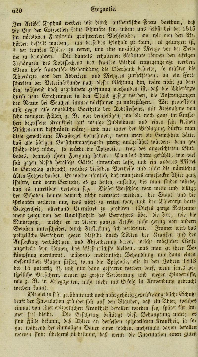 3m tfrtifel SppbuS werben wie burd) authentifebe gacta bartbun, baß bte Gut bet- (Epijootien feine (5f)imdre fei), inbem und felbft bet bet: 1815 im norb'ichen granfreid) grafftrenben SBiehfeucfje, wo wir von ben 23e= Soeben befieltt mürben, um berfelben (ginfjalt g« tf)un, eS gelungen ift, -5- ber franfen 2!t)ifL'e 3U retten, unb eine unjdhlige Stenge vor ber ©eu= d)e ju bemalen. Sie bamalS erhaltenen Siefultate fonnen ben eifrigen Anhängern beö £obt(fed)en§ beö franfen BiehcS entgegengefefct werben. SSenn biefe feanbatofe SSehanblung bie Sberhanb behielte, fo mußten bte £t)ierär$te vor ben 21bbecfern unb Steigern jurücfjtehen; an ein gort* fdjreiten ber Beterindrfunbe nad) biefet 9fid)tung ^in, wäre nicht ju ben- fen, wdhrenb bod) gegrünbete Hoffnung vorhanben ift, baß bie 3d)ierdrste burd) neue (Erfahrungen in ben ©tanb gefegt werben, bie 2fnffrengungen ber 92atur bet ©eueren immer wirffamer ju unterfiu^en. 2Bit proteftiren <tlfo gegen alle angebliche Bortheile beS SobtffechenS, mit Ausnahme von fehr wenigen fallen, 5. SS. non bemjertigen, wo bie nod) ganj im (Entfte* f)en begriffene Äranfheit auf wenige Snbtoibuen unb einen fehr fleinen gldchenraum befd)rdnft wäre; unb nur unter ber Bebingung burftc man biefe gewaltfatne Sftaaßregel vornehmen, wenn man bie ©ewißheit hatte, baß alle übrigen BorftchtSmaaßregeln flreng auSgeführt würben; benn ge* fchdhe bieß nicht, fo würbe bie (Epijootie, trofc be$ angerid)teten Blut* babeö, bennod) ihnen Fortgang haben. faulet hatte gefühlt, wie nie! ftch gegen biefeS hct°ifche Spittel einwenben taffe, unb ein anbereS 9J?ittel in SSorfdjtag gebracht, welches biefetben Bortheile unb nid)t bie nämlichen üblen gotgen barbot. (Er wollte nämlich, baß man jebeS angefieefte Schier ganj ifotirte, unb bann S3erfud)e, eS ju heilen, anflellte, bis man ftnben würbe, baß eS unrettbar verloren fet). Siefer Borfd)lag war weife unb billig ; ber ©d)aben fonnte baburch nicht vermehrt werben, ber ©taat unb bie privaten verloren nur, waS nid>t ju retten war, unb ber Shierar^t hatte Gelegenheit, allerhanb (Eurmittei 51t probiren (SiefeS ganje Svaifonne* ment jeugt von ber Unmiffenheit beS SÖecfafferö über bie 3lrt, wie bie Siinberpeft, we(d)e er in biefem ganjen 2frtifel nicht genug von anbern ©eud)ett unterfd)eibet, burd) 2fnftecfung ftch verbreitet. Smrner wirb ba$ polijeitidje Verfahren gegen biefelbe burd) Sobten ber Äranfen unb ber 21njfecfung verbad)tigen unb 2fbfonbentng berer, welche möglicher Sßeife angejieeft fepn fonnen, baS SSefentlichfle bleiben, wa$ man 51t ihrer 23e* fdmpfung vornimmt, wdhrenb mebicintfd)e SSehanblttng nur bann einen wefentlidjen 9htfcen ffiftet, wenn bie (Epi;ootie, wie in ben 3ahte« 1813 bis 15 gutartig ift, unb nur bann geflattet werben barf, wenn jenes po* lijeitidje Verfahren, wegen ju großer Berbreitung unb wegen «pinberniffe, wie j. S3. in ÄriegSjeiten, nid)t mehr mit (Erfolg in 3fnwenbitng gebracht werben fann). Sie viel ju fehr gerühmte unb nod) nid)t gehörig geprüfte angebliche ©d)ith' fraft ber Snoculation grünbet ftd) auf ben ©tauben, baß ein S£f)ier, welches einmal von einer epijootifchen Äranfheit befallen worben fep, fpdter für im* mer frei bleibe. Sie (Erfahrung beflatigt biefe Behauptung nid)t; eS finb Salle befannt, baß Sl)iere an berfelben epijootifd)en jfranfheit, ia fo= gar wdhrenb ber einmaligen Sauer einer fotd)en, mehrmals bavott befallen worben ftnb; übrigens ift befannt, baß wenn bie Snoculation einen guten