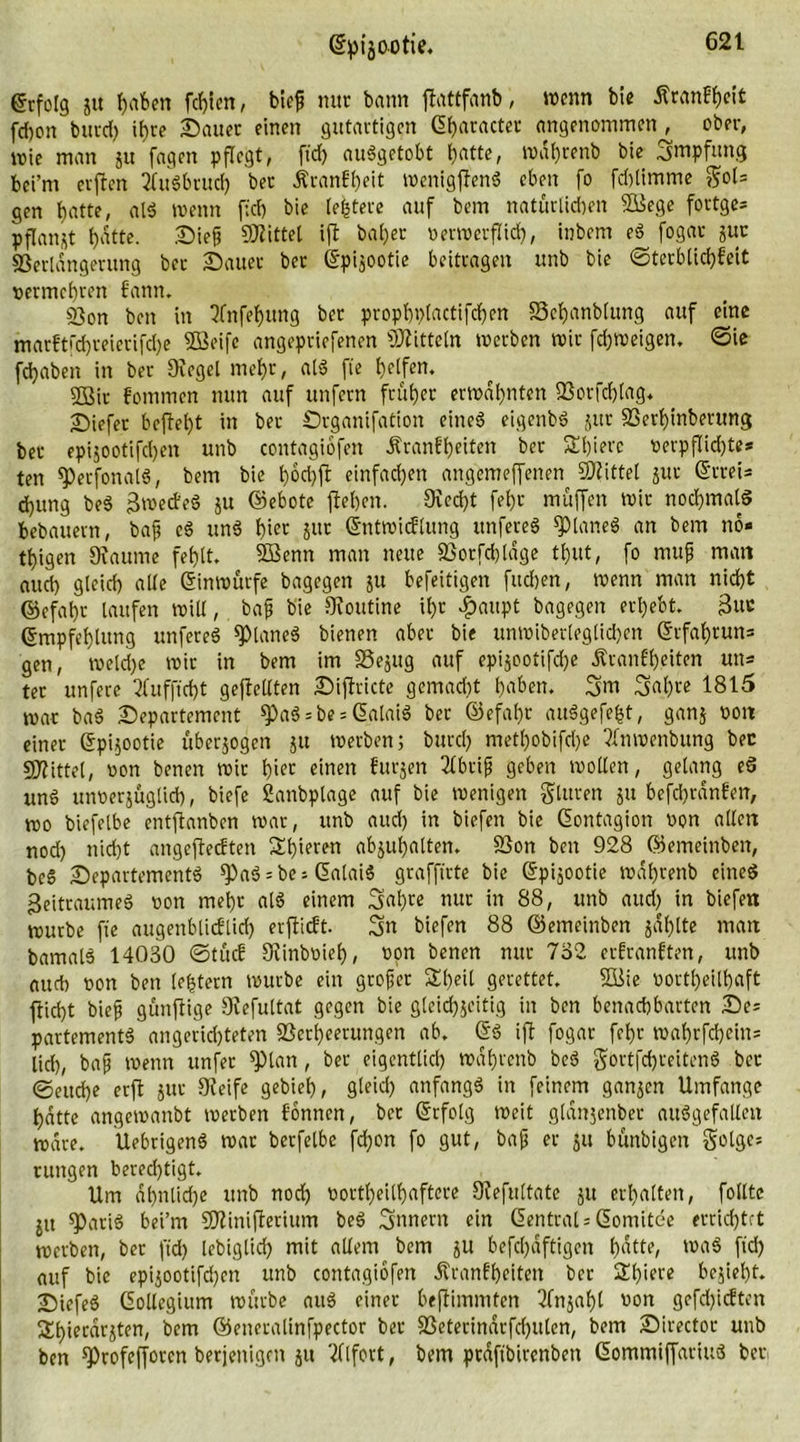 Erfolg gu f)aben fegten, bieg nur bann ftattfanb, wenn bie ÄtanEgeit fcf)on butd) igre Sauer einen gutartigen <2f>acactec angenommen , ober, mie man gu fagcn pflegt, fid) auggetobt l)atte, magtenb bie „jmpfung bei’m erflen ^ifugbtud) bei ÄranEgeit menigffeng eben fo fd)limme $ols gen gatte, atg wenn fid) bie testete auf bem natüriid)en SBege fortges pflanzt f)atte. Sieg SKittel ift ba()er oerroerflicg, inbem eg fogar gut Verlängerung bei Sauer bet ©pigootie beitragen unb bie ©terblicgEeit vermehren Eann. Von ben in Tfnfegung bet prophplactifcgen SSeganblmtg auf eine marEtfcgreierifcge SBeife angepriefenen Mitteln merben mir fcgmeigen. ©ie fdjaben in ber Siegel mehr, alg fte Reifen. 2Bir Eommcn nun auf unfern früher ermahnten Vorfcglag. Siefer beftegt in ber Srganifation eines eigenbg gut Verginberung bet epigootifcgen unb contagiofen ÄranEgeiten ber SEgierc verpflichte* ten *petfonalg, bem bie b>6d)fr einfachen angemeffenen Mittel gut (Strei- fung beg gmetf'eg gu ©ebote jtegen. 9iecgt feijr muffen mir nochmals bebauern, bag cg ung gier gttr ©ntmidflung ttnfereg spianeg an bem nö- tigen Staume fet)lt. SBenn man neue Vorfd)tdge tgut, fo mug matt aud) gleid) alle ©inmurfe bagegen gu befeitigen fudjen, menn man nid)t ©efagr laufen mill, bag bie SRoutine il)t £aupt bagegen ergebt- guc ©mpfegtung unfereg planes bienen aber bie unmiberlegtidjen ©rfagtun= gen, melcge mir in bem im Vegug auf epigootiffe ÄranEgeiten uns ter unfere TEufficgt geteilten Siftricte gemacht gaben. 3m Sagte 1815 mar bag Separtemcnt ^)aö = be = ©alaig ber ©efal)r auggefefct, gang oott einer ©pigootie übergogen ju merben; burd) metl)obifd)e ?lnmenbung bec Mittel, oon benen mir bi« «inen Eutgen 3lbrig geben mollen, gelang cd ung unoerguglid), biefe fianbplage auf bie menigen fluten gu befcgränEen, mo biefelbe entflanben mar, unb aud) in biefen bie ©ontagion non allen nod) nicht angeftecEten agieren abgugatten. Von ben 928 ©emeinben, beg Separtementg ^)ag = bei ©alaig grafftrte bie ©pigootie mdgrenb cineg geitraumeg non mehr alg einem 3<tgre nur in 88, unb aud) in biefen mürbe fte augenblicElid) erfticEt. Sn biefen 88 ©emeinben gdtjtte man bamalg 14030 ©tucE SRinbwie©, non benen nur 732 erEranEten, unb auch non ben (entern mürbe ein groger SEg.eil gerettet, Viie nortbeilbaft ftid)t bieg gunjtige Stefultat gegen bie gleid)geitig in ben benachbarten Ses partementg angericgteten Verheerungen ab. ©g ift fogar febr mabrfcbeins lid), bag menn unfer pan, ber eigentlich mabrenb beg gortfcgreiteng ber ©eudge erft gut Steife gebiet), gleid) anfangg in feinem gangen Umfange hatte angemanbt merben Eonnen, ber ©rfotg meit gtdngenber auggefallcn mare. Uebrigeng mar berfelbe fdjon fo gut, bag er gu bünbigen golgc; ruttgen bered)tigt. Um ähnliche unb nod) northeilhaftere Stefuttate gu erhalten, folltc gtt spatig bei’m Vtinifterium beg Innern ein Central* ©omitee errichtet merben, ber fid) lebiglid) mit allem bem gu befegdftigen gatte, wag fid) auf bie epigootifd)en unb contagiofen ÄranEgeiten ber Sgiere begiegt. Siefeg Gotlegium mürbe aug einer geglimmten 2fngagl non gefd)ic!ten iXgierdrgten, t>em ©eneralinfpector ber Veterindrfd)ulen, bem Sirector unb ben Sötofcfforcn berjenignt gu Tllfort, bem prdftbircnben ©ommiffartug ber