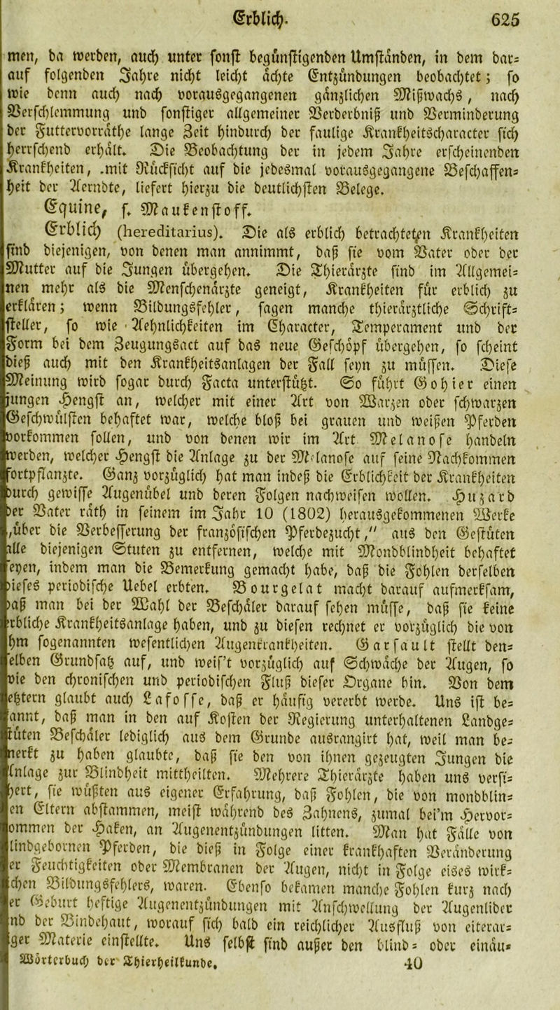 mett, ba werben, auch unter fonft bcgüitfftgenben Umftdnben, in bem bars auf folgenbett jgahre nid)t leid)t dd)te Gntzünbungen beobachtet; fo wie beim auch nach votauSgegangenett gänzlichen BlifwacbS, nach Berfdjtemmung unb fonftiger allgemeiner Berbetbnif ttnb Berminbetung bcr guttervorrdthe lange Seit hüibutd) ber faulige KranfheitScbaracter ftch herrfdjenb erhalt, Sie Beobachtung ber in jebem gaf)re erfcheinenben Krankheiten, .mit 9vucfftd)t auf bie jebeSmat votauSgegangene Befchaffen* heit ber 2kernbte, liefert hierzu bie beutlichften Belege. ©quine, f. kaufen ff off, @rblid) (hereditarius). Sie als erblich betrachtest Krankheiten fmb biejenigen, non betten man annimmt, baf fte vom Batet ober ber Sftutter auf bie jungen übergehen. Sie 3d)ierdtjte fmb im 2fllgemei= nen^ mel)r a(S bie BZenfdjendrzte geneigt, Krankheiten für erblich zu erklären; wenn BilbungSfehler, fagett mand)e thierdrjtlrd)e ©chrift* ffeller, fo wie • 2fehnlichkeiten im Gharacter, Temperament ttttb ber $orm bet bem SeugungSact auf baS neue ©efd)6pf übergehen, fo fdjeint bief audh mit ben KrankheitSanlageit ber gatl fepn ju müffen. Siefe Meinung wirb fogat burch gacta unterflüfit. ©o führt ©ohiet einen jungen |>engft an, weidet mit einet 2frt non SBarjen ober fchwarjen ©efchwülffett behaftet war, welche btof bei grauen unb weifen Bfetbett Vorkommen foUen, unb non benen wir im 2Crt Blelanofe Rubeln Werben, welcher >£>engff bie Einlage ju ber BManofe auf feine 9fad)fommen ■ortpflanjte. ©attj »orgüglich hat man ittbefj bie Grbtid)keit ber Krankheiten turch gewiffe 2fugenübel unb beren folgen nachweifen wollen, »er Batet rath in feinem im Saht 10 (1802) herausgekommenen SÖetke ,über bie Berbefferung ber franjoftfehen spferbezudjt, aitS ben ©eftütett tlle biejenigen ©tuten $u entfernen, weldje mit Blonbbtinbheit behaftet epen, inbem man bie Bemerkung gemadjt habe, baf bie gehlen betreiben »iefeS periobifefe Uebel erbten. Bourgelat macht barauf aufmeckfam, »af man bei ber SEahl ber Befdjaler barauf fehen müffe, baf fte keine tcblidje Krankheitsanlage haben, unb zu biefen rechnet er vorzüglich bie von hm fogenannten wefenttidjen 2kugenkrankl)eiten. ©arfault ffellt bens eiben ©runbfafs auf, unb weift vorzüglich auf ©d)Wad)e ber 2fugen, fo vie ben chronifdjen unb periobifdhen glttf biefer Srgane bin. Bon bem extern glaubt and) ßafoffe, baf er häufig vererbt werbe. UnS ift be= annt, baf man in ben auf Kojten ber Oiegierung unterhaltenen ßanbges tüten Befchdler lebiglich auS bem ©runbe auSrangitt hat, weit man bes nerkt zu haben glaubte, baf fte ben von ihnen gezeugten gungett bie ©läge zur Blinbheit mittheitten. Mehrere Thicrdrzte hüben unS verfi- i>e«, fte wüften aus eigener Erfahrung, baf gohlen, bie von monbbtins en Gttern abffammen, meift wafrenb beS SahttcnS, zumal bei’rn epervots ommen ber £aken, an tfugenentjfinbungen litten. Blatt hat gälte von linbgebornen ^ferben, bie bief in golge einer krankhaften Berdnberung er geuchtigkeiten ober Blembranen ber 2fugen, nicht in golge ciSeS wirk- djen BitbungSfehtecS, waren. Gbettfo bekamen manche gohlen kurz nach et ©eburt heftige 2fugenentzunbungen mit 2lnfd)tvellung bet 2fugenlibcc nb ber Binbehaut, worauf ftch halb ein reichlicher 2kuSfluf von eiterar= ger Blaterie einjfcllte. UnS felbft ftnb aufet ben blinb = ober eindu* äßörtcrburf; bcr' ilkunDc. 40