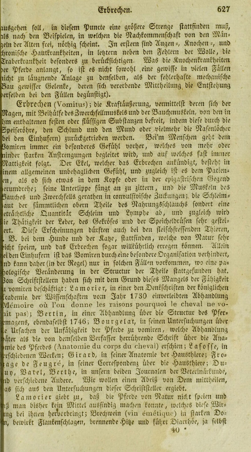 .urigeren fo((, in biefem Erntete eine größere ©trenge flattpnbcn muß, tl$ nach ben Seifpielen, in welken bie Wachfommenfthaft non ben ÜÄdn* jeln bet'2fltett frei, notfjig ftbeint. gtt erftettt ftttb 2fugen Änod)ctt =, ttnb Ijronifdje ^atotfranfheiten, in (entern neben ben Seglern bei* sD3olle, bie Erabcrfranfheit befonberg jtt berüc£ft'd)tigen. 3öag bie Änochenfranfheitert >er «Pfevbe anlangt, fo ift eg nirfyt fowohl .eine getviffe in nieten galten iid)t 51t idugnenbe Anlage ju benfelben, alg bet- fehlerhafte med)anifd)c Sau gereifter ©elenfc, bereit ft'd) oeretbenbe SWUtheilung bie ©ntftetjung »erfelben bei ben galten begünftigt). @rbrcd)en (Vomitus); bie Äraftdufjerung, oermittetft bereit ft'd) bec Wagen, mit 23eihülfebeg3werd)feltmugfetgunb ber SSauchmugfeln, non ben in hm enthaltenen feften ober flufftgen ©ubftanjen befreit, inbem biefe btirch bie 3peifet6t)re, ben ©dftunb ttnb ben SWunb ober nielmehr bie Wafenlocher bei ben (Einhufern) jurüefgetrieben werben. SSei’m ?Wenfd)en gel)t bent 3omiren immer ein befonbereg ©efül)t notier, tnelcheg non mehr ober niriber ftatfett 2tnftrengimgen begleitet tnirb, ttnb auf tnelcheg faft immer Wattigfeit folgt. Set ©fei, tneld)er bas @rbted)en anfünbigt, befteht in inem allgemeinen unbehaglichen ©efühh un^ flugteid) ift eg bem Mafien* en, alg ob ft'd) ctroag in bem Äopfe ober in ber epigaftrifthen ©egenb erumbrehe; feine Unterlippe fangt an jtt gittern, ttnb bie SWttgfeltt beg Saud)eg unb 3werchfelt&amp; gerathen in connulftnifdje ßuefungen; bie ©cffleints aut ber fammtlidjen obern Sf)eile beg Wahrungg|d)tauchg fonbert eine etrad)tliche Smantitdt ©dfteirn unb Spmphe ab, ttnb jttgleid) tnirb ie SEhdtigfeit ber 2eber, beg ©eftofeg ttnb ber ©peichetbrüfen fel)r geflet= ert. Siefe Qrfcbcinungett bürften and) bei ben fleifd)freftettben Sh irren, . $8. bei bem Jfntnbe unb ber Jta^e, flattffnben, Welche non Watur fel)t >id)t fpeien, unb ba5 Erbrechen fogar willführlid) erregen fonnett. Allein eiben(Sinhufern iftbag SSomirenburcf)einebefonberelDrgattifation nerh'mbert, nb fann bähet (in ber Wegei) nur in folchen galten oorfommen, wo eine pa= )ologifd)e SSerdnberung in ber ©tructur ber Sheile ftattgefunben t>af. Jon ©d)tiftftelletn haben ft'd) mit bem ©tmtb biefeg SWangelg ber gdiftgfeit x nomiren befd)dftigt: 2 a m 0 r i e r, in einer ben Senffd)tiften ber foniglidjett icabemie bet 3ßiftenfchaften nom 3af)t 1730 einoerleibten Sfbhattblung Memoire oü l’on donne les raisons pourquoi le cheval ne vo- ait pas); SSertin, in einer SCbhanblung über bie ©tructur beg $Pfet* tmageng, ebenbafelbft 1746; SSourgelat, in feinen Unterfuchungett über e Urfad)en ber Unfdhigfeit ber $Pfecbe 51t nomirett, welche Äbh«nblung »ater alg bie non bemfclben SJerfafter hertührenbe ©d)dft ül)et bie 2Cna* 'tnte beg ipfetbeg (Anatomie du corps du cheval) erfd)iett; Üafoffc, in trfdftebenen 2Berfen; ©irarb, in feiner Anatomie ber ^>augtl)iere; gro= age be geugre, in feiner ßorrefponbenj übet bie ^aitgthiere; Stts uX), 33a tel, 53 er t he, in unfern beibett Journalen ber iöeterindrftmbe, tb nerfdftebene Vhtbere. 333tr wollen einen 2(brip nott Sem mittheilen, ag fiel) aug bett Unterfuchungen biefer ©chriftftelter ergiebt. Samo riet giebt ju, baft bie sPferbe nott Watur md,t fpeien unb tjj matt bigher fein SWittel augft'nbig madjett fonnte, tnelcheg biefe 3Bir= mg bei ihnen hetoorbringt, 33red)Wein (vin emdtique) in ftatfett So= it, bewirft glattfenfdftagen, brennenbe ^>i|e unb fül;rt Siart'hoe, ja felbft 4u *