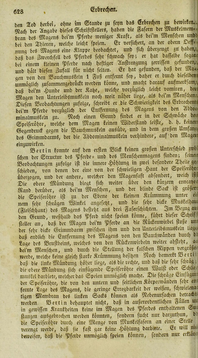 Den Sob fjerfcei, ohne im ©tanbe ju fep ba§ (ScSrcdf>en ju bewirfem. SRad) bet Angabe biefeS ©chriftffellerS, haben Die gafetn bet ©tuSfelmem= btan beS ©tagcnS bci’m W«be weniger Äraft, als bei’m ©tenfd)en unb' bei Den Steten, welche leicl)t fpeien. (5t nerftd)ert, an bet obetn £)eff*-- mtng beS Wagens eine Älappc beobachtet, unb ftd) überzeugt ju haben, baf? baö 3werd)feil beS W«beS [ebt fchwad) fep; et hat baffelbe fogat. bei einem Keinen Werbe nach heftig« 2fnftrengung gettiffen gefunben/., unb hält tiefen Zufall für nicht feiten. (5t hat gefunben, baß bet ©ta*< gen non ben BauchmuSfetn 1 guß entfernt fep, bähet et butd) biefejben i unmöglich jufammengebrücft werben fbnne, unb macht Darauf aufmerf|am,i( baß bei’m #unbe unb bet Äafce, welche notjuglid) leicht nomiren, bet: sj^agen ben UnterleibSmuSfetn noch weit nähet liege, alö bei’m SCf2cnfd)cn., liefen Beobachtungen jufolge, fdjreibt et Die ©chwierigfeit Des Erbrechen?; bei’m Werbe notjitglich bet Entfernung beS ©tagenS non ben 2lbbOü minalmitSfeln ju. €Rod) einen ©runb ftnbet et in bet Schwäche beia ©peifetohre, welche Dem ©tagen feinen SBiberjtanb leiftej, b. h* feinet: ©egenbrucf gegen Die 33auchmu$feln auSübe, unb in bem großen Umfang* be3 ©rimmbarmS, bet Die 2(bbominalmuSfeln netl)inbete, auf ben ©taget: einjuwitfen. r SSettin fonnte auf ben erften SSlicf feinen großen Untetfd)teb jwt fdjen bet ©tructur bcö ^pfctbe = unb beS ©tenfd)enmagenS finben; feineiei Beobachtungen jufolge ift bie innere Kohlung in jwci befonbete STheile ge fd)ieben, non betten bet eine non bet fchwieligen $aut bet ©peifetöl)t überzogen, unb bet anbete, welcher ben ©tagenfaft ab fonbett, weich iß: Sie obere ©tünbung biegt ftd) weiter übet ben füttern concane.i 9\anb herüber, als bei’m ©tenfd)en, unb bet blinbe 0acE ift großer bie ©peifetohre ift ju bet Ebene bet Keinen Krümmung unter eli nem fehr fchrägen SBinfel angefefct, unb bie fehr bicfe ©tuSfelhau. (gleifchhaut) beb ©tagen« beftel)t aus brct gaferfd)id)ten. 3 m Bejug ai ben ©runb, weßhalb baS q>fetb nicht fpeien fbnne, führt biefet @d)ttf 1 fteßet an, baß bet ©tagen bei’m Werbe an bie Stficfenwirbel flöße ur 1 bet fehr bicfe ©timmbarm jWifchen ihm unb ben UnterleibSmuSfetn liegt; baß enblid) bie Entfernung beS ©tagen« non ben Bauchwänbcn butd) b* Sage beS BruflbeinS, weld)eS non ben Srücfenwiibotn weitet abfleht, ^ a bei’m ©tenfd)en, unb butd) bie Stellung bet falfchen Stippen nergtoße werbe, welche feine gleich fiarfe Krümmung beft'hen Stoch bemerft Berti baß bie Ünfe ©tünbung hoher liege, als bie rechte, unb baß bie fehr fchrag bie obere ©tünbung fiel) einfügenbe ©peiferöhte einen Söulftober ©d)lie mttSfel barbiete, welcher baS ©peien unmoglid) mache. Sie fdjräge Einfügut ber ©peiferöhte, bie non ben untern unb feitlidßen Äorpevwanben fcl)t eti fernte Sage beS ©tagcnS, bie geringe Erregbarfeit ber weißen, fdjwiclena ■ tigen ©tembran beS linfen ©aefs fonnen alS Stebenurfachen betracht werben. Bertin behauptet nid)t, baß in außerordentlichen gallen uui in gewiffen Jtranfheiten feine im ©tagen beS Werbe« enthaltenen öu {langen auSgebrodjcn werben fbunten, fonbern fud)t nur barjuthun, b^ bie ©peifevohre burcl) eine ©tenge non ©tuSfelfafern an einer stelle _ nerengt werbe, baß fie faft gar feine Jpohlung barbiete. Er will nie1 beweifen, baß bie sPfeibc unmoglid) fpeien fonnen, fonbern nur erflan