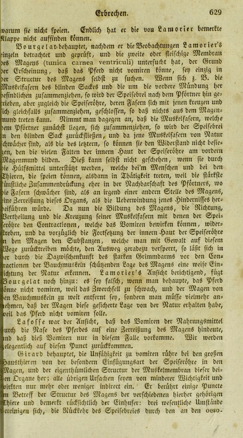 warum fte nid)f fpeien. ©nbltd) {jat ec bie nou Samo riet bemecfte (Slappe nid)t aufffnben fonnen. Sourgelatibehauptet, nad)bem er bieS3eobad)tungen 2 a m o r i e r’b pinjetn betrachtet unb geprüft, unb bie jweite ober fleifd)ige Membran )eb SWagenb (tunica carnea ventriculi) unterfucbt bat> ber ©runb )er ©rfd)einung, baß bab spferb nid)t oomircn forme, fep einjig in )er ©tructur beb SWagenb fctbfl ju fudjen. DBenn ftd) ^ j. 33. bie Wubfelfafern beb blinbett ©acfcb unb bie um bie oorbere SWüttbung bpr )eftnblid)en jufammenjicben, fo roirb bet ©peifebrei nad) bem Pförtner bin ge; rieben, aber jugleicb bie ©peiferobre, beren gafern ftd) mit jenen freujen unb td) gleichfalls jufammenjteben, gefdjloffen, fo baff nid)tb aub bem Sftagen; nunb treten fantt. Stimmt man bagegen an, bafs bie SWubfelfaferit, welche )em Pförtner junäcbft liegen, ftd) jufammenjiehen, fo wirb ber ©peifebrei n ben blinben ©acE jurücfpiepen, unb ba jene SWubfelfafetn von DZatuc d)Wad)er ftnb, alb bie beb le^tent, fo fonnen fte ben 9Biberjianb nidjt bcfte= jen, ben bie vielen galten ber tnnetn p)aut ber ©peiferobre am oorbettt Wagenmunb bilben. Sief bann felbft nicht gefd)el)en, wenn fte bttrd) )ie cpülfbmittel unterfiübt werben, welche bei’m 9Wenfd)en unb bei^ ben £()ietcn, bie fpeien fonnen, albbann in 3d)dtigfeit treten, weil bie fldrfftc ifinflliche 3ufammenbrücfttng eher in ber Dlad)barfd)aft beb ^Pförtners, wo )ie gafern fd)wdd)er ftnb, alb an irgenb einer attbern ©teile beb SWagenb, ine Zerreißung biefeb Srganb, alb bie Ueberwinbung jencb dptnberniffeb her-; »cifübren würbe. Sa nun bie SSilbung beb SRagenb, bie Sviditung, Bcrtpeilung unb bie Äreujung feiner SWubfelfafetn mit betten ber ©pei= etobre ben ©ontractionen, welche bab 33omiren bewirfen fonnen, wibets ireben, unb ba oorjuglid) bie gortfebung ber innern $aut ber ©peiferobre n ben Dftagen ben ©ubftanjen, weld)e man mit ©ewalt auf biefem Siege jurücf treiben mod)te, ben 2fubweg gerabejtt verfperrt, fo laßt ftd) in ier burd) bie Sajwifchenfmtft beb ftarfen ©rimmbarmb oor ben Gott; ractionen ber 35aud)mubfe(n fchubenben Sage beb Dflagenb eine weife ©in; idjtung ber Dtatur erfennen. Samoriet’b 2Cn ft d)t bcrid)tigenb, fugt Sourgelat noch binäu: eb fei) fcrlfch, wenn man behaupte, bab 9)ferb onne nid)t nomitett, weil bab Zwerchfell 51t fd)Wacl), unb ber DJiagen von en S5aud)mubfeln ju weit entfernt fei), fonbern man muffe vielmehr att; lebmen, bafj ber SWagett biefe gefieberte Sage oon ber Dlatur erhalten habe, oeil bab ^Pfetb nicht oomiren folle. Safoffe war ber tfnftdjt, baff bab Somiren ber fftabrungbmittel urd) bie Dürfe beb fPferbeb auf eine Zerreißung beb SWagettb hdtbeute, inb baß bieß SSomiren nur in biefem gälte oorfomme. SBir werben elegentlid) auf biefen glittet jurüeffommen. ©irarb behauptet, bie Unfabigfeit ju rwmirett rühre bei ben großen paubtl)ieren von ber befonbern ©infügungbart ber ©peiferobre in ben Wagen, unb ber eigentbümlicben ©tructur ber SWubfelmembran biefer bei; en Drgane her; alle übrigen Urfacben fepen von minberer 9Bid)tigfeit unb oirftett nur mehr ober weniger inbircct ein. ©r berührt einige ^tutete m Setreff ber ©tructur beb SWagenb ber oerfd)iebenett hierher gehörigen Cbiere unb bemerft rücfft'd)tlid) ber ©inl)ttfer: brei wefentlid)e Umftanbc ercinigen ftd), bie Dfttcffebc beb ©peifebreieb bttrd) ben an ben oeso-