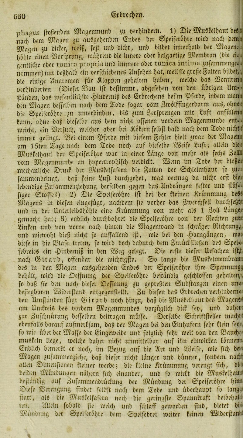 phagus ftoßenben 9#agennutnb gu vetbinbern. 1) Sie Sflugfelbaut beg ■ 3iad) bem ©Jagen 51t auggebenbcn ©nbeg ber ©peiferobre roirb nach bcttn sjjirt'gen ju bitfer, weif, fcft unb bidjt, imb biibet innerhalb bet 5Ragen=: I)6liie einen Sotfprung, wnfjrenb bie innere ober balgartige Membran (bie ei:: gcntticfjc ober tunica proprio unb innnere ober tunica intima gufammenge- nommen) nur beßbalb ein verfcbiebeneg 2lnfeben bat, weil fte große galten biibet,:, bie einige Anatomen für Älappen gebalten bfiben, welche bag SSomiretn »erbinberten (Siefer S3au ift beftimmt, abgefeben non ben übrigen Um= - flanben, bag wefentlicbfle ^inberniß beg ©rbrcrfjeng bei’m fPfetbe, inbem mam ben ©Jagen beffelben nad) bem Stöbe fogar vom Swolfftngerbatm aug, ohne: bie ©peiferobre git unterbinben, big jum gerfprengen mit Suft anfüllen: fann, ohne baß biefelbe aug bem nid)t offenen vorbern ©Jagenmunbe ent=; weid)t, ein fßerfud), Weidjet aber bei .Sofern felbff halb uad) bem Sobe nicht f immer gelingt, Sei einem fPfer-be mit bicfem gebiet hielt gwar ber ©Jagen: am löten Sage nad) bem Sobe nod) auf biefelbe ©Seife Suft; allein bie: ©Jugfelbaut ber ©peiferobre war in einer Sange von mel)t als fed)g 3ollU vom ©Jagenmttnbe an bppertropbifd) verbicft. ©Senn im Sobe ber bloße: med)anijcl)e Srucf ber ©Jugfetfafern bie galten ber ©d)lcimbaut fo gu=- fammenbringt, baß feine Suft burd)gel)et, wag vermag ba nicht erfl bie: lebenbige Sufammenjicbung berfelben gegen bag 2fnbrängen feffer unb flüf- ftger ©toffe?) 2) Sie ©peiferobre ift bei ber fleinen Krümmung heg? ©Jageng in biefen eingefügt, nad)bem fte vorher bag Swerdjfell burcf)fefett unb in ber Unter[eibgt)bl)le eine Krümmung von mehr alg 1 Soll Sänger gemad)t bat) 3) enblid) burebbobret bie ©peiferobre von ber 9Jed)ten jure Sinfen unb von vorne nad) hinten bie ©Jagenmanb in frfjrdger 9fid)tung; unb wiewohl bieß nid)t fo auffallcnb ift, wie bei ben ^Umgängen, wo: biefe in bie SSlafe treten, fo wirb bod) baburd) bem Surücffließen beg ©pei^ febreieg ein $inberniß in ben 2Beg gelegt. Sie erffe biefer Urfad)en ift; nad) ©itarb, offenbar bie wid)tigfle. ©0 lange bie ©Jugfelmembranit beg in ben ©Jagen auggel)eubcn ©nbeg ber ©peiferobre il)te ©pannungj behalt, Wirb bie Seffmtng bet ©peiferobre beftanbig gefd)toffen gehalten;, fo baß fte ben nad) biefer Seffnung gu gepreßten ©ubftangen einen un=- beftegbaren ©Sibetftanb entgegenfellt. 3u biefen bag ©rbredjen verbinberns ben Umflanben fügt ©itarb nod) bingtt, baß bie ©Jugfelbaut beg ©Jagend am Umfreig beg vorbern ©Jagenmunbeg vorzüglich bief fep, unb babetr gut Sufd)nümng beffelben beitragen müffe. Scrfelbe ©cbriftftcller mad)H ebenfallg barauf aufmerffam, baß ber ©Jagen bei ben Sinbufern febr flein fei),: , fo wie über ber ©Jaffe bet ©ingeweibe unb folglich f'br weit von ben Saudr mugfeln liege, weld)e baber nicht unmittelbar auf ibn einwirfen fbnnen . ©nblicl) bemerft er nod), im Segttg auf bie ?frt unb ©Seife, wie ftcf> bei : SJfagen gufanimengiebe, baß biefer nid)t langer unb bünner, fonbern nadd allen Simenfionen f[einer werbe; bie fleine Ärümmung verengt ftd), bin beibeit ©Jünbmtgen nal)ent ftd) einanbet, unb fo wirft bie ©Jugfelbau :i beftanbig auf Sufammenbrücfung ber ©Jünbuttg ber ©peiferobre b<lr Siefe Verengung ftubet felbff nad) bem Sobe unb überhaupt fo lange« ftatt, alg bie ©?ngfeifafern nod) bie geringffe ©pannfraft beibebal reu. Allein fobalb fte meid) unb fdilaff geworben ftnb, bietet bi 1 Yüuüibnng ber ©peiferobre bem ©peifebrei weiter feinen ©Sibetfianfi