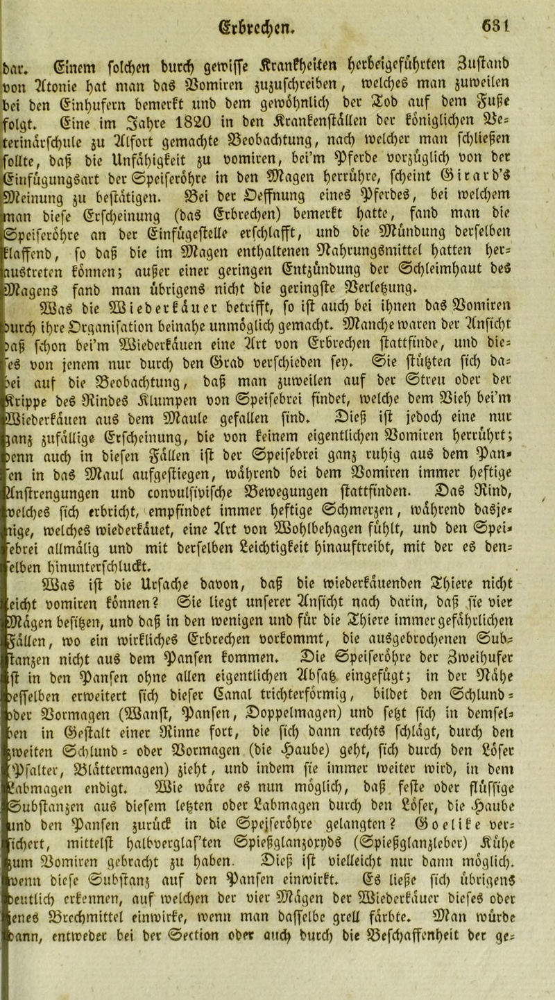 bar. Einern folgen burcf) gewiffe Äranfyeitm f)ccfceigefuf)rten 3uftanb von 3ltonie hat man baS Somiren jnjufdjreiben, welches man juweilen bei bcn ©inhufern bemerft unb bem gewohnlid) bec Sob auf bem Sufe folgt, eine im 3al)te 1820 in ben Äranfenftdllen ber foniglid)en Se= terindrfdjule ju 2flfort gemachte Beobachtung, nad) weldjer man fdjliefen follte, baf bie Unfdf)igfeit gu vomicen, bei’m *Pferbe vorsüglid) von bec ©infügungSart ber ©peiferohre in ben fragen berühre, fd)eint ©itatb’S iWeinung 51t betätigen. Sei bec Seffnung eine6 *PferbeS, bei weld)em man biefe ©rfd)einung (baS ©rbced)en) bemerkt f)atte, fanb man bie ©peiferohre an ber ©infügeftelle erfd)lafft, unb bie Wünbung berfelben flaffenb, fo baf bie im Wagen enthaltenen Nahrungsmittel hatten hcl'= auStcetcn fonnen; auf er einer geringen ©ntsünbung ber ©d)leimf)aut beS Wagens fanb man übrigens nicht bie geringfte Berlehung. SBaS bie W'teberfduet betrifft, fo ift auch bei ihnen baS Bomiren Durch ihteSrganifation beinahe unmoglid) gemacht. Wattd)e waren ber 2lnfid)t Daf fd}on bei’m Wieberfduen eine 2frt von ©cbredjett ftattfinbe, unb bic= <eS von jenem nur bucd) ben ©rab verfd)ieben fep. @ie ftüfctea ftd) ba= ?ei auf bie Beobachtung, baf man jutveilen auf ber ©treu ober ber Krippe beS NinbeS .Klumpen von ©peifebrei ftnbet, rveldje bem Siel) bei’m BSieberfdtten auS bem Waule gefallen ftnb. Sief ift jebod) eine nur jans JufaUige ©rfd)einung, bie von feinem eigentlid)eit Somiren h^cuhtt; >enn aud) in biefen Sailen ift ber ©peifebrei gans ruhig auS bem ^an» en in baS Waul aufgeftiegen, tvdhrenb bei bem Somiren immer heftige Knftcengungen unb convulft'vifche Bewegungen flattffnben. ^ SaS Ninb, velcfjeS ftd) erbrid)t, empftnbet immer heftige ©d)merjen, tvdhrenb baSje* tige, melcheS wieberfduet, eine 2Crt von Wohlbehagen fühlt, unb ben ©pei» ebrei allmdlig unb mit berfelben 2eid)tigfeit hinauftreibt, mit ber eS ben= eiben hinunterfcblucft. WaS ift bie Urfache bavon, baf bie tvieberfduenben Shiere nid)t eid)t vomiren fönnen? ©ie liegt unferet 2fnfid)t nad) barin, baff fte vier Nagen beft'hen, unb baff in ben wenigen unb für bie Shiete immer gefährlichen Sailen, wo ein wirflicheS ©rbced)en vorfommt, bie auSgebrod)enen ©ub; tansen nid)t auS bem hänfen fommen. Sie ©peiferohre ber Zweihufer ft in ben hänfen ohne allen eigentlichen 2lbfah eingefügt) in ber Nahe teffelben erweitert ftd) biefet ©anal trid)terformig, bilbet ben ©d)lunb = Dber Sormagen (Wanft, hänfen, Soppelmagen) unb fe(jt ftd) in bcmfel^ Den in ©eftalt einer Ninne fort, bie ftd) bann red)tS fd)ldgt, bucd) ben jweiten ©cttlunb = ober Sormagen (bie £aube) geht, ftd) burd) ben 2ofec >P (alter, Bldttermagen) jieht, unb inbem fte immer weiter wirb, in bem Sabotagen enbigt. Wie wäre eS nun möglich, baf fefte ober flüffige Subflanjen aus biefem lebten ober Sabotagen burd) ben Sofer, bie glaube unb ben Raufen jitrücf in bie ©pejferohre gelangten ? © o e l i f e ver; tcf)crt, mittelfl halbverglaf’ten ©piefglanjorpbS (©piefglansleber) Äül)e itttn Somiren gebracht ju haben. Sief, ift vielleicht nur bann moglid). venu biefe ©ubftanj auf ben Raufen einwirft. ©S liefe ftd) übrigens Deutlich erfennen, auf weld)en ber vier Wagen ber Wiebcrfduer biefeS ober ;encS Brechmittel einwirfe, wenn man baffelbc grell färbte. Wan würbe sann, entweber bei ber ©ection ober auch bucd) bie Befdjaffenheit ber ge;