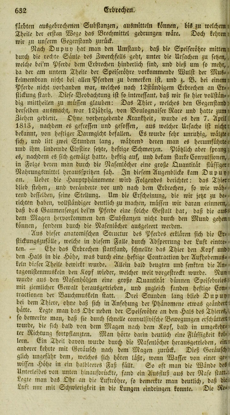 6S2 ©rbtecfctt. färbten auSgebrocfenen ©ubftanjen, augmitteln fdnnen, btg ju melcfcm t Steile bei- erflwt ©ßege bag S3recfmittel gebrungen rndre. £)od) feeren t Wir 5» unferm ©egenftanb jurücf. 9?ad) £)uput> fat man ben Umflanb, baß bie ©peifetofre mitten: bind) bie red)te ©dule beg Smercffellg geft, unter bte Urfacfen ju [eben,, rneldje bei’m *pferbe bem ©rbreefer, J)tnberlidf> ftnb, unb bieß um fo mefr,, ba bet- am untern Sfeilc ber ©peiferofre vorfommenbe SBulft ber ©lug; - felmembran nid)t bet alten ^Pferben ju bemerken ift, unb SS. bet einem t ©ferbe nid)t vot-fanben war, melcfeg nad) 12ftünbigem ©rbred)en an ©r; ftefung färb. IDiefe ^Beobachtung tf fo intereffant, baß mir fte fier vollftdn; big mittl)eilen 51t muffen glauben: £>ag £fier, melcfeg ben ©egenffanb: berfelben augmaeft, mar 12jdfrtg, non S5oulognaifer Slace unb tjatte $um: Biefen gebient. £>fne vorfergebenbe Äranffeit, mürbe eg ben 7. Ifprill 1813, nad)bem eg gefveffert unb gefoffen, aug tveld)er Urfad)e iffc nicf)t: befannt, non heftiger 5f)atmgid)t befallen. ©5 tottrbe fetjr unruhig, mdljtec ftd), unb litt §tvei ©tunben lang, tvafrenb beren man eg ferumfufrtee unb tfm linbernbe ©Ivfire fe|te, I>cfttgc ©djmerjen. splofslid) aber fprang; eg, nad)bem eg ftd) gemalt bjatte, heftig auf, unb befam ftarfe ©onvulftonen, in Solge bereu man burd) bie Olafenlocfer eine große Quantität flufftger- Olafrunggmittel feraugfprtfen fab), 3m biefem 2ütgenblide fam fDuput);- an. lieber bie 4)auptpl)dnomene tvirb Solgenbeg berichtet: bag fXfier blieb flefen, unb verdübelte vor unb nad) bem ©rbreefen, fo wie mal)5 ■ renb bcffelben, feine ©tellung. Um bie ©rfd)etnung, bie mir jeft §u be; rid)ten faben, vollftdnbiger beutlid) ju mad)en, muffen mir baran erinnern, baß bag ©attmenfeegel bei’m fPferbe eine fotd)e ©eflalt fat, baß bie aug- bem ©lagen fervorfommen ben ©ubffanjen nid)t burd) ben ©lunb gefen: fonnen, fonbern burd) bie Olafenlocfer attggeleert merben. 2fuö biefer anatomifd)ett ©tntetur beg ^Pferbeg erklären ftd) bie ©r; fticfunggjufalle, meld)e in biefem gälte burd) ll'bfperrung ber Suft eintre- ten. — ©fe bag ©rbreefen flattfanb, fcfnellte bag £fier ben iopf unb: ben f)alö in bie dpbfe, mag burd) eine feftige ©ontraction ber 2fufl)ebemitgs fein biefer Steile bemtrft mürbe. Sllleitt halb beugten unb fenften bie lfm tagonifenmugfeln ben Äopf mieber, metefer meit vorgeflrecft mürbe. Olun mürbe aug ben Olafenfoflen eine große Quantität bunnen ©peifebreieg mit siemlkfev ©emalt ferauggetrieben, unb gttgleid) fanben feftige ©om tractionen ber S3aud)mugfeln ftatt. fDrei ©tunben lang blieb Sitpitt) bei bem £fiere, ofne baß ftd) in 3(nfefttng ber spfdnomenc etmag geanberf fdtte. Segle man bag £)ft neben ber ©peiferofre an ben Jpalg beg Sfiereg, • fo bemerfte man, baß fte burd) fd)ttclle convulft'vifd)e SSemegungen erfd)Uttert mttrbe, bie ftd) halb von bem ©lagen nad) bem Jtopf, halb in ttmgefrfr; ter Ülicftung fortpflartjten. ©lau forte barin beutlid) eine gtuffigfeit fol* lern, ©in £feil bavon mürbe bttref bie Olafenlocfer ferauggetrieben, ein anberer fefrte mit ©erdufd) nad) bem ©lagen juruef. 2)ieß ©erdufcf glid) ungefafr bem, meld)eg ftd) foren laßt, menn ©Saffer von einer ge* miffen ^)6fe in ein falbleereg Saß fallt. ©o oft man bie SBattbe beg Unterleibeg von unten finaufbrüefte, fattb ein Ifugfluß aug ber Olafe ftatt- Vrgte man bag £)fr an bie Suftröfre, fo bemerfte man beutlid), baß bie Suft nur mit ©d;mierigfeit in bie Sitngcit etnbringen fonnte. IDie Sir5