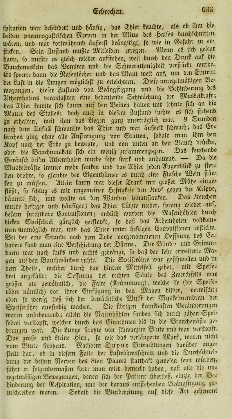 fpiratton war behtnbert unb bauftg, bad £b'er fcudjter al$ ob i()rn bie beibcn pneumogajfrifchen Heroen in bei’ 50?ittc bed >f)alfed burd)fd)nitten waren, unb war fortwährenb attßerff bedngftigt, fo wie in ©cfal)r ju ct= fticfen. ©ein Sttjfanb mu^te Süftitteiben erregen. Söcnn cd ftd) gelegt hatte, fo mußte es gleich wicber auffteheit, weit burd) ben Srttcf auf bic Sauchmudfetn bad Somiren unb bie ©d)Werathmigfeit verdarbt würbe. Grd fperrtc bann bie 9^afenlod)et unb bad SWaul weit auf, um ben (Eintritt ber Suft in bie Sungen m6gtid)jt ju erleichtern* Siefe unregelmäßigen Se= wegungen, biefer 3uflattb von Sedngftigung unb bie Schinberitng bed 2(tl)emi)otend veranlagten eine bebeutenbe ©d)tvdd)ung bet SHudfelfroft; bad 3!t)ier fonntc ftd) bäum auf ben Seinen holten unb lernte fid) an bie Stauer bed ©talled; bod) auch in biefem güftanb fud)te ed fiel) jtef)enb ju erhalten, weit ihm bad Siegen ganj unerträglich war. 9 ©tunbett nach bem Unfall fdjwanfte bad 3K)iec unb war dußerft fdjwad); bad (Et= brechen ging ohne alle 2(nftrengung von ©tatten, fobalb man ihw bett Äopf nad) ber (Erbe ju bewegte, unb non unten an ben Saud) bruefte, ober bie Saud)mudfeln ftd) ein wenig jitfammenjogen. Sad fettd)enbe ©eraufd) bei'm 2lthemholen würbe fct>r ftarf unb anhaltenb. — Sa bie Sftudf'elfrdfte immer mel)t fanben unb bad £t)ier jeben 2fugenbti<£ ju ffer* ben brot)te, fo glaubte ber (Eigentbumer ed burcl) eine $lafd)e SBeitt fldr= fen ju muffen. Allein faum war biefer Sranf mit großer 50fuf)e einge= floßt, fo fdtlug ed mit ungemeiner Jpeftigfcic bett Äopf gegen bie Grippe, bäumte ftd), unb wollte an ben SSdttben htnauflanfen. Sad heuchelt würbe heftiger unb häufiger 5 bad &amp;biet flurjte nieber, fprang lieber auf, bebam furd)tbare (Eonvulftonen; enblid) würben bie 5^afenhol)ten burd) bicben ©peifebrei gdnjlid) verftopft, fo baß bad ^ftheml)olen oollboms men unmöglich war, unb bad Sl)ier unter heftigen (Eonvulfioncn erjlicrte. Sei bet eine ©tunbe nad) bem Sobe vorgenommenen Seffnung bed das baverd fanb man eine Serfd)icbung ber Sanne. Set Stinb = unb ®rimm= barm war nad) littbd unb red)td gebrdngt, fo baß ber fel)t erweiterte 9fta== gen auf ben Saucbwanben ruhte. Sie ©peiferol)re war gefd)Wo(len unb in bem Sheile, welcher burd) bad hintere 9Jfittetfell gehet, mit ©peife= bret angefüllt; bie Seffnung ber red)ten ©dule bed 3werd)felld war großer ald gewöhnlich, bie gatte (Ärummung), welche fte (bie ©peifes rohre nämlich) vor ihrer (Einfügung in ben Sftagen bitbet, verwifcht; eben fo Wenig ließ ftd) ber beträchtliche SSulft ber SWudEetmembran ber ©peiferohre audftnbig mad)en. Sie übrigen franfhaften Seranoerttngen waren unbebeutenb; allein bie 9^afenh6()ten fattben ftd) burd) jähen ©pet= febrei verftopft, welcher burd) bad (Einatmen bid in bie Sronchenafte ge=> brungen war. Sie Sunge flrofetc von fchwarjem Stute unb war verftopft. Sad große unb deine |)itn, fo wie bad verlängerte 5Narf, waren nicht vom Stute ftrofcenb. 9?act)bem Sttpup Setrachtungen batüber angc* ftellt hat, ob in biefem gälte ber 2uftrohrenfd)nitt unb bic SitrchfcbneU bung ber beiben Nerven bed 8ten ^»aared flatthaft gewefen fepn würben, fal)rt er folgenbermaßen fort: man wirb bemerft haben, baß alle bie un* regelmäßigen Sewegungen, benen ftd) ber Patient überließ, eittjig ber Sr= hinberung ber 8?efpiration, unb ber baraud entfW)enbcn Seangftigung ju= jufchreiben waren, ©obalb bie Slutbereitung auf biefe 2(rt gehemmt