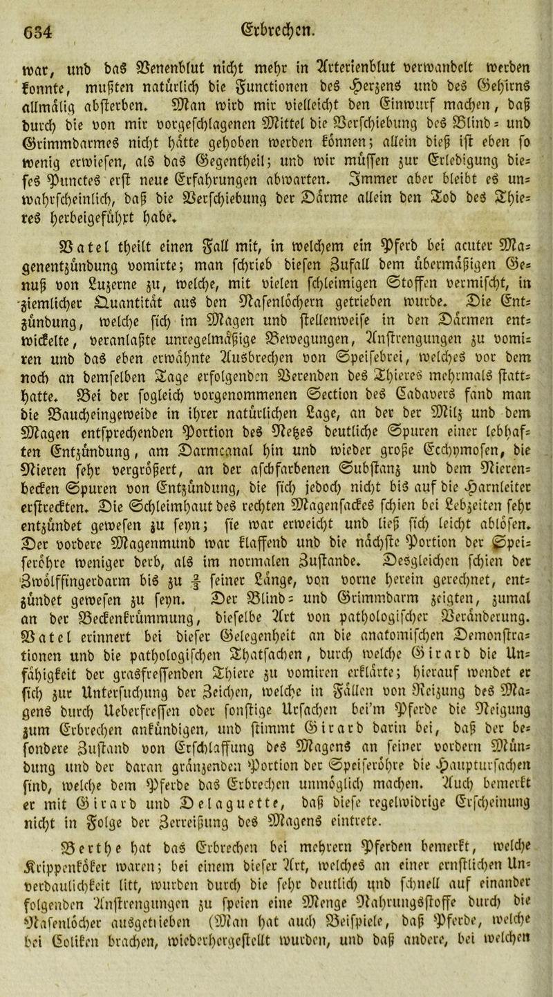 war, unb bab Benenbtut nid)t mehr in Sfrterienblut verwanbelt werben konnte, mußten natürlich bic gnnctionen beb ^erjen^ unb beb ©effitnb «UmdUq abfterben. Sftan wirb mir vielteid)t ben Einwurf machen, baß burd) bie von mir votgefdhlagenen bittet bie Berfcf)iebung bcbBlinb = unb ©timmbarmeb nid)t hatte gehoben werben fonnen; allein bieß ift eben fo wenig erwiefen, alb bab ©egentheil; unb wir muffen jur Erlebigung bie= fe§ fPttncteb erfl neue Erfahrungen abwarten. Smmer aber bleibt eb un= wahrfcheinlich, baß bie Betfd)iebung ber ©arme allein ben Sob beb Sl)ie= reb J>erbeigeful)pt habe. Batel theilt einen §atl mit, in welchem ein fPfetb bei acuter 50?a= genentjünbung vomirte; man fd)rieb biefen Zufall bem übermäßigen ©e= nuß non Sujerne ju, welche, mit vielen fdjteimigen Stoffen vermifcf)t, in ■ziemlicher Quantität aub ben ^afenlochern getrieben würbe. Sie Ent* jünbung, weld)e fid) im SKageit unb flellenweife in ben Sannen ents wicfelte, verantaßte unregelmäßige Bewegungen, 2(nflrengungen ju vomu ren unb bab eben erwähnte 2fubbred)cn non ©peifebrei, weld)eb vor bem noch an bemfelben Sage etfolgenben Betenben beb Shiereb mehrmalb flatts hatte. Bei ber fogleid) votgenommenen ©ection beb Eabavetb fänb man bie Baucheingeweibe in ihrer natürlichen Sage, an ber ber 9)ii(j unb bem Sftagen entfprechenben Portion beb 9ief>eb beutltche ©puren einet lebhaft ten Entjünbung, am Sarmcanal hin unb wicber große Ecchpmofen, bie Vieren fel)t vergrößert, an ber afebfarbenen ©ubjfanj unb bem Sietem helfen ©puren von Entjünbung, bie fid) jebod) nid)t bib auf bie Harnleiter erjfrecEten. Sie Schleimhaut beb redjten Sftagenfacfcb fd)ien bei Sebjeiten fehr entjünbet gewefen ju fepn; ft'e war erweicht unb ließ fid) leidjt ablofen. Ser vorberc 9J?agenmunb war flaffenb unb bie näd)ffe Portion ber ©peu ferbhre weniger berb, alb im normalen 3uftanbe. Sebgleidjen fchien bet ■Swolfftngerbarm bib ju f feiner Sänge, von vorne herein gerechnet, ent= jünbet gewefen ju fepn. Sec Blinb= unb ©cimmbarm zeigten, znmal an ber Becfenftümmung, biefelbe 2(rt von patf>otogifd)er -Beränbetung. Batet erinnert bei biefer ©etegenheit an bie anatomifdjen Semonftra* tionen unb bie patf)ologifd)en St)atfad)en, burd) welche ©irarb bie Um fähigfeit ber grabfreffenben Shiere 51t vomiren erftärte; hierauf wenbet er fiel) jur Unterfud)ung ber 3cid)en, welche in gälten von Oieijung beb 50fa* genb burd) Ueberfreffen ober fonffige Urfachen bei’m spferbe bie Neigung jum Erbrechen «nfünbigen, unb ftimmt ©irarb bariit bei, baß ber be* fonbete ßuftanb von Etfdjlaffung beb Sflagenb an feiner vorbern SDfüm bung unb ber baran gränjenben ‘Portion ber ©pcifero^re bie Haupturfachm ftnb, welche bem fPferbe bab Erbrechen unmoglid) machen. Sfucf) bemerft er mit ©irarb unb Selaguette, baß biefe regetwibrige Erfcheinung nid)t in golge ber 3erreißung beb 9J?agenb eintrete. Berthe hat bab Erbrechen bei mehrern ipferben bemerft, weldje Äcippenfofer waren; bei einem biefer ?(rt, weld)eb an einer crnfflidjen Um verbaulidjfeit litt, würben burd) bie fehr beutlid) unb fdjnell auf einanber folgenben Mijfrengungen zu fpeien eine SJienge ÜJahrungbfloffe burd) bie sJlafentod)er aubgctiieben (SD? an h«t nud) Beifpiete, baß ‘Pfccbe, welch« bei Eolifeit brachen, wicberhergeffcllt würben, unb baß anbere, bei welchen
