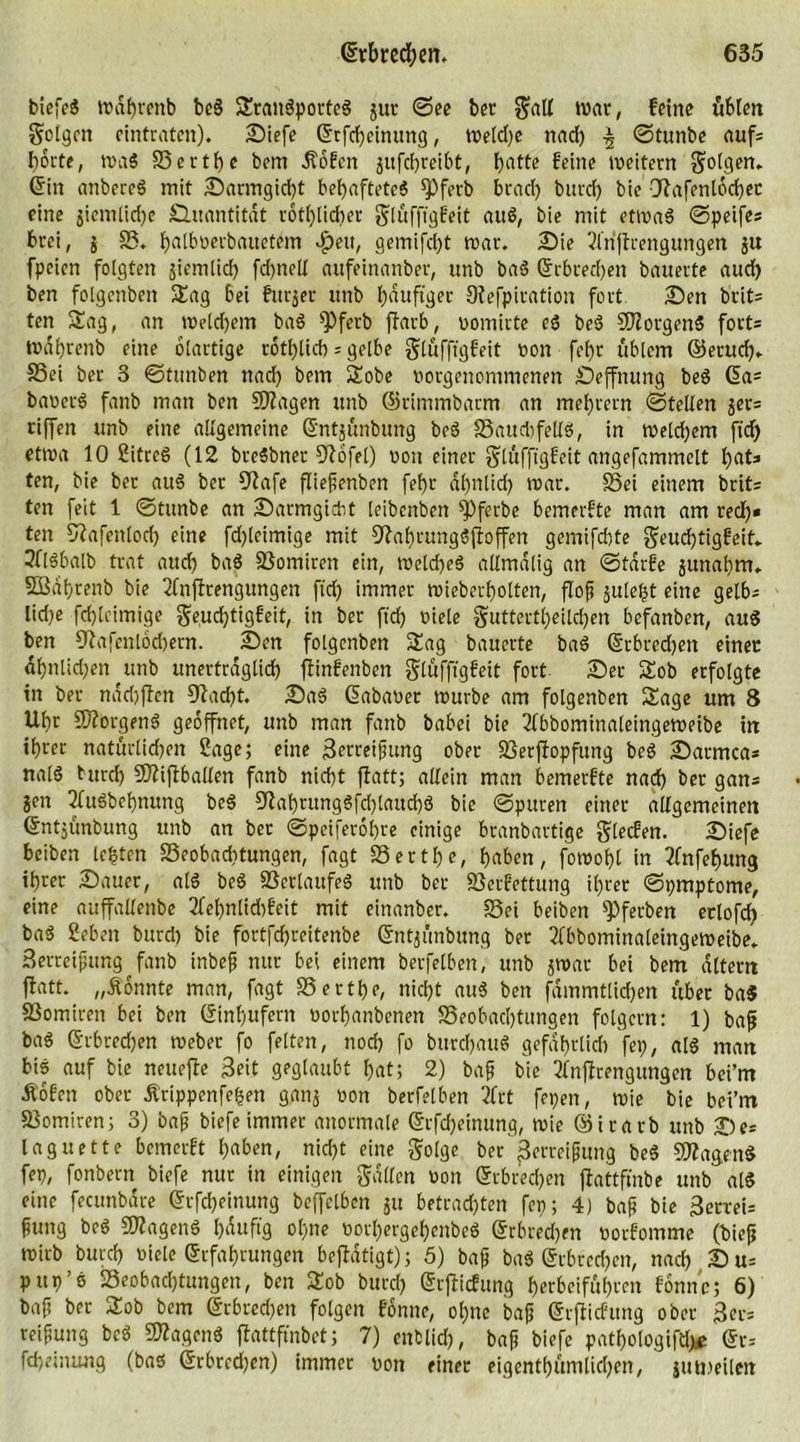 biefeS wdhrenb beS SranSportcS jur ©ee bet gall »tat, feine üblen folgen eintraten). Siefe Grfcheinttng, wetdje nad) ©tunbe auf= hotte, was S3ertf)c bem Jtofeit jitfehreibt, hatte feine weitern golgen. Gin anbereS mit Sarmgicf)t behaftetes fPferb brad) burcf) bie Otafenlocher eine jicntlidje £htantitdt rothlidter glüfftgfeit auS, bie mit etwas ©peifes brei, j SS. fjatboerbairetem dpett, gemifdjt war. Sie 2friftrengungen ju fpeien folgten jiemlid) fd)ttell aufeinartber, unb baS Gebrechen bauerte aud) ben folgenben Sag bei fttrjer unb häufiger Otefpiration fort. Sen bt*it= ten Sag, an welchem baS *Pferb ffarb, vomirte eS beS Borgens fort= Wahrenb eine olartige rotblicb = gelbe glufftgfeit von fehr üblem ©emd). SSei ber 3 ©tunben nad) bem Sobe vorgenommenen Seffnung beS Ga= baverS fanb man ben Stagen unb ©rimmbarm an mehrern ©teilen gcv= riffen unb eine allgemeine Gntjünbung beS S3aud)fellS, in weld)em ftd) etwa 10 2itceS (12 breSbner 9tofel) von einer glüfftgfeit angefammelt hat=» ten, bie ber auS ber 9tafe fliepenben fehr ähnlich war. SSei einem brit= ten feit 1 ©tunbe an Sarmgicbt leibenben ^)ferbe bemerfte man am red)» ten 57afentod) eine fdjleimige mit ^tahrungSftoffen gemifdtte geuchtigfeif. 3flSbalb trat auch baS SSomiren ein, welches allmalig an ©tdrfe junabm. SBahrenb bie Tfnftrengungen ftch immer wieberholten, flop §ule^t eine getb^ lidje fchleimige geud)tigfeit, in ber ftch ötele guttertheild)en befanben, auS ben ^afenlochern. Sen folgenben Sag bauerte baS Gebrechen einet ahnlidjen unb unerträglich ftinfenben glüfftgfeit fort Ser Sob erfolgte in ber nddjftcn 97ad)t. SaS Gabaver würbe am folgenben Sage um 8 Uhr Borgens geöffnet, unb man fanb babei bie Tfbbominaleingeweibe itt ihrer natürlidjen Sage; eine Berreipung ober SSerjtopfung beS Satmca* nalS turd) Sftiftballen fanb nicht ftatt; allein man bemerfte nach ber gan= jett 2fuSbel)nung beS 97abritngSfd)lattd)S bie ©puren einer allgemeinen Gntjünbung unb an ber ©peiferohre einige branbartige glecfen. Siefe beiben lebten S3eobad}tungen, fagt SS er t he, haben, fowohl in 2(nfef)ung ihrer Sauer, als beS SSerlattfeS unb ber SScrfettung ihrer ©pmptome, eine auffallenbe 2fef)nlid)feit mit einanber. SSei beiben *Pferben eclofd) baS geben burch bie fortfehreitenbe Gntjunbung ber 2fbbomittaleingeweibe. Setreipung fanb inbep nur bei einem berfelben, unb jwar bei bem altem ftatt. „konnte man, fagt S5ertf)e, nicht auS bett fdmmtlkhen über ba$ SSomiren bei ben Ginhufern vorhanbenen SSeobachtungen folgern: 1) bap baS Gebrechen Weber fo feiten, noch fo bttrchauS gefährlich fep, als man bis auf bie neuefte Seit geglaubt hat; 2) bap bie 2fnftrengungen bci’m Äofen ober Ärippenfehen ganj von berfelben 2frt fepen, wie bie bei’rn S3omiren; 3) bap biefe immer anormale Grfdjeinung, wie ©irarb unb Se* lag nette bemerft haben, nicht eine golge ber ßerrei0ung beS SWagenS fep, fonbern biefe nur in einigen galten von Gebrechen ftattfmbe unb alS eine fecunbdre Grfcf)eitiung beffelben $u betrauten fep; 4) bap bie 3erceU fiung beS SflagenS häufig ol)tte vorl)ergehenbeS Grbredjen vorfomme (biep wirb bttreh viele Grfahrungen beftdtigt); 5) bap baS Grbredjen, nad) S u= pttp’S SSeobadjtungett, ben Sob burd) Grfticfung herbeifuhren fomtc; 6) baf! ber Sob bem Grbred)en folgen fonne, ol)ttc bap Grfticfung ober 3er= reipung beS SflagenS ftattfmbet; 7) entlid), bap biefe patbologifd)* GfS fchetnung (bas Grbrcdjcn) immer von einer eigenthümlidjen, jutmilm