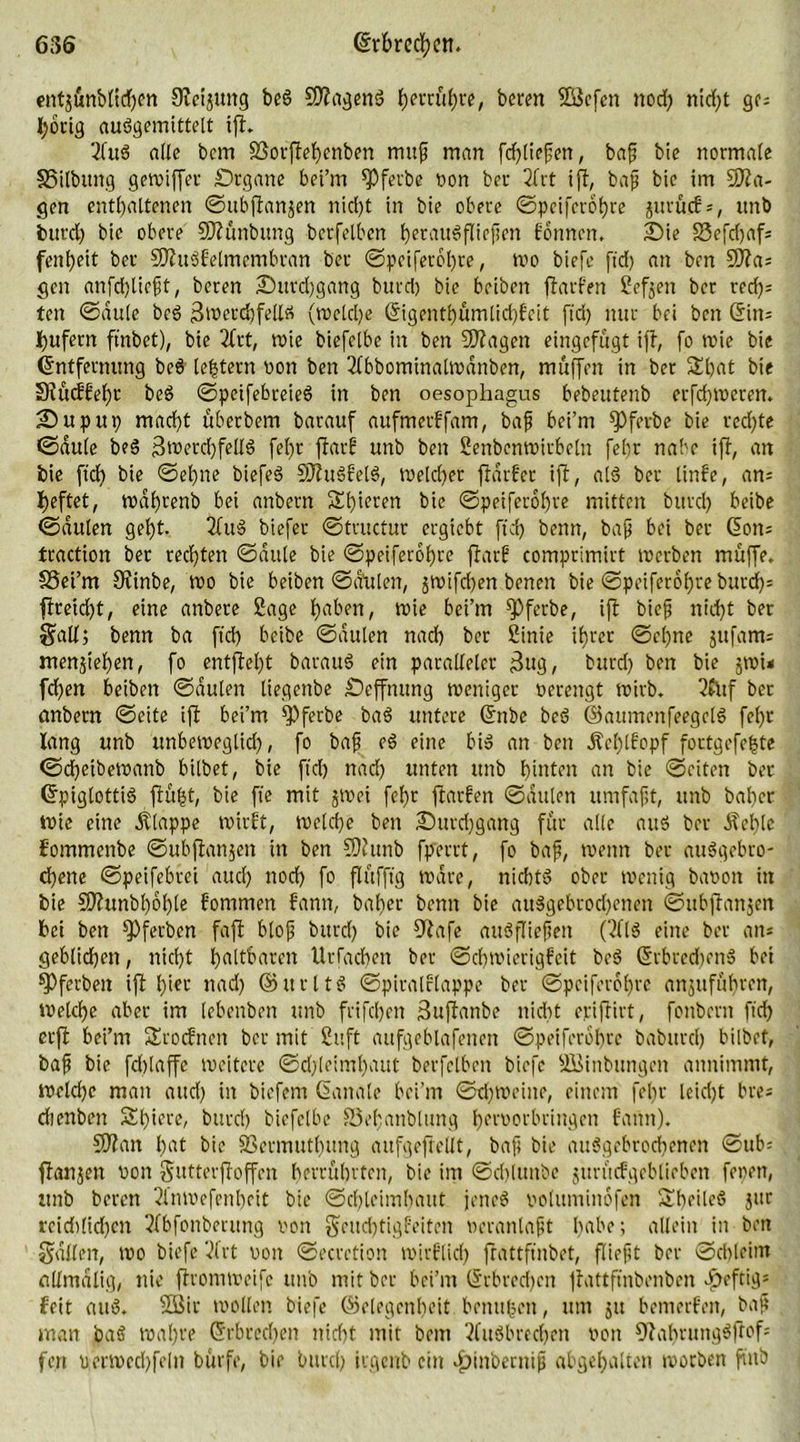 ent$ünbttcf)m Sleijung beg SDlagenS fjectrfi^re, beren 2öefen noch nirf>t ge* hörig auggemittelt ifl. 2fuS alle bem SSorflehcnben mup man fdpliepen, bap bie normale §5ilbttng gewiffer Srgane bei’m ^Pferbe Don ber 2Trt ifl, bap bie im 5fta- gen enthaltenen ©ubflartjen nid)t in bie obere ©peiferobre jitrücf*, ttnb burd) bie obere SWünbung berfelbcn heraugfliepen formen, Sie SSefdjaf- fenpeit ber SDlugfelmembran ber ©peiferol)re, wo biefe ftd) an ben 9)la* gen anfdjliept, beren Sttrdjgang burd) bie beiben ftarFen Sefoen ber red)= ten ©dule beg 3werd)fellä (welche Grigentl)ümlid)feit ftd) nur bei ben (5in= Rufern ftnbet), bie 3brt, wie biefelbe in ben SDlagen eingefugt ifl, fo wie bie Entfernung beg [extern non ben 2lbbominalwdnben, muffen in bet &hat bie Slücffeht beg ©peifebreieg in ben oesophagus bebeutenb erfd)Weren. Supup macht überbem barauf aufmerffam, bap bei’m fpfetbe bie red)te ©dule beg 3werd)fellö fel)r ftarg unb ben Senbenwirbcln fehr nabe ifh, an bie ftdh bie ©ebne biefeg SJlugfelg, weld)er fldrfer ifl, alg ber linfe, an* heftet, wdhtenb bei anbern Shieren bie ©peiferof)re mitten burd) beibe ©dttlen geht. 2lug biefer ©tructur ergiebt ftd) beim, bap bei ber C5on= traction ber rechten ©dule bie ©peiferohre flarf comprimirt werben muffe. SSei’m 9finbe, wo bie beiben ©dttlen, jwifchen benett bie ©peiferotjre burcf>* flreid)t, eine anbere Sage haben, wie bei’m fPferbe, ifl biep ntd)t ber §all; benn ba ftd) beibe ©dulen nach ber Sinie ihrer ©cpne jufam* menjtehen, fo entfloht baraug etn paralleler $ug, burd) ben bie jwu fd)en beiben ©dulen liegenbe Seffnung weniger verengt wirb. 2£nf ber anbern ©eite ifl bei’m fPferbe bag untere ©nbe beg ©aumenfeegelg fel)r lang unb unbeweglich, fo bap eg eine big an ben Äef)lfopf fortgefefcte ©dpetbewanb bilbet, bie ftd) nach unten unb hinten an bie ©eiten ber Crpiglottig flüfjt, bie fte mit jwei fehr flarfen ©dulen umfapt, unb baher wie eine klappe wirft, welche ben ^Durchgang für alle attg ber Äel)le fommenbe ©ubflanjen in ben SJlunb fperrt, fo bap, wenn ber auggebro- ebene ©peifebrei auch noch fo flüfftg Ware, nichtg ober wenig bavon in bie 5Dlunbl)6l)le fommen fann, baher benn bie auggebrod)enen ©itbflanjen bei ben fPferbcn fafl blop burd) bie fftafe augfliepett (Tilg eine ber an* geblichen, nicht haltbaren Urfachen ber ©chwicrigfeit beg @rbred)eng bei ^Pferbert ifl hier nad) © tt r 11 g ©piralflappe ber ©peiferohre anjuführen, Welche aber im lebenben ttnb frifchen Suflanbe nidrt eriflirt, fonbent ftd) erfl bei’m Srocfncn ber mit Suft aufgeblafenett ©peiferbhre babttrd) bilbet, bap bie fdblaffe weitere ©d)teiml)aut berfelben biefe SBinbungen annimmt, welche man aud) in biefent (banale bei’m ©d)Weitte, einem fein- leid)t bre* chenben Spiere, burd) biefelbe Sepanblung pervorbringen fann). SDlan hat bie SSermuthung aufgeftellt, bap bie auggebroepenen ©ub= flanjert von Sutterfloffen herrührten, bie im ©cblititbc jurücfgcblicben fepen, unb beren 2lnWefenheit bie ©chleimhaut jeneg voluminofen Speileg jttr reid)lid)en 3fbfonberung von Seucptigfeiten veranlapt habe; allein in ben Sailen, wo biefe Vlrt von ©ecretion wirflicl) flattfinbet, fließt ber ©chleint allmdlig, nie flromweife unb mit ber bei’m (Erbrechen flattftnbenben ^eftig* feit attg. füßir wollen biefe ©riegenbeit benttfccn, um jtt bemerfen, bap man bag wahre (Erbrechen nicht mit bem tfugbreepen von ^laprunggflof* fen perwechfeln bürfe, bie burd) irgenb ein «^inbentifj abgehalten worben fittb