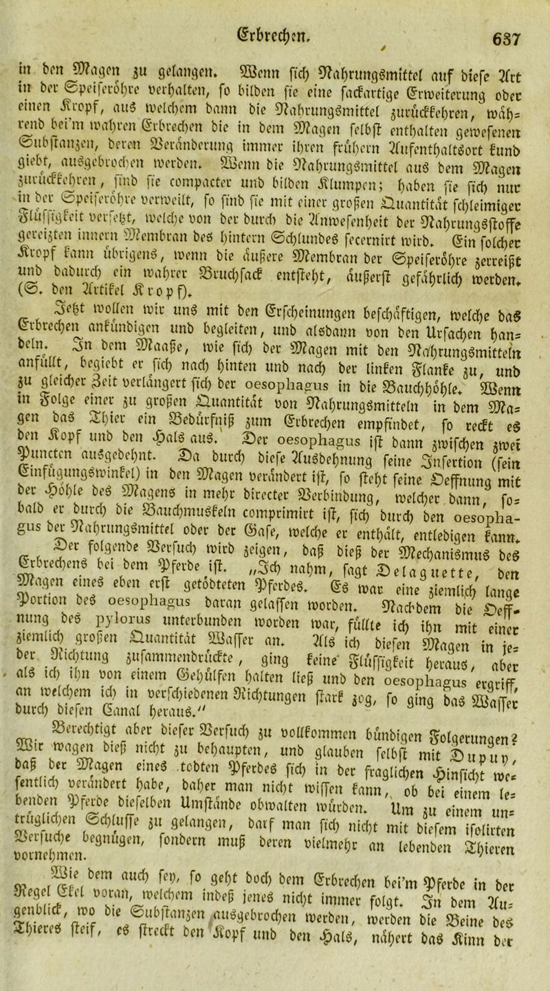ht ben SNagcn gu gefangen* «Kenn ftd? Nahrungsmittel <utf biefe Art in bet ©peiferohre «erhalten, fo bilben fte eine faef artige (Erweiterung ober einen Äropf, aus Welkem bann bie Nahrungsmittel guruef fehren, wdf)= mib beim wahren Erbrechen bie in bem «Nagen felbft enthalten gewefenett ©ubfiangen, bereu «Berdnberung immer ihren frühem Aufenthaltsort funb giebt, ausgebrochen werben. SBcnn bie Nahrungsmittel aus bem «Nagen gurueffehren, ft'nb fte compacter unb bilben Älumpen; haben fte [ich nur jil b“'. «Speiicrofn-e verweilt, fo ftnb fte mit einer großen Quantität fchleimigec tSluijtgfeit verfefct, welche von ber butch bie Anwefenheit ber NahrungSftoffe gereiften innertt Membran beö hintern ©chlunbeS fecernirt wirb. (Ein foldbec Äropf fann übrigens, wenn bie Äußere SNembran ber ©peiferohre zerreißt unb baburch ein wahrer S5ruchfacf entfiel, dußerfl gefährlich werben. (©. ben Artifel Äropf). Xsefct wollen wir uns mit ben (Erfcheimtngen befchdftigen, welche baS erbrechen anfunbigen unb begleiten, unb aisbann von bcn Urfachen han= _* öcm 9Naaße, wie ftd) ber «Nagen mit ben Nahrungsmitteln anru lt, begiebt er fiel) nach hinten unb nach ber linfen glanfe gu, unb SU gleicher 3eit verlängert fiel) ber oesophagus in bie «Bauchhöhle* «Kernt in ftolgc einer gu großen Quantität von Nahrungsmitteln in bem «Na= gen bas 31) »er ein SSeburfniß gum erbrechen empftnbet, fo reeft eS ben Äopf unb ben ^alS auS. Ser oesophagus ifl bann gwifchen gwet ^unctur auSgebehnt. Sa butch biefe Ausbeulung feine Snfertion (fein euifugungSwinFd) in ben «Nagen verdnbert ifl, fo fleht feine Seffnung mit ber ^)0hle beS JNagens in mehr birecter SSerbfribung, welcher bann, fo* halb er butch bie «BauchmuSfeln comprimirt ifl, ftd? butch ben oesopha- gus ber Nahrungsmittel ober ber ®afe, welche er enthalt, entlebigen tarn* ~ec fvfgrube «ßerfucl) wirb geigen, baß bieß ber «NechaniSmuS beS Erbrechens bet bem «gferbe ifl. „Sch nahm, fagt Selaguette, ben Nlagen eines eben erfl getobteten Q)ferbeS. Es war eine giemlid? lange Portion beS oesophagus baran gelaffen worben. Nachbem bie SefF- mmg bes pylorus unterbunben worben war, füllte ich ihn mit einJr giemlid) großen Quantität «Kaffer an. Als ich biefen ©lagen in je! ber Duchtung gufammenbruefte, ging feine glüff,gleit heraus, aber als ich ihn von einem (behülfen halten ließ unb ben oesophagus ergriff SÄ 3JS Ära3!i^“8m ** » r°« ««ArS berechtigt aber biefer fflerfud? gu vollfommen bünbigen Folgerungen2 bu^ mdjt $lt behaupten, unb glauben felbft mit Supup’ baß ber «Nagen eines tobten 9>ferbeS fleh in ber fraglichen ffpinfid?? Zi fentlid) veranbect habe, baher man nicht wiffen fann, ob bei enem le- benben 9>fwbe b.efelben Umfldnbe obwalten würben. Um gu einem um' truglichen ©d?luffe gu gelangen, batf man ftd) nicht mit biefem ifolirten ^Smem'9119'' NbeCn ^ bmn lln lcbenbe11 gieren nud? £?' f0.9ef)t büd> bem ^brechen bei’m Werbe in bet NegelUil voran, weitem inbeß jenes nicht immer folgt. Sn bem Au= IThr'Vffdf bic ®llb,!anfn ausgebrochen werben, werben bie «Beine beS 2b*crcS fletf, cS flrecft ben Äopf unb ben £alS, nähert baS Äinn ber