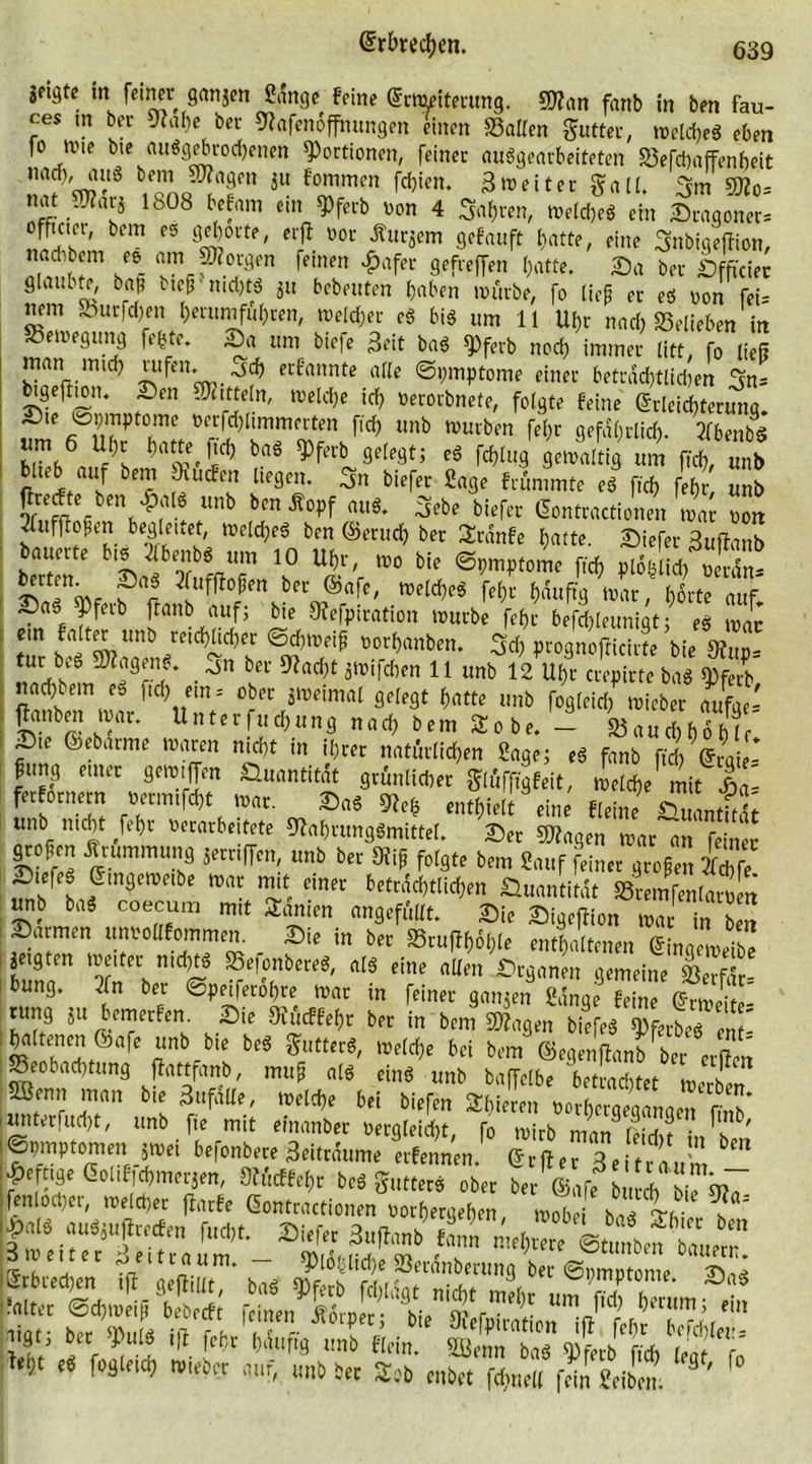Seifte in feiner ganjett Sange feine Erweiterung. «Nan fanb in ben fau- ces m bet Nahe bei Nafenoffmmgen einen »allen gutter, welches eben fo ivie bte «ungebrochenen Portionen, feiner ausgearbeiteten Befchaffenbeit naciv aus bem Niagen $u fornmen fdjien. 3 weit er galt, 3m «No= nat N?ar$ 1808 befam ein $ferb von 4 fahren, welche* ein Sragoner^ ^th!mbCm fS «!ä°l'te' *?. Vor fur«em Scfauft hatte, eine SnbigefJion, naebb m es am borgen fernen £afer gefreffen hatte. Sa ber Sfftciec glaubte, baß bieß nichts ju bebrüten haben mürbe, fo ließ er es von feU nem Sbucfdjen herumfuhren, welcher cS bis um 11 Uhr nach belieben in Bewegung fefcte. Sa um biefe Beit baS $ferb noch immer litt, fo ließ nan mich ™fen. ^ erfannte alle Symptome einer beträchtlichen 3n= btge|tion. Sen Mitteln, welche ich »erorbnete, folgte feine Erleichterung. Sie öpmptome verfchltmmerten fiel) unb würben fef;r gefährlich- 5fbenb^ b«Jb6«Ä baÖ getualtig um fich, unb binb auf bem SHucfen liegen, ^n biefer Sage frümmte eS fich fef)r, unb J tmb blnjt°Pf ftuS* 3ebe bi^ Gontractionen wa von Jfuffloßen begleitet, welches ben ©mich ber Stdnfe hatte. Siefer Buftanb bauerte bis 2lbenbS um 10 Uhr, wo bie Symptome fich plofelich verdn* 3iUf^0|m bec ®afc' TOeld^ W häufig war, horte auf. SaS ^)feib ftanb auf; bie Nefpiration würbe fef>r befchleunigt; es war em falter unb reichlicher Sd)tveiß vorhanben. 3<h prognofticirte bie Nuv- tur bcs Wagens. 3n ber stacht jwifeben 11 unbl^TcT^baS&amp; nach bem ei fiel; ein = ober zweimal gelegt hatte unb fogleich wieber aufge- £mbm mar. Unterfuchung nach bem Sobe. - Bauchhöhle' Sie ©ebarme waren nicht in ihrer natürlichen Sage; eS fanb fich Ergie- ßung einer gern,Jen Quantität grünlicher glüfffgfeit, welche mit tt ferfornem vermut war. SaS Ne* enthielt eine fleii« fcuantWU “pnb ,f^r »nari*'tete Nahrungsmittel. Ser «Nagen war an feiner großen Ärummung jernffen, unb ber Niß folgte bem Sauf feiner großen Se S.efeSEmgeweibe war mit einer beträchtlichen Quantität Bremfenlarten unb baS coecum mit Samen angefüllt. Sie SigefHon war in ben ; »armen unvollfommen. Sie in ber Bru^hle enthaltenen Eingeweibe jeigten weiter nichts BefcnbereS, als eine allen Srganen gemeine Berfdr- bung. 2fn ber Speiferobre war in feiner ganzen Sange feine Erweite- rung ju bemerfen. Sie Nücffef,r ber in bem «Nagen biefeS Sferbel 21- [eZnt>-bi: ^ Suttnß' ^ bd bcm ©egenßanbber erflen Beobachtung flattfanb, muß als eins unb baffclbe betrachtet werben ®enJ ’T!an Zufälle, welche bei biefen Shiereu vorhergegangen fmb* unterfucht, unb fie mit einanber vergleicht, fo wirb man leidu i„ T' KSpmptomen jwei befonbere Beitrdume erfennen. Erjfer 3e trau Refuge EoUf^merjen, Nücffehr be« gutter« ober ber ©afe^ bu ch bie No :fenlocher, welcher flarfe Eontractionen vorhergehen * rc. ,n. ec ^eitl“um. Sf)l6hlid)e Berdnberung ber Symptome ssraA«s sxri-SÄi-ftFs? iigt, ber sPulS iß fefw häufig unb flein. Sßenn baS «S färb fich leat T tyt eS fogleich wieber auf, unb ber £?b enbet föne« fdn Seibern ' f°