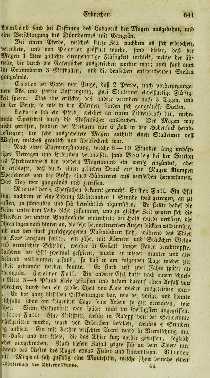 ßombnrb fanb bei Seffnung be$ ©ababerS beitragen au3gebebnt, uitb eine 23erfd)lingung beö Sunnbarmes mit ©angrdn. S5ei einem $)fetbe, meld)e$ furje Seit nad)bem ti fidfj erbrochen, uerenbete, unb bon *P erriet geöffnet mürbe, fanb tiefer, bafj ber Stagen 1 ßitre gallidjte citronenartigc glüfftgfeit enthielt, metd)e ber af)= nette, bie burd) bie fRafentocber auSgetrieben rootben mar; aitcf> fanb man im ©rimmbarm 3 SJliftballen, nnb bie benfelben entfprecbenben ©teilen gangrdnoS. dboiet ber Sätet mar Seuge, baf 2 «Pferbe, nad) borbergegange» nem ©fei unb jlarfer tfnflrengung, jmei ©taUeimer eimeif artige glüfftg» feit fpieen. Sag eine erfiicfte, ba3 anbere betenbete nad) 3 Sagen, unb in ber SBrufl, fo mie in ben Sannen, fanben ftd) gangrdnofe ©teilen. ßafoffe faf? ein fPferb, melcbe« an einem ßeifienbrudj) litt, mehr» maf3 ©peifebrei burd) bie 9lafenlod)ec auöbredjen. Ser fragen mar nid)t jertiffen, fonbetn ber ßeerbarm nur 6 Soll in ben £obenfacf herab» geftiegen; ber fe()r auggemeitete Stagen enthielt einen ©tolXeimet boll SBaffer, meld)eg graulid) unb übelriecbenb mar. 9?ad) einet Sarment$unbung, welche 8—10 ©tunben lang unbdn» ngeö Setragen unb ©rbrecben beranlafjte, fanb Soutep bei bet ©ection )eö spferbecababerg ben borbern Sftagenmunb ein menig entjunbet, aber o erfd)lafft, bafj burd) einen getinben Sntcf auf ben ©lagen klumpen ©peifebreieg bon ber ©rofje eine« #ubnereieg aug bemfelben b erb orf amen. Sag 9le(s mar gangranog unb griffen. ©liguel i)at 4 Sbatfadjen befannt gemacht, ©tfier gall. ©in ©fei ing, nad)bem er eine ßabttng Weintrauben 1 ©tunbe roeit getragen, an jit ■itjlen, ju fdjnauben unb fid) beträchtlich abjumüben. ©r fielIte babei bie Seine unter bem ßeibe bid>t jufammen, unb ju gleicher Seit jeigten ft'd) bie Ohmfein ber untern Saudjmdnbe contraf)irt; bet £alg mürbe oerfuqt, bie Oijren lagen nad) hinten an, bie febr herbortretenben lügen blicftenroilbumber, nb aug ben fiarf jurücfgejogenen ©afenlocbern floß, mdbrenb bag Sbiec en Äopf iangfam fenfte, ein $d£er mit Römern unb ©tucfcben Wein» utb oermifcbter ©djleim, melcber in ©eftalt langer gaben betabtropfte. iacbbem ber ©fei jroeimal gefpiecn, mürbe et miebet munter unb an* roeinenb oollfommen gefitnb, fo baß er am folgenben Sage roieber jur rbeit gebraucht merben fonnte. ©r fiarb erji jmei 3al)re fpdter an )armgid)t. Smeiter galt: ©in anberer ©fei f>atte nad) einem fd)nel» ’n 9litte 3—4 $Pfunb Äleie gefreffen unb befam barauf einen Unfall bon rbrecben, burd) ben ein gtofjer Sbeit non Äleie mieber auggetrieben mitr* '* ©r bot ganj biefelben ©Meinungen bar, mie ber botige, unb fonnte leichfallg fcbon am folgenben Sage feine Arbeit fo gut betraten, mie aber. ©eine ©efunbf)eit mar fpdter nicht im ©eringften angegriffen, ntter galt: ©ine 9?eitfiute, welche in ©alopp bon ber ©cbmemme •rucfgeritten mürbe, marb bon ©rbrecben befallen, melcf>eö 4 ©tunbeit tg anl)ielt. ©in mit tfetber berfe(5ter Sranf marb in S3ermtfrf>ung mit (an $afet unb ber Äleie, bie bag Sbier furj bor()er gefreffen, fogteicb leber abgebrochen. 5lad) biefem 3ufall jcigte ffd) an bem Sf?iere nur .fyrenb be*> yfejleö beö ÜflgeS ettoaö §iebec unb Unwofylfepn. SSiertec ill: Miguel fab jufdUig eine «ulefelin, meid)« fdjon beinahe einen l£$örtfr&amp;ud) bet STpierOeittunbe. -U