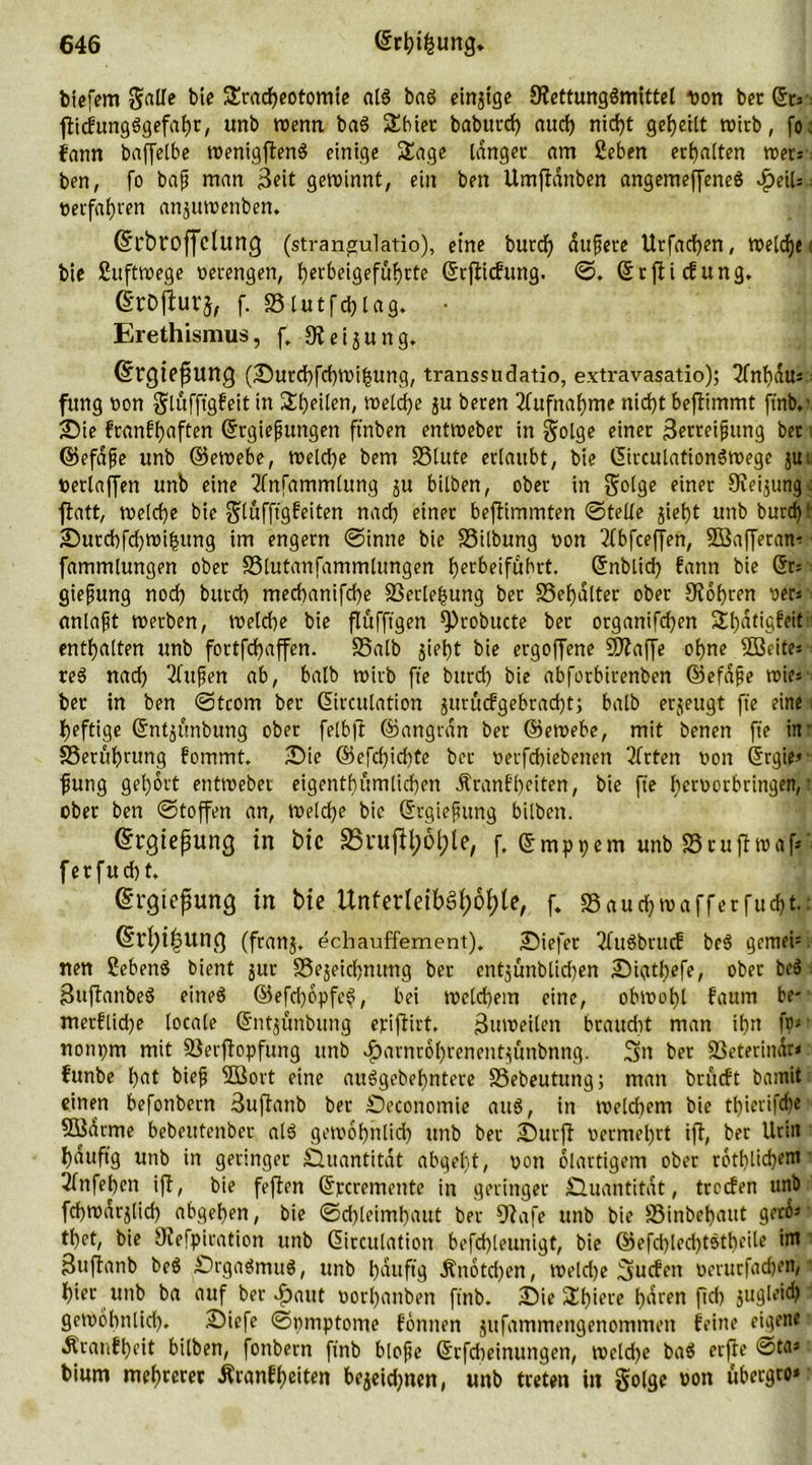 biefem galle bie Sracheotomie aß ba6 einige SKettungömittel Don bet &amp;* ■. fticfungSgefahr, unb toenn ba$ Sbiet baburcf) auch nicht geteilt toirb, fo; fann baffelbe toenigffenS einige Sage langet am 2eben erhalten »et: ben, fo baf man 3eit getoinnt, ein ben Umffdnben angemeffeneö vfjeiU.: üerfafjven anjutoenben. drbroffetung (strangulatio), eine burd) dufete Utfadjen, toeldje i bie £ufttoege oerengen, f)crbeiQefuf)rte ©tfiicfung. ©. ©rfit düng» grDfhirj, f. S3lutfd)lag. • Erethismus, f. 9? ei jung. ©rgtefunCJ (üDutchfchtoifeung, transsudatio, extravasatio); 2fnl)du= fung oon gluffigfeit in Steilen, toeldje ju beren Aufnahme nid)t beflimmt finb,' 2)ie franfhaften ©tgiepungen ftnben enttoeber in golge einer 3erret^img bet i ©efdfe unb ©etoebe, toeld)e bem SSlute erlaubt, bie ©irculattonStoege juti oerlaffen unb eine 3fnfammlung ju bilben, ober in golge einer Dveijung o flatt, toelcfe bie glüffigfeiten nad) einet bejfimmten ©teile jiefyt unb burd)*- 2)utchfd)toifcung im engern ©inne bie SSilbung oon 2fbfceffen, SBafferan- • fammlungen ober SSlutanfammlungen herbeifübrt. ©nblid) bann bie ■ giefung nod) burd) med)anifd)e SSerlefcung ber S5ef>dlter ober 9fof)ten oers ctnlaft toerben, toelche bie flufftgen Q)robucte ber organifd)en Shatigfeit1 enthalten unb fortfehaffen. SSalb jiel)t bie ergoffene klaffe ohne Sßeites re3 nad) 2fufen ab, halb toivb ft'e bttrd) bie abforbirenben ©efdfie totest ber in ben ©tcom ber ©irculation jurttcfgebrad)t; halb erjeugt ft'e eine heftige ©ntjünbung ober felbfi ©angrdn ber ©etoebe, mit benen ft'e in- SSertibrung fommt. 2Dte ©efd)id)te bet oerfd)iebetten 2frten oon ©rgie*' fung gel)6rt enttoebec eigentümlichen Äranffeiten, bie fte fieroorbringen, • ober ben ©toffen an, toelche bie ©rgiefttng bilben. ©rgteßung in bic 33i*uftyof)le, f. ©mppem unb SSrufitoaf*' ferfud)t. (Ergießung in bie UnterIeibSf)6f)le, f. 23aud)toafferfud>t.: (Erfyißung (franj. echauffement). liefet TfuöbrucE be3 gemei*. nen 2eben$ bient jur SSejeichnung ber entjunblidten Qigtl)efe, ober beS Suftanbeö eineö ©efd)6pfc^, bei toeld)em eine, obwohl faum be-• metflid)e locale ©ntjünbung eriflirt. Sutoeilen braucht man ihn ft)* nonpm mit föerftopfung unb $arnröhrenentjunbnng. 3m ber SSeterindr* funbe hat bief 3Bort eine auSgebehntete SSebeutung; man brueft bamit einen befonbern äufianb ber Qeconomie aus, in welchem bie tl)ievifcf)c SBdrme bebetttenber al3 getoof)nlid) unb ber Qutff oermel)tt iji, ber Urin hduftg unb in geringer £luantitdt abgel)t, oon ölartigem ober rötlichem 2fnfehen ift, bie feften ©rcremente in geringer Quantität, treefen unb fchtoarjlid) ^abgehen, bie ©chleimhaut ber fftafe unb bie SSinbehaut gerö* thet, bie SRefpiration unb ©irculation befdjleunigt, bie ©efd)led)tstbeile im Buftanb beö QrgaömuS, unb hduftg Änötd)en, toeld)e Suchen oerutfachen, ' hier unb ba auf ber £aut oorljanben finb. Qie Shiere t)dren fid) jugleid) gewöhnlich. Qiefe ©pmptome fbttnen jufammengenommett feine eigene Äranfheit bilben, fonbern finb blofe ©tfcheinungen, tocldje ba$ erfie ©ta» bium mehrerer Äranff)eiten bejetdjnen, unb treten in golge oon übergro»
